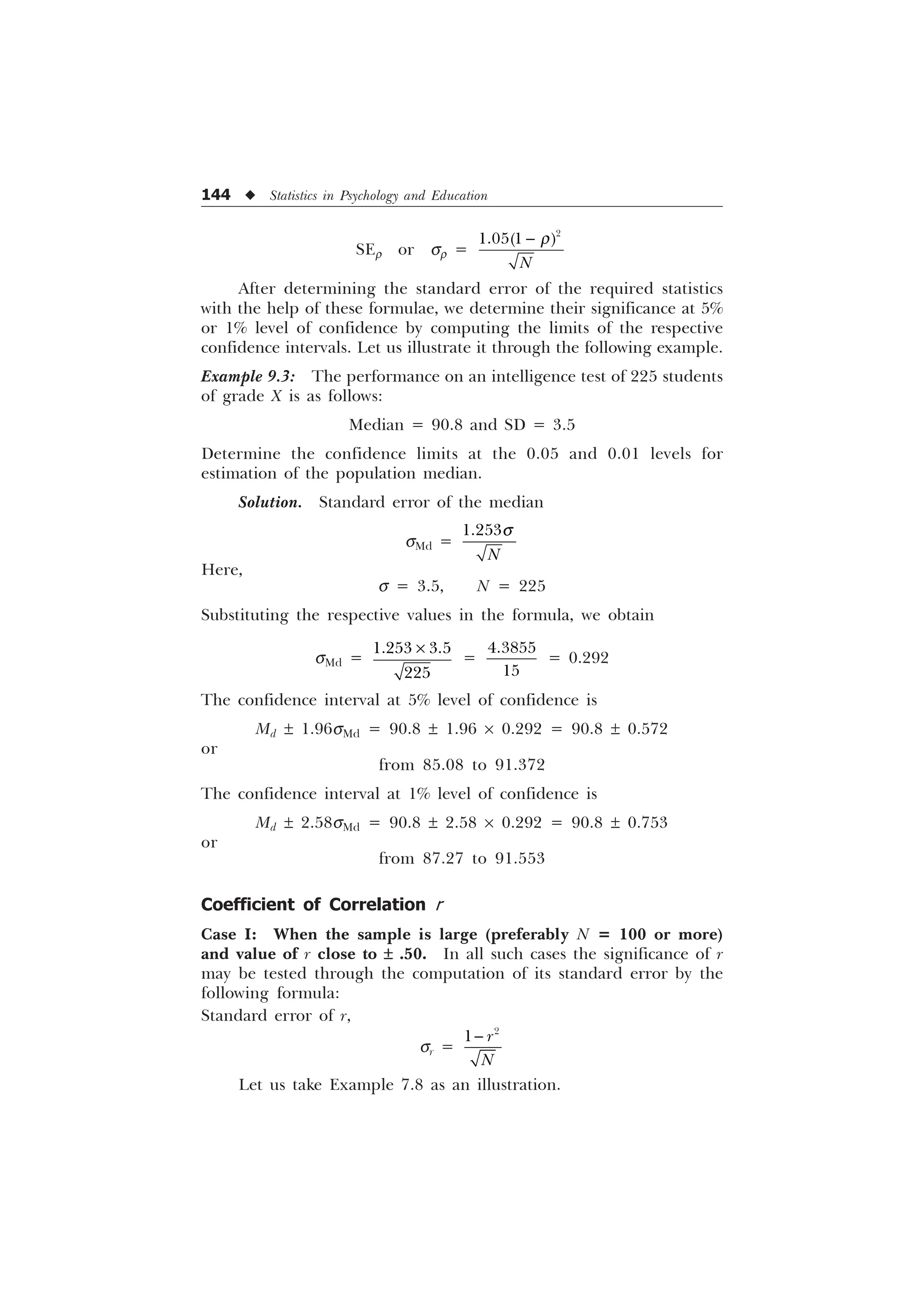 144 u Statistics in Psychology and Education
SEr or sr =

 
1
S

After determining the standard error of the required statistics
with the help of these formulae, we determine their significance at 5%
or 1% level of confidence by computing the limits of the respective
confidence intervals. Let us illustrate it through the following example.
Example 9.3: The performance on an intelligence test of 225 students
of grade X is as follows:
Median = 90.8 and SD = 3.5
Determine the confidence limits at the 0.05 and 0.01 levels for
estimation of the population median.
Solution. Standard error of the median
sMd =

1
T
Here,
s = 3.5, N = 225
Substituting the respective values in the formula, we obtain
sMd =
 

–
=


= 0.292
The confidence interval at 5% level of confidence is
Md ± 1.96sMd = 90.8 ± 1.96 ´ 0.292 = 90.8 ± 0.572
or
from 85.08 to 91.372
The confidence interval at 1% level of confidence is
Md ± 2.58sMd = 90.8 ± 2.58 ´ 0.292 = 90.8 ± 0.753
or
from 87.27 to 91.553
Coefficient of Correlation r
Case I: When the sample is large (preferably N = 100 or more)
and value of r close to ± .50. In all such cases the significance of r
may be tested through the computation of its standard error by the
following formula:
Standard error of r,
sr =

 U
1

Let us take Example 7.8 as an illustration.
 