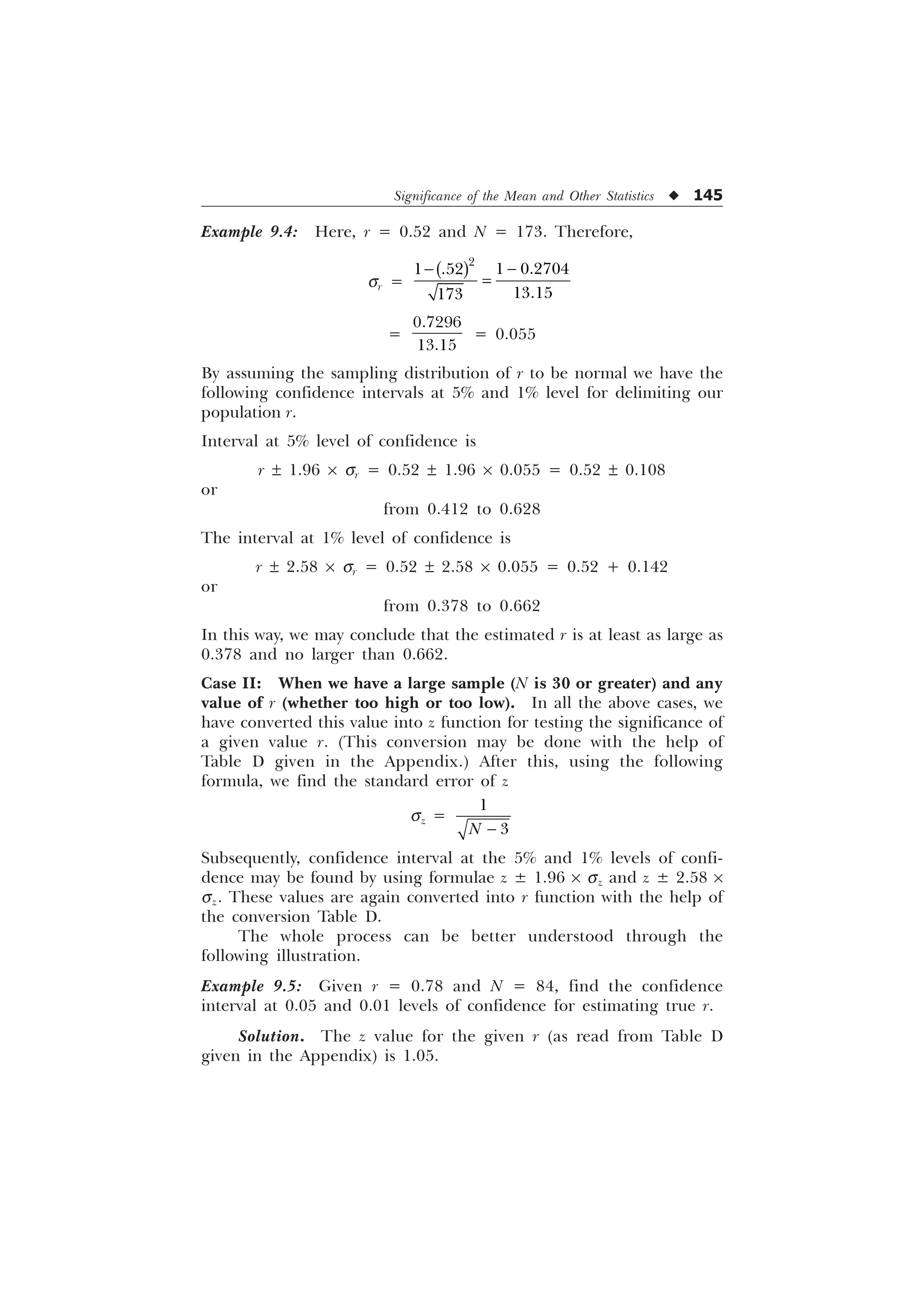 Significance of the Mean and Other Statistics u 145
Example 9.4: Here, r = 0.52 and N = 173. Therefore,
ÿÿ sr =

 
 




=


= 0.055
By assuming the sampling distribution of r to be normal we have the
following confidence intervals at 5% and 1% level for delimiting our
population r.
Interval at 5% level of confidence is
r ± 1.96 ´ sr = 0.52 ± 1.96 ´ 0.055 = 0.52 ± 0.108
or
from 0.412 to 0.628
The interval at 1% level of confidence is
r ± 2.58 ´ sr = 0.52 ± 2.58 ´ 0.055 = 0.52 + 0.142
or
from 0.378 to 0.662
In this way, we may conclude that the estimated r is at least as large as
0.378 and no larger than 0.662.
Case II: When we have a large sample (N is 30 or greater) and any
value of r (whether too high or too low). In all the above cases, we
have converted this value into z function for testing the significance of
a given value r. (This conversion may be done with the help of
Table D given in the Appendix.) After this, using the following
formula, we find the standard error of z
sz =


1 
Subsequently, confidence interval at the 5% and 1% levels of confi-
dence may be found by using formulae z ± 1.96 ´ sz and z ± 2.58 ´
sz. These values are again converted into r function with the help of
the conversion Table D.
The whole process can be better understood through the
following illustration.
Example 9.5: Given r = 0.78 and N = 84, find the confidence
interval at 0.05 and 0.01 levels of confidence for estimating true r.
Solution. The z value for the given r (as read from Table D
given in the Appendix) is 1.05.
 