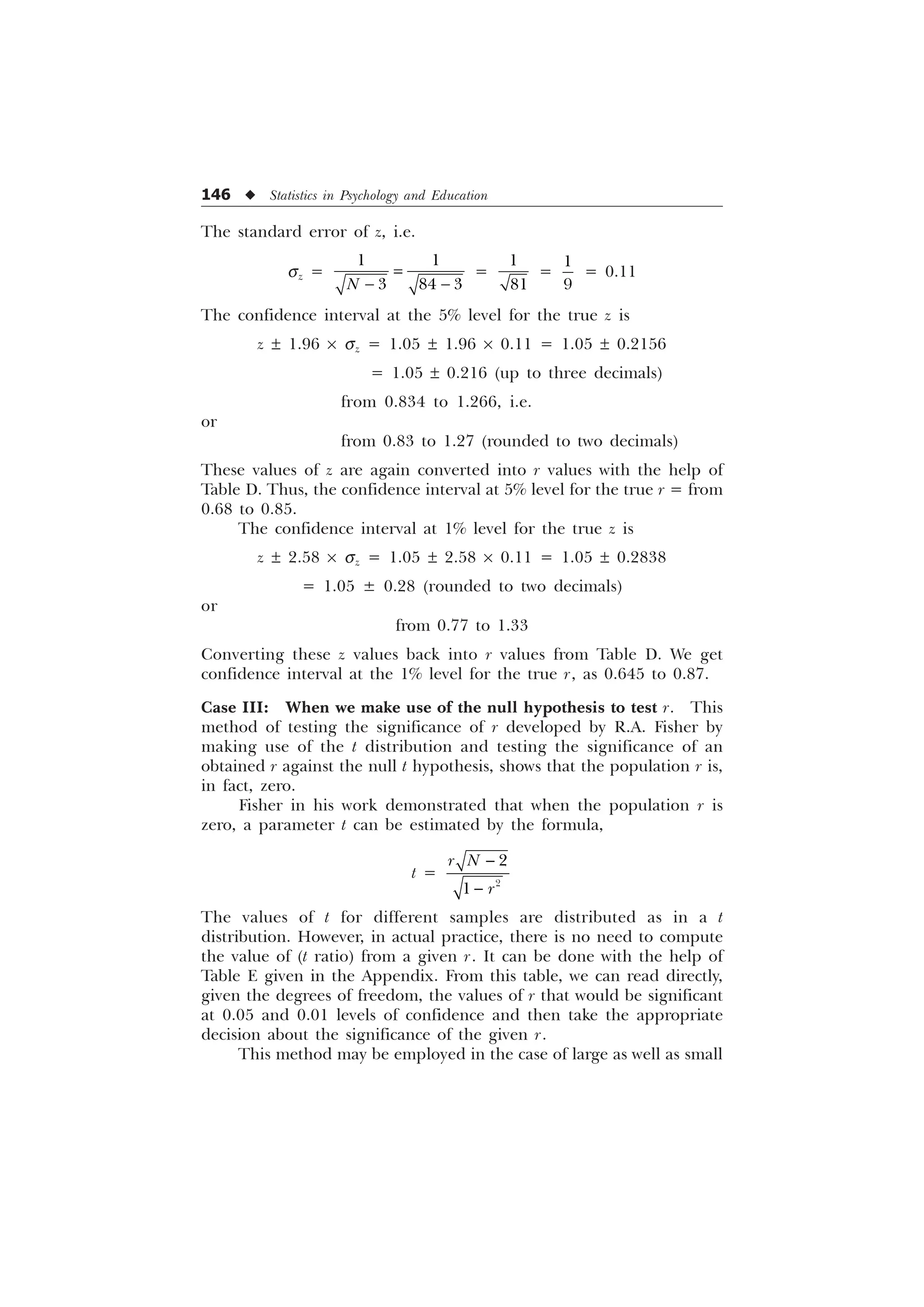 146 u Statistics in Psychology and Education
The standard error of z, i.e.
sz =
 
  
1  
=


=


= 0.11
The confidence interval at the 5% level for the true z is
z ± 1.96 ´ sz = 1.05 ± 1.96 ´ 0.11 = 1.05 ± 0.2156
= 1.05 ± 0.216 (up to three decimals)
from 0.834 to 1.266, i.e.
or
from 0.83 to 1.27 (rounded to two decimals)
These values of z are again converted into r values with the help of
Table D. Thus, the confidence interval at 5% level for the true r = from
0.68 to 0.85.
The confidence interval at 1% level for the true z is
z ± 2.58 ´ sz = 1.05 ± 2.58 ´ 0.11 = 1.05 ± 0.2838
= 1.05 ± 0.28 (rounded to two decimals)
or
from 0.77 to 1.33
Converting these z values back into r values from Table D. We get
confidence interval at the 1% level for the true r, as 0.645 to 0.87.
Case III: When we make use of the null hypothesis to test r. This
method of testing the significance of r developed by R.A. Fisher by
making use of the t distribution and testing the significance of an
obtained r against the null t hypothesis, shows that the population r is,
in fact, zero.
Fisher in his work demonstrated that when the population r is
zero, a parameter t can be estimated by the formula,
t =



U 1
U


The values of t for different samples are distributed as in a t
distribution. However, in actual practice, there is no need to compute
the value of (t ratio) from a given r. It can be done with the help of
Table E given in the Appendix. From this table, we can read directly,
given the degrees of freedom, the values of r that would be significant
at 0.05 and 0.01 levels of confidence and then take the appropriate
decision about the significance of the given r.
This method may be employed in the case of large as well as small
 