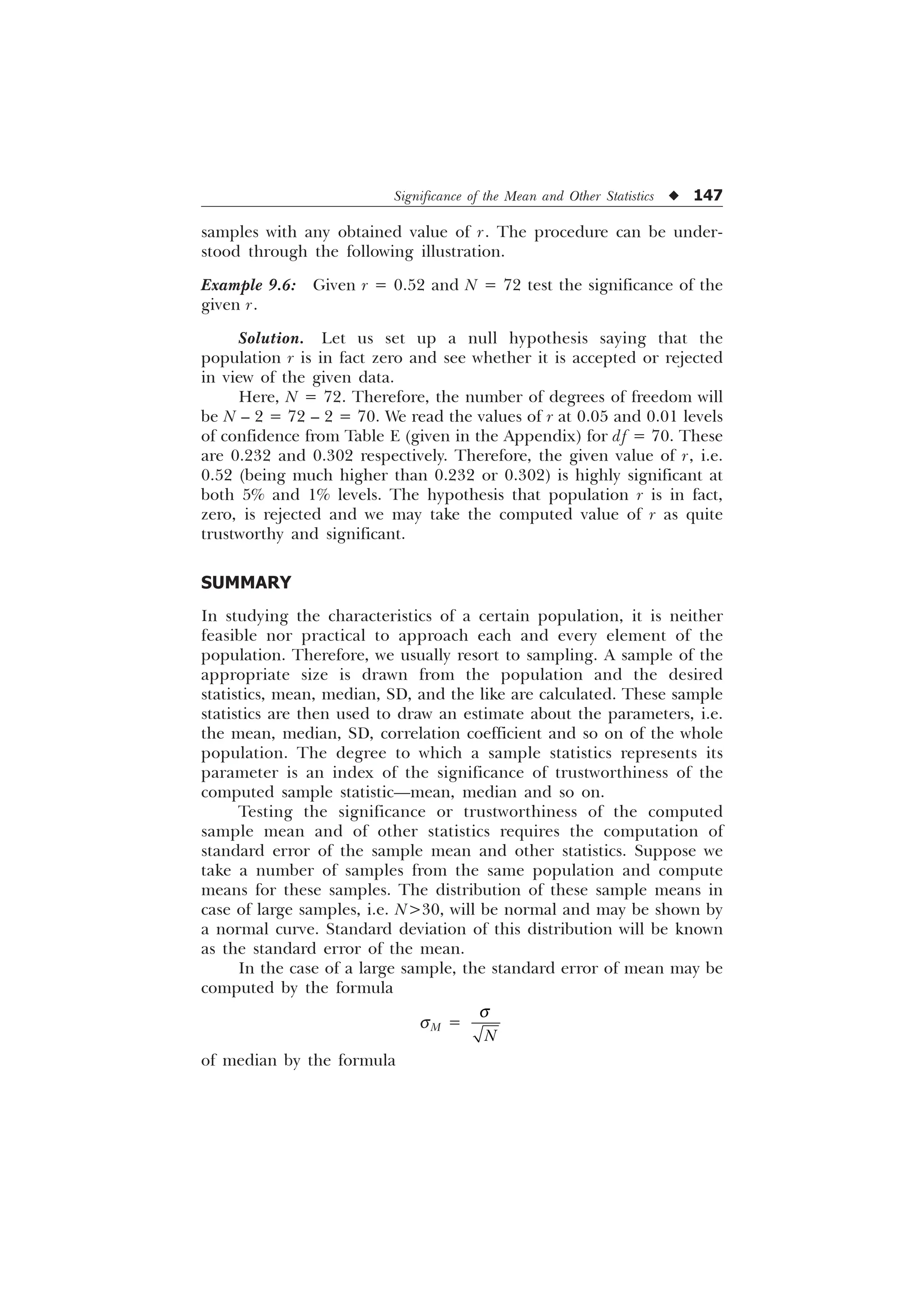 Significance of the Mean and Other Statistics u 147
samples with any obtained value of r. The procedure can be under-
stood through the following illustration.
Example 9.6: Given r = 0.52 and N = 72 test the significance of the
given r.
Solution. Let us set up a null hypothesis saying that the
population r is in fact zero and see whether it is accepted or rejected
in view of the given data.
Here, N = 72. Therefore, the number of degrees of freedom will
be N – 2 = 72 – 2 = 70. We read the values of r at 0.05 and 0.01 levels
of confidence from Table E (given in the Appendix) for df = 70. These
are 0.232 and 0.302 respectively. Therefore, the given value of r, i.e.
0.52 (being much higher than 0.232 or 0.302) is highly significant at
both 5% and 1% levels. The hypothesis that population r is in fact,
zero, is rejected and we may take the computed value of r as quite
trustworthy and significant.
SUMMARY
In studying the characteristics of a certain population, it is neither
feasible nor practical to approach each and every element of the
population. Therefore, we usually resort to sampling. A sample of the
appropriate size is drawn from the population and the desired
statistics, mean, median, SD, and the like are calculated. These sample
statistics are then used to draw an estimate about the parameters, i.e.
the mean, median, SD, correlation coefficient and so on of the whole
population. The degree to which a sample statistics represents its
parameter is an index of the significance of trustworthiness of the
computed sample statistic—mean, median and so on.
Testing the significance or trustworthiness of the computed
sample mean and of other statistics requires the computation of
standard error of the sample mean and other statistics. Suppose we
take a number of samples from the same population and compute
means for these samples. The distribution of these sample means in
case of large samples, i.e. N30, will be normal and may be shown by
a normal curve. Standard deviation of this distribution will be known
as the standard error of the mean.
In the case of a large sample, the standard error of mean may be
computed by the formula
sM =
1
T
of median by the formula
 