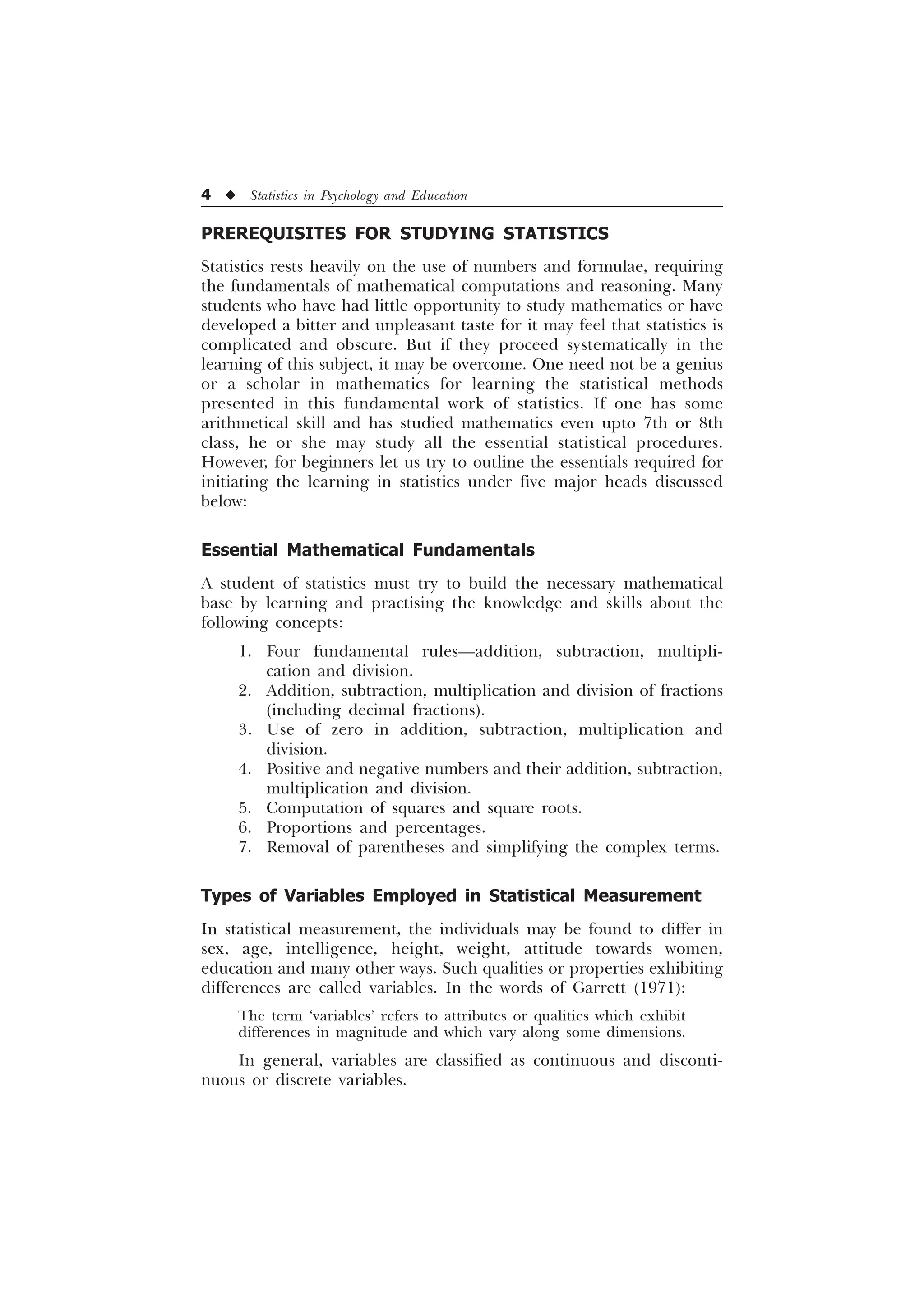4 u Statistics in Psychology and Education
PREREQUISITES FOR STUDYING STATISTICS
Statistics rests heavily on the use of numbers and formulae, requiring
the fundamentals of mathematical computations and reasoning. Many
students who have had little opportunity to study mathematics or have
developed a bitter and unpleasant taste for it may feel that statistics is
complicated and obscure. But if they proceed systematically in the
learning of this subject, it may be overcome. One need not be a genius
or a scholar in mathematics for learning the statistical methods
presented in this fundamental work of statistics. If one has some
arithmetical skill and has studied mathematics even upto 7th or 8th
class, he or she may study all the essential statistical procedures.
However, for beginners let us try to outline the essentials required for
initiating the learning in statistics under five major heads discussed
below:
Essential Mathematical Fundamentals
A student of statistics must try to build the necessary mathematical
base by learning and practising the knowledge and skills about the
following concepts:
1. Four fundamental rules—addition, subtraction, multipli-
cation and division.
2. Addition, subtraction, multiplication and division of fractions
(including decimal fractions).
3. Use of zero in addition, subtraction, multiplication and
division.
4. Positive and negative numbers and their addition, subtraction,
multiplication and division.
5. Computation of squares and square roots.
6. Proportions and percentages.
7. Removal of parentheses and simplifying the complex terms.
Types of Variables Employed in Statistical Measurement
In statistical measurement, the individuals may be found to differ in
sex, age, intelligence, height, weight, attitude towards women,
education and many other ways. Such qualities or properties exhibiting
differences are called variables. In the words of Garrett (1971):
The term ‘variables’ refers to attributes or qualities which exhibit
differences in magnitude and which vary along some dimensions.
In general, variables are classified as continuous and disconti-
nuous or discrete variables.
 