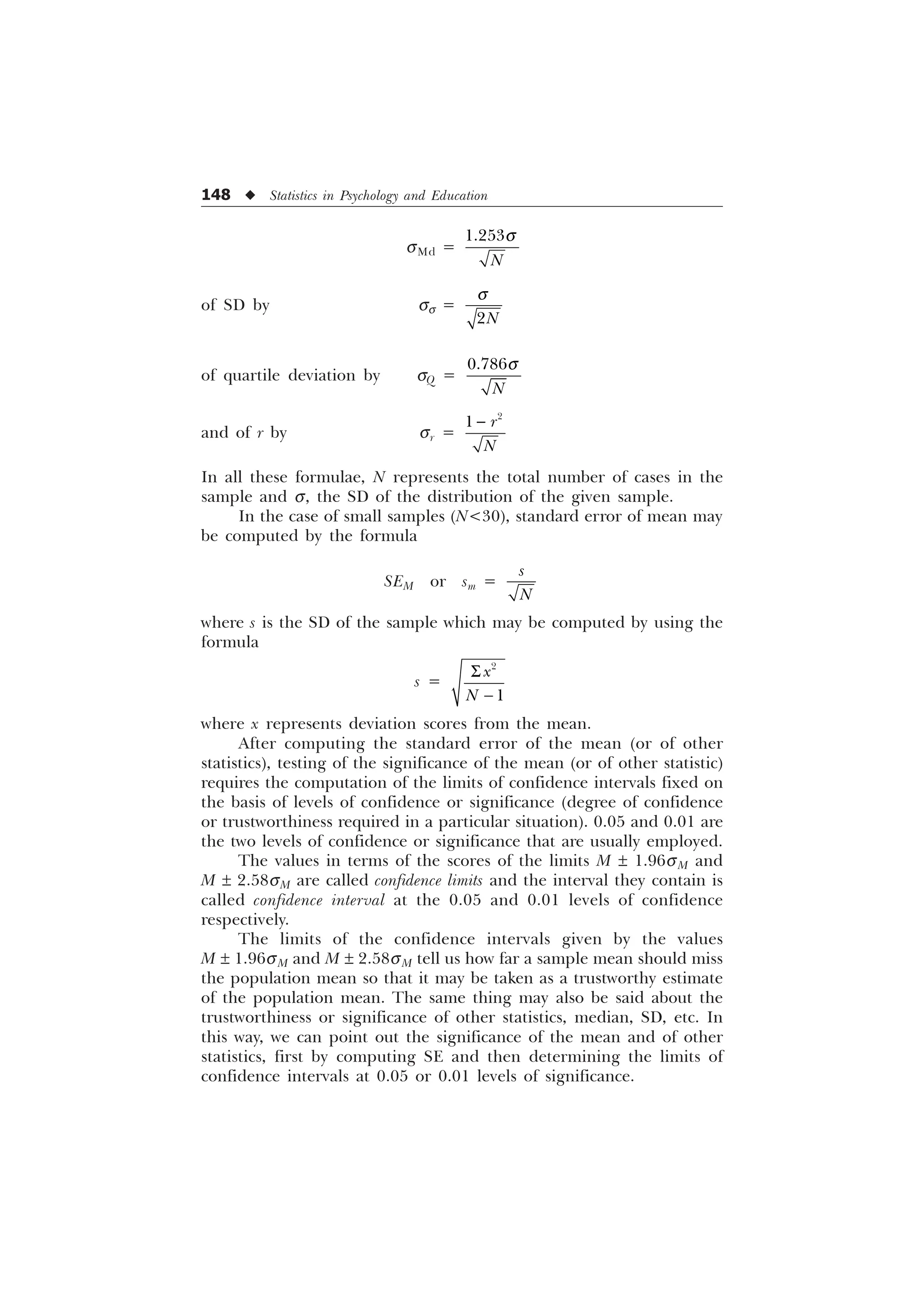 148 u Statistics in Psychology and Education
sMd =

1
T
of SD by ss =
1
T
of quartile deviation by ÿ ÿ sQ =

1
T
and of r by sr =

 U
1

In all these formulae, N represents the total number of cases in the
sample and s, the SD of the distribution of the given sample.
In the case of small samples (N30), standard error of mean may
be computed by the formula
SEM or sm =
V
1
where s is the SD of the sample which may be computed by using the
formula
s =


[
1
6

where x represents deviation scores from the mean.
After computing the standard error of the mean (or of other
statistics), testing of the significance of the mean (or of other statistic)
requires the computation of the limits of confidence intervals fixed on
the basis of levels of confidence or significance (degree of confidence
or trustworthiness required in a particular situation). 0.05 and 0.01 are
the two levels of confidence or significance that are usually employed.
The values in terms of the scores of the limits M ± 1.96sM and
M ± 2.58sM are called confidence limits and the interval they contain is
called confidence interval at the 0.05 and 0.01 levels of confidence
respectively.
The limits of the confidence intervals given by the values
M ± 1.96sM and M ± 2.58sM tell us how far a sample mean should miss
the population mean so that it may be taken as a trustworthy estimate
of the population mean. The same thing may also be said about the
trustworthiness or significance of other statistics, median, SD, etc. In
this way, we can point out the significance of the mean and of other
statistics, first by computing SE and then determining the limits of
confidence intervals at 0.05 or 0.01 levels of significance.
 