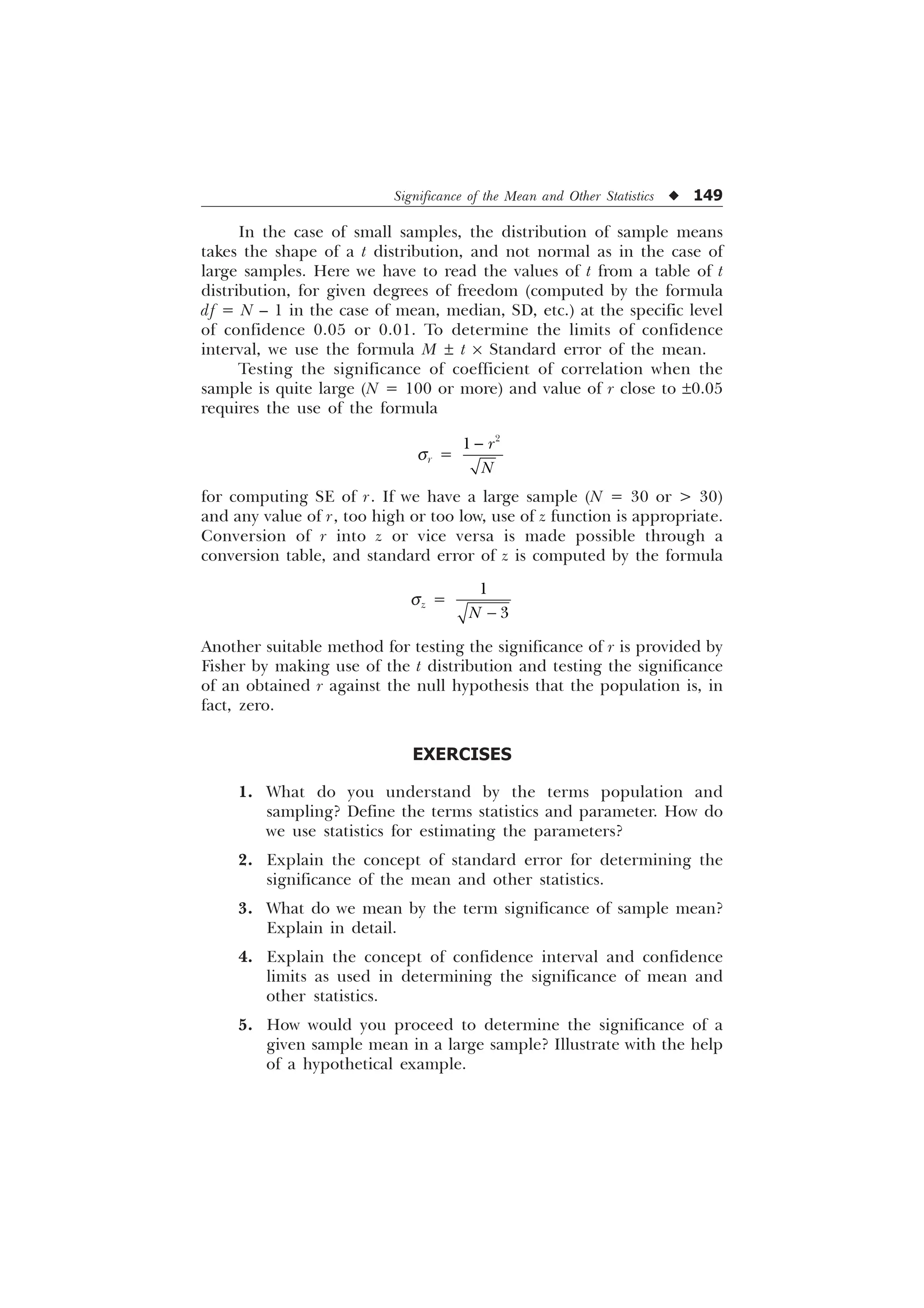 Significance of the Mean and Other Statistics u 149
In the case of small samples, the distribution of sample means
takes the shape of a t distribution, and not normal as in the case of
large samples. Here we have to read the values of t from a table of t
distribution, for given degrees of freedom (computed by the formula
df = N – 1 in the case of mean, median, SD, etc.) at the specific level
of confidence 0.05 or 0.01. To determine the limits of confidence
interval, we use the formula M ± t ´ Standard error of the mean.
Testing the significance of coefficient of correlation when the
sample is quite large (N = 100 or more) and value of r close to ±0.05
requires the use of the formula
sr =

 U
1

for computing SE of r. If we have a large sample (N = 30 or  30)
and any value of r, too high or too low, use of z function is appropriate.
Conversion of r into z or vice versa is made possible through a
conversion table, and standard error of z is computed by the formula
sz =


1 
Another suitable method for testing the significance of r is provided by
Fisher by making use of the t distribution and testing the significance
of an obtained r against the null hypothesis that the population is, in
fact, zero.
EXERCISES
1. What do you understand by the terms population and
sampling? Define the terms statistics and parameter. How do
we use statistics for estimating the parameters?
2. Explain the concept of standard error for determining the
significance of the mean and other statistics.
3. What do we mean by the term significance of sample mean?
Explain in detail.
4. Explain the concept of confidence interval and confidence
limits as used in determining the significance of mean and
other statistics.
5. How would you proceed to determine the significance of a
given sample mean in a large sample? Illustrate with the help
of a hypothetical example.
 