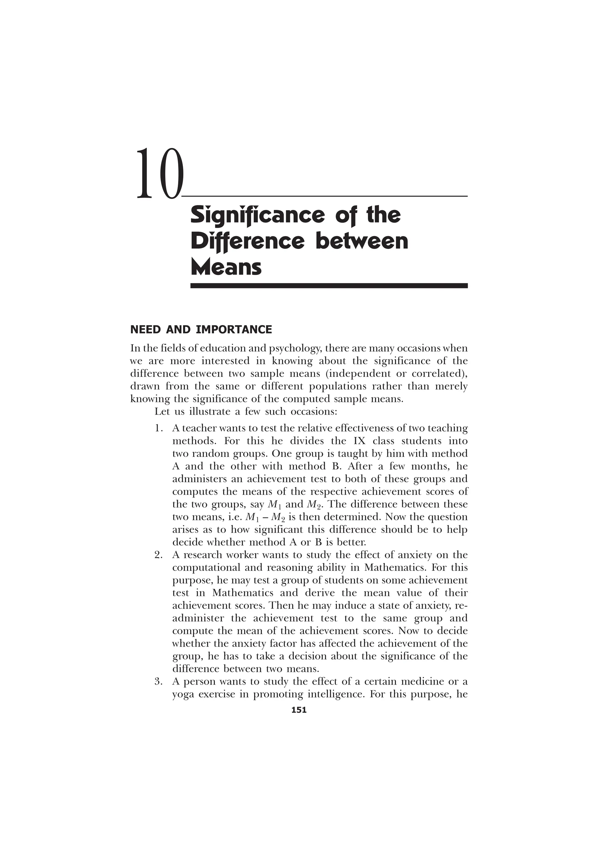 151
NEED AND IMPORTANCE
In the fields of education and psychology, there are many occasions when
we are more interested in knowing about the significance of the
difference between two sample means (independent or correlated),
drawn from the same or different populations rather than merely
knowing the significance of the computed sample means.
Let us illustrate a few such occasions:
1. A teacher wants to test the relative effectiveness of two teaching
methods. For this he divides the IX class students into
two random groups. One group is taught by him with method
A and the other with method B. After a few months, he
administers an achievement test to both of these groups and
computes the means of the respective achievement scores of
the two groups, say M1 and M2. The difference between these
two means, i.e. M1 – M2 is then determined. Now the question
arises as to how significant this difference should be to help
decide whether method A or B is better.
2. A research worker wants to study the effect of anxiety on the
computational and reasoning ability in Mathematics. For this
purpose, he may test a group of students on some achievement
test in Mathematics and derive the mean value of their
achievement scores. Then he may induce a state of anxiety, re-
administer the achievement test to the same group and
compute the mean of the achievement scores. Now to decide
whether the anxiety factor has affected the achievement of the
group, he has to take a decision about the significance of the
difference between two means.
3. A person wants to study the effect of a certain medicine or a
yoga exercise in promoting intelligence. For this purpose, he
10Significance of the
Difference between
Means
 