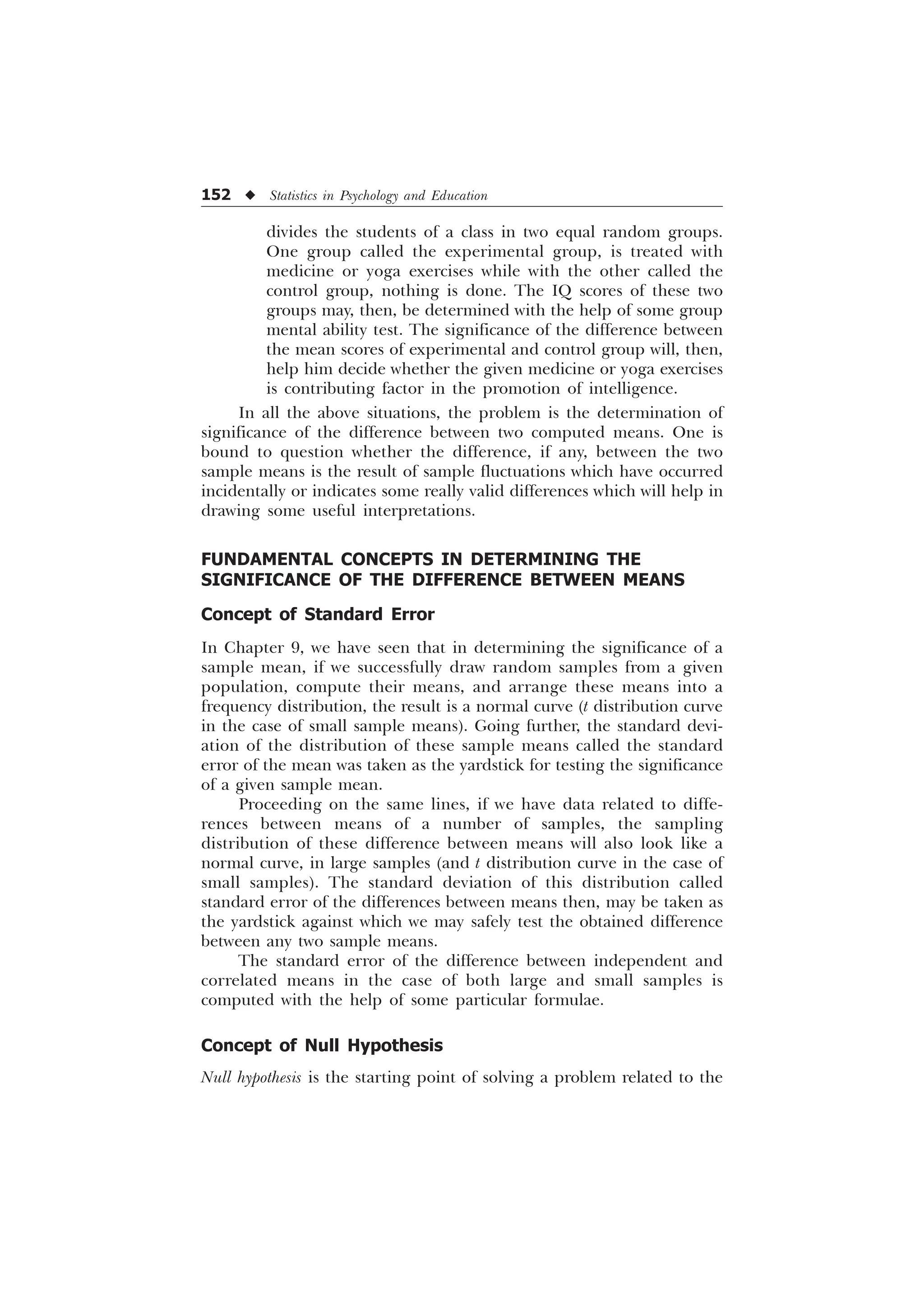 152 u Statistics in Psychology and Education
divides the students of a class in two equal random groups.
One group called the experimental group, is treated with
medicine or yoga exercises while with the other called the
control group, nothing is done. The IQ scores of these two
groups may, then, be determined with the help of some group
mental ability test. The significance of the difference between
the mean scores of experimental and control group will, then,
help him decide whether the given medicine or yoga exercises
is contributing factor in the promotion of intelligence.
In all the above situations, the problem is the determination of
significance of the difference between two computed means. One is
bound to question whether the difference, if any, between the two
sample means is the result of sample fluctuations which have occurred
incidentally or indicates some really valid differences which will help in
drawing some useful interpretations.
FUNDAMENTAL CONCEPTS IN DETERMINING THE
SIGNIFICANCE OF THE DIFFERENCE BETWEEN MEANS
Concept of Standard Error
In Chapter 9, we have seen that in determining the significance of a
sample mean, if we successfully draw random samples from a given
population, compute their means, and arrange these means into a
frequency distribution, the result is a normal curve (t distribution curve
in the case of small sample means). Going further, the standard devi-
ation of the distribution of these sample means called the standard
error of the mean was taken as the yardstick for testing the significance
of a given sample mean.
Proceeding on the same lines, if we have data related to diffe-
rences between means of a number of samples, the sampling
distribution of these difference between means will also look like a
normal curve, in large samples (and t distribution curve in the case of
small samples). The standard deviation of this distribution called
standard error of the differences between means then, may be taken as
the yardstick against which we may safely test the obtained difference
between any two sample means.
The standard error of the difference between independent and
correlated means in the case of both large and small samples is
computed with the help of some particular formulae.
Concept of Null Hypothesis
Null hypothesis is the starting point of solving a problem related to the
 