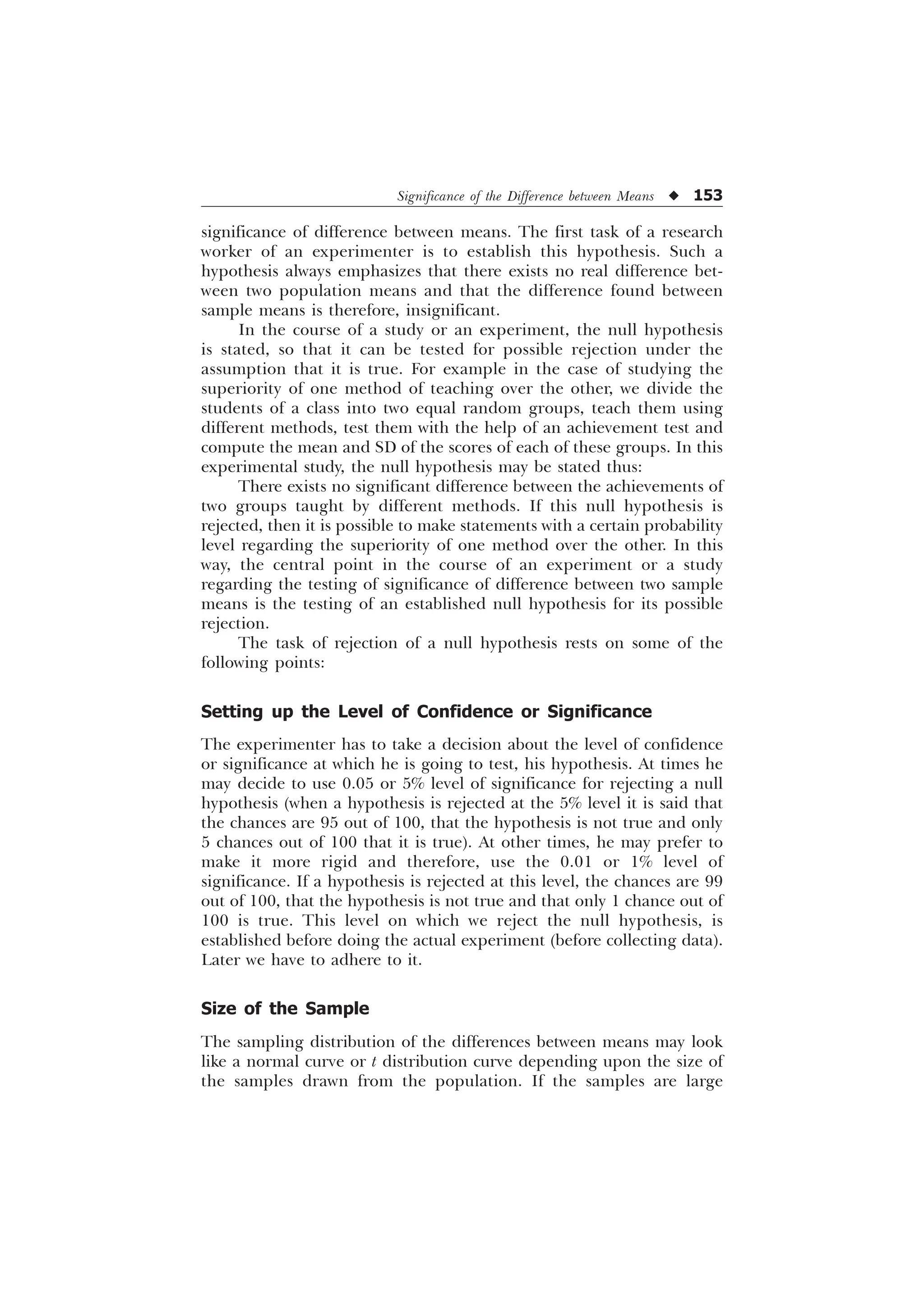 Significance of the Difference between Means u 153
significance of difference between means. The first task of a research
worker of an experimenter is to establish this hypothesis. Such a
hypothesis always emphasizes that there exists no real difference bet-
ween two population means and that the difference found between
sample means is therefore, insignificant.
In the course of a study or an experiment, the null hypothesis
is stated, so that it can be tested for possible rejection under the
assumption that it is true. For example in the case of studying the
superiority of one method of teaching over the other, we divide the
students of a class into two equal random groups, teach them using
different methods, test them with the help of an achievement test and
compute the mean and SD of the scores of each of these groups. In this
experimental study, the null hypothesis may be stated thus:
There exists no significant difference between the achievements of
two groups taught by different methods. If this null hypothesis is
rejected, then it is possible to make statements with a certain probability
level regarding the superiority of one method over the other. In this
way, the central point in the course of an experiment or a study
regarding the testing of significance of difference between two sample
means is the testing of an established null hypothesis for its possible
rejection.
The task of rejection of a null hypothesis rests on some of the
following points:
Setting up the Level of Confidence or Significance
The experimenter has to take a decision about the level of confidence
or significance at which he is going to test, his hypothesis. At times he
may decide to use 0.05 or 5% level of significance for rejecting a null
hypothesis (when a hypothesis is rejected at the 5% level it is said that
the chances are 95 out of 100, that the hypothesis is not true and only
5 chances out of 100 that it is true). At other times, he may prefer to
make it more rigid and therefore, use the 0.01 or 1% level of
significance. If a hypothesis is rejected at this level, the chances are 99
out of 100, that the hypothesis is not true and that only 1 chance out of
100 is true. This level on which we reject the null hypothesis, is
established before doing the actual experiment (before collecting data).
Later we have to adhere to it.
Size of the Sample
The sampling distribution of the differences between means may look
like a normal curve or t distribution curve depending upon the size of
the samples drawn from the population. If the samples are large
 