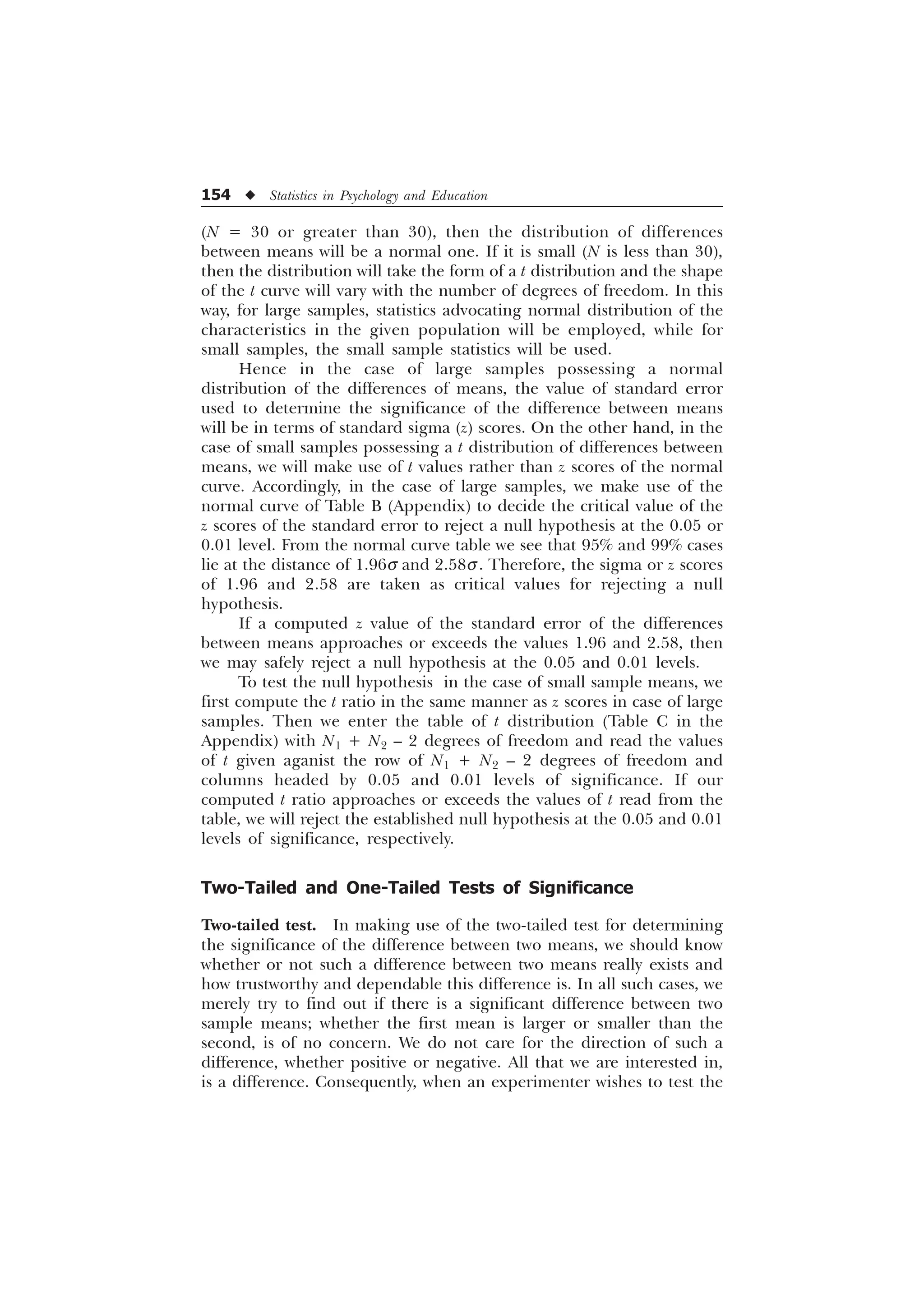 154 u Statistics in Psychology and Education
(N = 30 or greater than 30), then the distribution of differences
between means will be a normal one. If it is small (N is less than 30),
then the distribution will take the form of a t distribution and the shape
of the t curve will vary with the number of degrees of freedom. In this
way, for large samples, statistics advocating normal distribution of the
characteristics in the given population will be employed, while for
small samples, the small sample statistics will be used.
Hence in the case of large samples possessing a normal
distribution of the differences of means, the value of standard error
used to determine the significance of the difference between means
will be in terms of standard sigma (z) scores. On the other hand, in the
case of small samples possessing a t distribution of differences between
means, we will make use of t values rather than z scores of the normal
curve. Accordingly, in the case of large samples, we make use of the
normal curve of Table B (Appendix) to decide the critical value of the
z scores of the standard error to reject a null hypothesis at the 0.05 or
0.01 level. From the normal curve table we see that 95% and 99% cases
lie at the distance of 1.96s and 2.58s. Therefore, the sigma or z scores
of 1.96 and 2.58 are taken as critical values for rejecting a null
hypothesis.
If a computed z value of the standard error of the differences
between means approaches or exceeds the values 1.96 and 2.58, then
we may safely reject a null hypothesis at the 0.05 and 0.01 levels.
To test the null hypothesis in the case of small sample means, we
first compute the t ratio in the same manner as z scores in case of large
samples. Then we enter the table of t distribution (Table C in the
Appendix) with N1 + N2 – 2 degrees of freedom and read the values
of t given aganist the row of N1 + N2 – 2 degrees of freedom and
columns headed by 0.05 and 0.01 levels of significance. If our
computed t ratio approaches or exceeds the values of t read from the
table, we will reject the established null hypothesis at the 0.05 and 0.01
levels of significance, respectively.
Two-Tailed and One-Tailed Tests of Significance
Two-tailed test. In making use of the two-tailed test for determining
the significance of the difference between two means, we should know
whether or not such a difference between two means really exists and
how trustworthy and dependable this difference is. In all such cases, we
merely try to find out if there is a significant difference between two
sample means; whether the first mean is larger or smaller than the
second, is of no concern. We do not care for the direction of such a
difference, whether positive or negative. All that we are interested in,
is a difference. Consequently, when an experimenter wishes to test the
 