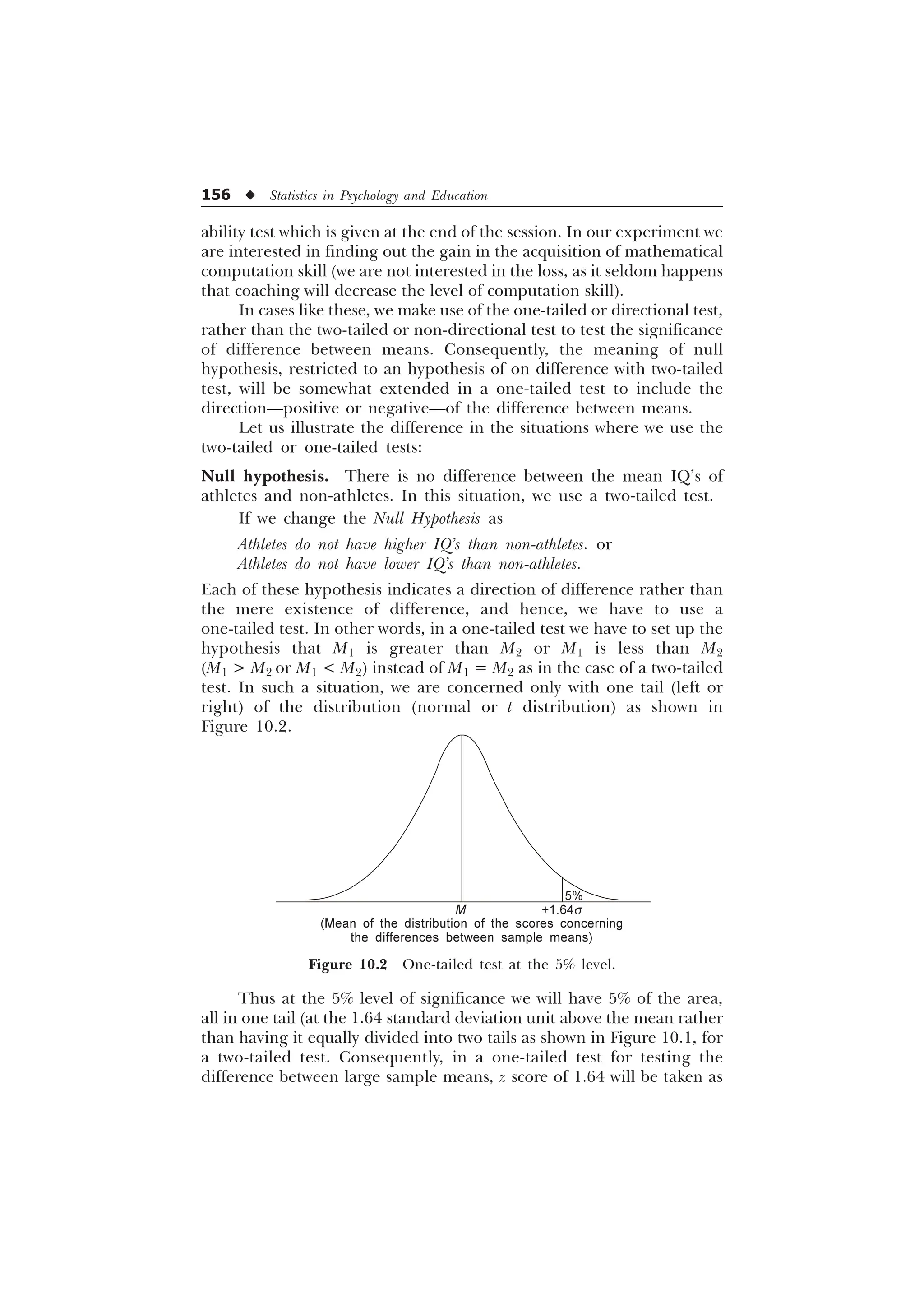 156 u Statistics in Psychology and Education
ability test which is given at the end of the session. In our experiment we
are interested in finding out the gain in the acquisition of mathematical
computation skill (we are not interested in the loss, as it seldom happens
that coaching will decrease the level of computation skill).
In cases like these, we make use of the one-tailed or directional test,
rather than the two-tailed or non-directional test to test the significance
of difference between means. Consequently, the meaning of null
hypothesis, restricted to an hypothesis of on difference with two-tailed
test, will be somewhat extended in a one-tailed test to include the
direction—positive or negative—of the difference between means.
Let us illustrate the difference in the situations where we use the
two-tailed or one-tailed tests:
Null hypothesis. There is no difference between the mean IQ’s of
athletes and non-athletes. In this situation, we use a two-tailed test.
If we change the Null Hypothesis as
Athletes do not have higher IQ’s than non-athletes. or
Athletes do not have lower IQ’s than non-athletes.
Each of these hypothesis indicates a direction of difference rather than
the mere existence of difference, and hence, we have to use a
one-tailed test. In other words, in a one-tailed test we have to set up the
hypothesis that M1 is greater than M2 or M1 is less than M2
(M1  M2 or M1  M2) instead of M1 = M2 as in the case of a two-tailed
test. In such a situation, we are concerned only with one tail (left or
right) of the distribution (normal or t distribution) as shown in
Figure 10.2.
M
5%
+1.64s
(Mean of the distribution of the scores concerning
the differences between sample means)
Figure 10.2 One-tailed test at the 5% level.
Thus at the 5% level of significance we will have 5% of the area,
all in one tail (at the 1.64 standard deviation unit above the mean rather
than having it equally divided into two tails as shown in Figure 10.1, for
a two-tailed test. Consequently, in a one-tailed test for testing the
difference between large sample means, z score of 1.64 will be taken as
 