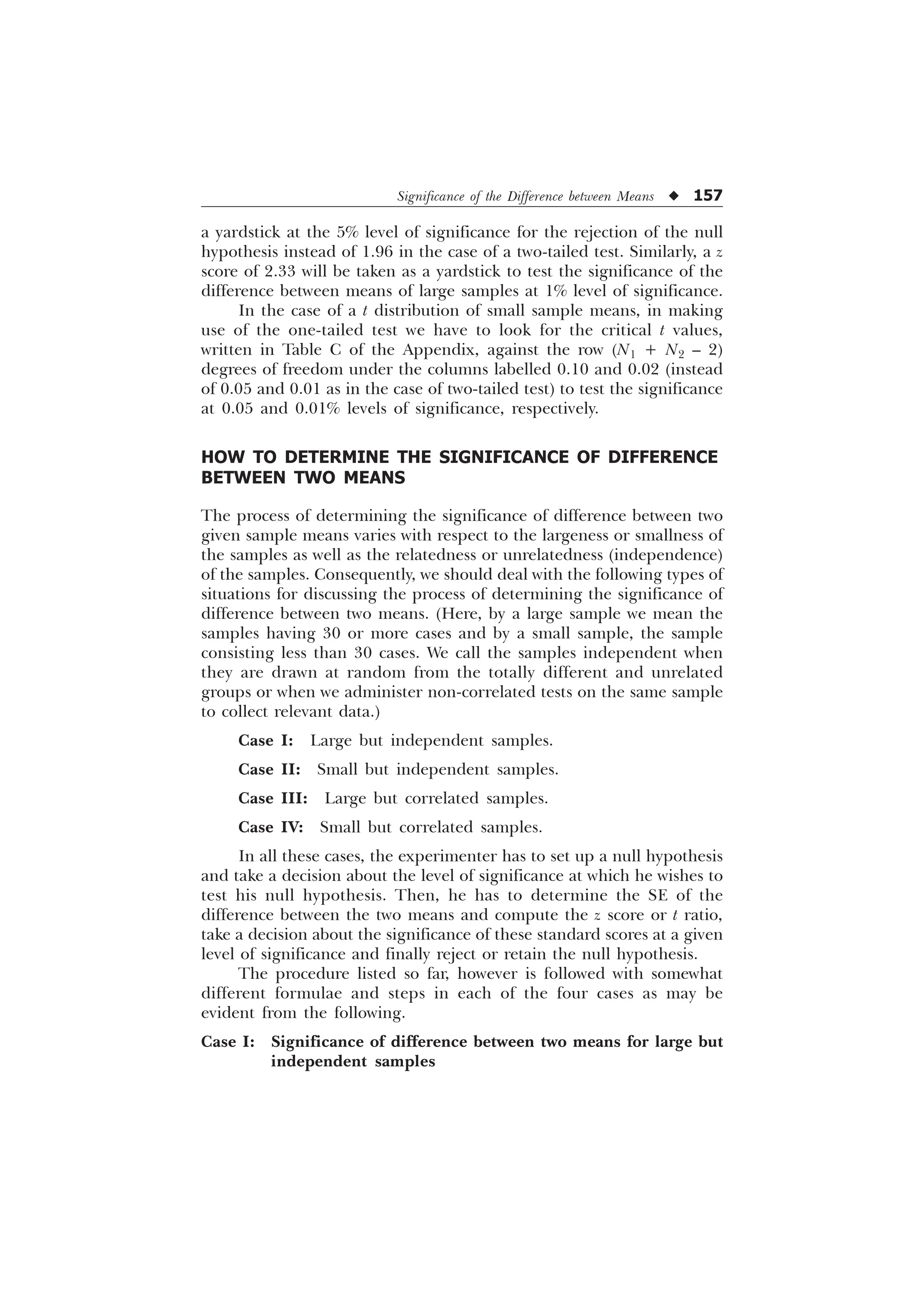 Significance of the Difference between Means u 157
a yardstick at the 5% level of significance for the rejection of the null
hypothesis instead of 1.96 in the case of a two-tailed test. Similarly, a z
score of 2.33 will be taken as a yardstick to test the significance of the
difference between means of large samples at 1% level of significance.
In the case of a t distribution of small sample means, in making
use of the one-tailed test we have to look for the critical t values,
written in Table C of the Appendix, against the row (N1 + N2 – 2)
degrees of freedom under the columns labelled 0.10 and 0.02 (instead
of 0.05 and 0.01 as in the case of two-tailed test) to test the significance
at 0.05 and 0.01% levels of significance, respectively.
HOW TO DETERMINE THE SIGNIFICANCE OF DIFFERENCE
BETWEEN TWO MEANS
The process of determining the significance of difference between two
given sample means varies with respect to the largeness or smallness of
the samples as well as the relatedness or unrelatedness (independence)
of the samples. Consequently, we should deal with the following types of
situations for discussing the process of determining the significance of
difference between two means. (Here, by a large sample we mean the
samples having 30 or more cases and by a small sample, the sample
consisting less than 30 cases. We call the samples independent when
they are drawn at random from the totally different and unrelated
groups or when we administer non-correlated tests on the same sample
to collect relevant data.)
Case I: Large but independent samples.
Case II: Small but independent samples.
Case III: Large but correlated samples.
Case IV: Small but correlated samples.
In all these cases, the experimenter has to set up a null hypothesis
and take a decision about the level of significance at which he wishes to
test his null hypothesis. Then, he has to determine the SE of the
difference between the two means and compute the z score or t ratio,
take a decision about the significance of these standard scores at a given
level of significance and finally reject or retain the null hypothesis.
The procedure listed so far, however is followed with somewhat
different formulae and steps in each of the four cases as may be
evident from the following.
Case I: Significance of difference between two means for large but
independent samples
 
