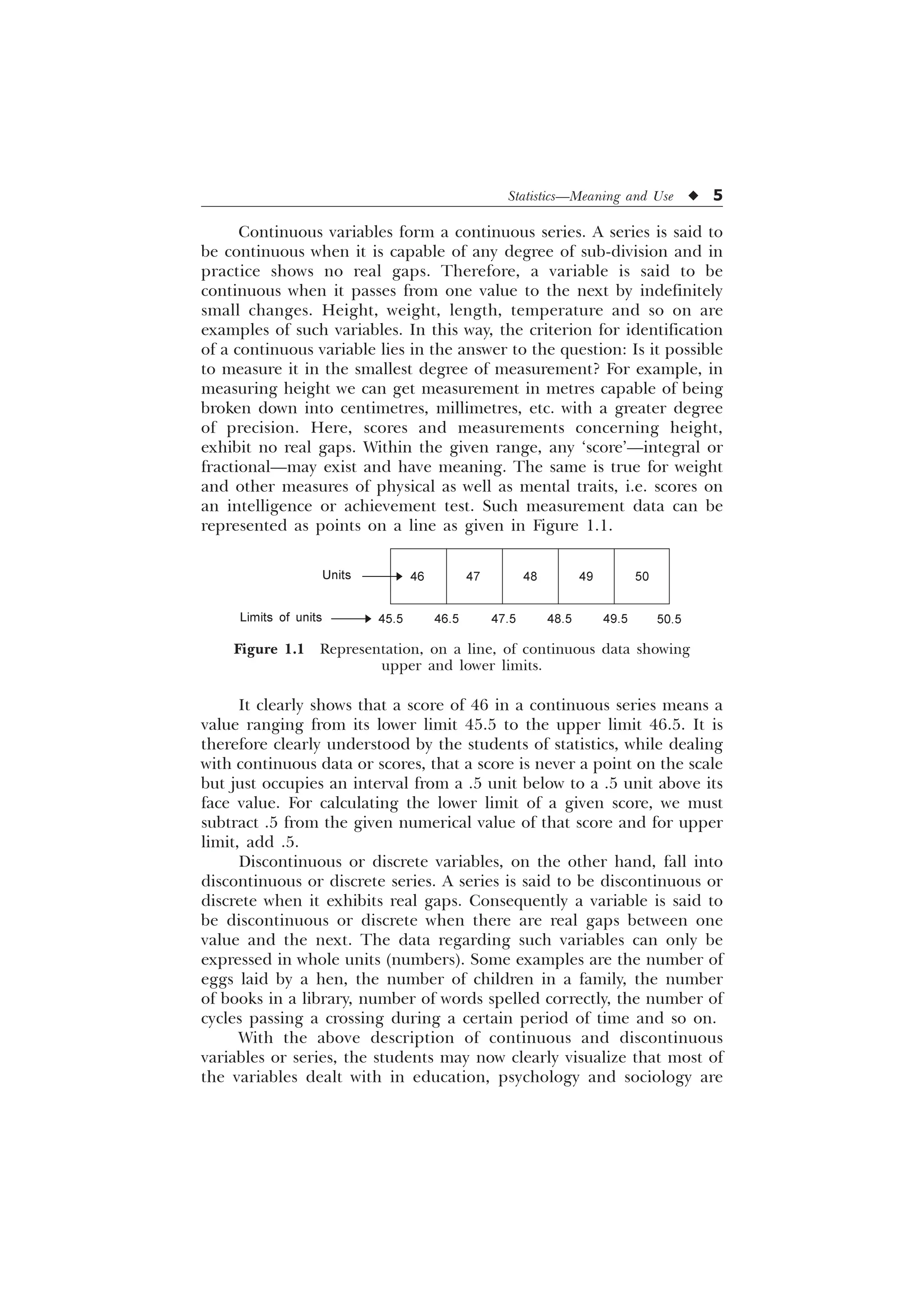 Statistics—Meaning and Use u 5
It clearly shows that a score of 46 in a continuous series means a
value ranging from its lower limit 45.5 to the upper limit 46.5. It is
therefore clearly understood by the students of statistics, while dealing
with continuous data or scores, that a score is never a point on the scale
but just occupies an interval from a .5 unit below to a .5 unit above its
face value. For calculating the lower limit of a given score, we must
subtract .5 from the given numerical value of that score and for upper
limit, add .5.
Discontinuous or discrete variables, on the other hand, fall into
discontinuous or discrete series. A series is said to be discontinuous or
discrete when it exhibits real gaps. Consequently a variable is said to
be discontinuous or discrete when there are real gaps between one
value and the next. The data regarding such variables can only be
expressed in whole units (numbers). Some examples are the number of
eggs laid by a hen, the number of children in a family, the number
of books in a library, number of words spelled correctly, the number of
cycles passing a crossing during a certain period of time and so on.
With the above description of continuous and discontinuous
variables or series, the students may now clearly visualize that most of
the variables dealt with in education, psychology and sociology are
Continuous variables form a continuous series. A series is said to
be continuous when it is capable of any degree of sub-division and in
practice shows no real gaps. Therefore, a variable is said to be
continuous when it passes from one value to the next by indefinitely
small changes. Height, weight, length, temperature and so on are
examples of such variables. In this way, the criterion for identification
of a continuous variable lies in the answer to the question: Is it possible
to measure it in the smallest degree of measurement? For example, in
measuring height we can get measurement in metres capable of being
broken down into centimetres, millimetres, etc. with a greater degree
of precision. Here, scores and measurements concerning height,
exhibit no real gaps. Within the given range, any ‘score’—integral or
fractional—may exist and have meaning. The same is true for weight
and other measures of physical as well as mental traits, i.e. scores on
an intelligence or achievement test. Such measurement data can be
represented as points on a line as given in Figure 1.1.
Figure 1.1 Representation, on a line, of continuous data showing
upper and lower limits.
Units 46 47 48 49 50
Limits of units 45.5 46.5 47.5 48.5 49.5 50.5
 
