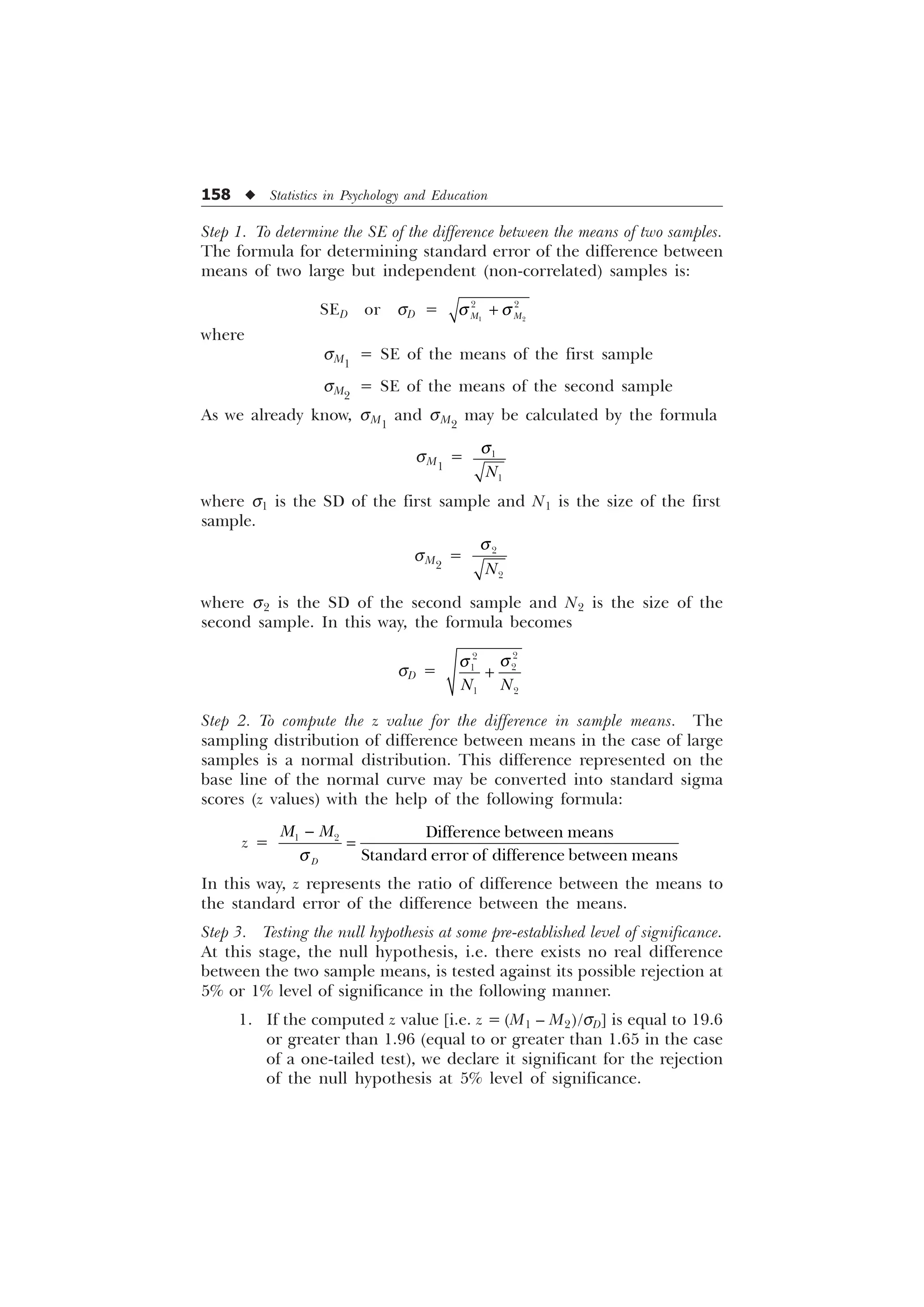 158 u Statistics in Psychology and Education
Step 1. To determine the SE of the difference between the means of two samples.
The formula for determining standard error of the difference between
means of two large but independent (non-correlated) samples is:
SED or sD =  
 
0 0
T T

where
sM1
= SE of the means of the first sample
sM2
= SE of the means of the second sample
As we already know, sM1
and sM2
may be calculated by the formula
sM1
= 

1
T
where s1 is the SD of the first sample and N1 is the size of the first
sample.
sM2
= 

1
T
where s2 is the SD of the second sample and N2 is the size of the
second sample. In this way, the formula becomes
sD =




 
1 1
T
T

Step 2. To compute the z value for the difference in sample means. The
sampling distribution of difference between means in the case of large
samples is a normal distribution. This difference represented on the
base line of the normal curve may be converted into standard sigma
scores (z values) with the help of the following formula:
z =
T

  'LIIHUHQFHEHWZHHQPHDQV
6WDQGDUGHUURURIGLIIHUHQFHEHWZHHQPHDQV
'
0 0
In this way, z represents the ratio of difference between the means to
the standard error of the difference between the means.
Step 3. Testing the null hypothesis at some pre-established level of significance.
At this stage, the null hypothesis, i.e. there exists no real difference
between the two sample means, is tested against its possible rejection at
5% or 1% level of significance in the following manner.
1. If the computed z value [i.e. z = (M1 – M2)/sD] is equal to 19.6
or greater than 1.96 (equal to or greater than 1.65 in the case
of a one-tailed test), we declare it significant for the rejection
of the null hypothesis at 5% level of significance.
 
