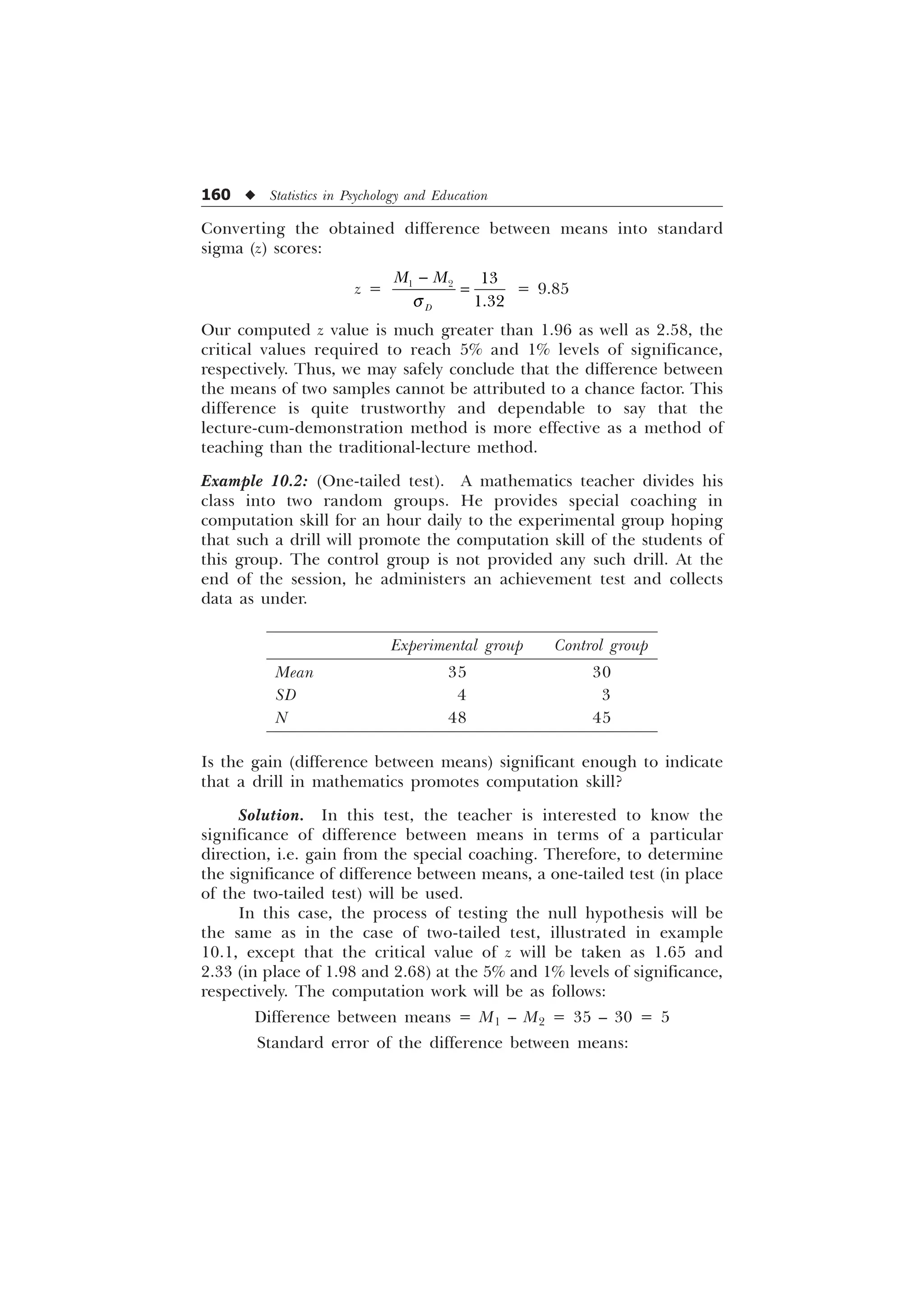 160 u Statistics in Psychology and Education
Converting the obtained difference between means into standard
sigma (z) scores:
z =   

'
0 0
T

= 9.85
Our computed z value is much greater than 1.96 as well as 2.58, the
critical values required to reach 5% and 1% levels of significance,
respectively. Thus, we may safely conclude that the difference between
the means of two samples cannot be attributed to a chance factor. This
difference is quite trustworthy and dependable to say that the
lecture-cum-demonstration method is more effective as a method of
teaching than the traditional-lecture method.
Example 10.2: (One-tailed test). A mathematics teacher divides his
class into two random groups. He provides special coaching in
computation skill for an hour daily to the experimental group hoping
that such a drill will promote the computation skill of the students of
this group. The control group is not provided any such drill. At the
end of the session, he administers an achievement test and collects
data as under.
Experimental group Control group
Mean 35 30
SD 4 3
N 48 45
Is the gain (difference between means) significant enough to indicate
that a drill in mathematics promotes computation skill?
Solution. In this test, the teacher is interested to know the
significance of difference between means in terms of a particular
direction, i.e. gain from the special coaching. Therefore, to determine
the significance of difference between means, a one-tailed test (in place
of the two-tailed test) will be used.
In this case, the process of testing the null hypothesis will be
the same as in the case of two-tailed test, illustrated in example
10.1, except that the critical value of z will be taken as 1.65 and
2.33 (in place of 1.98 and 2.68) at the 5% and 1% levels of significance,
respectively. The computation work will be as follows:
Difference between means = M1 – M2 = 35 – 30 = 5
Standard error of the difference between means:
 