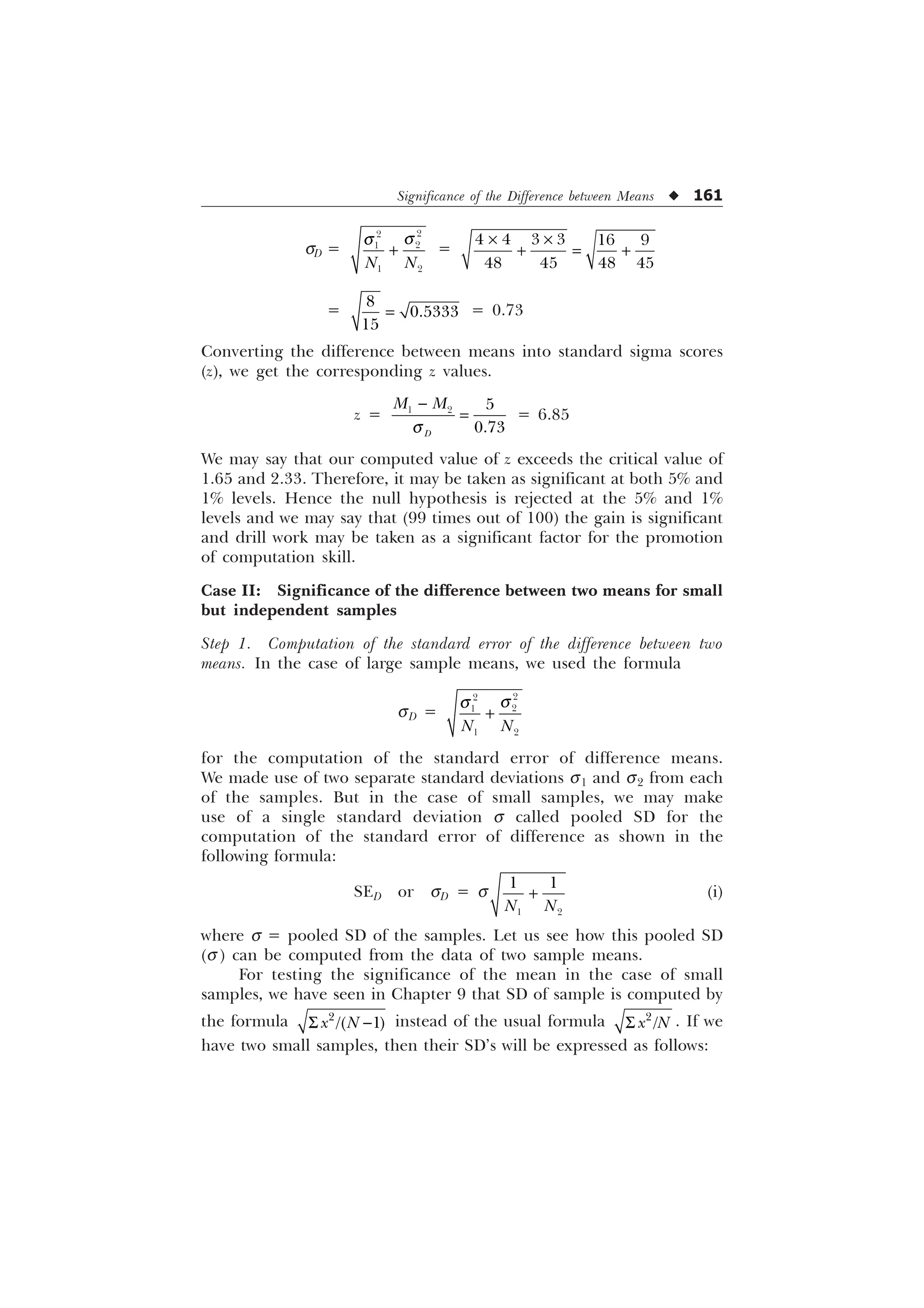 Significance of the Difference between Means u 161
sD =




 
1 1
T
T
 =
     
   
– –
 
=



= 0.73
Converting the difference between means into standard sigma scores
(z), we get the corresponding z values.
z =   

'
0 0
T

= 6.85
We may say that our computed value of z exceeds the critical value of
1.65 and 2.33. Therefore, it may be taken as significant at both 5% and
1% levels. Hence the null hypothesis is rejected at the 5% and 1%
levels and we may say that (99 times out of 100) the gain is significant
and drill work may be taken as a significant factor for the promotion
of computation skill.
Case II: Significance of the difference between two means for small
but independent samples
Step 1. Computation of the standard error of the difference between two
means. In the case of large sample means, we used the formula
sD =




 
1 1
T
T

for the computation of the standard error of difference means.
We made use of two separate standard deviations s1 and s2 from each
of the samples. But in the case of small samples, we may make
use of a single standard deviation s called pooled SD for the
computation of the standard error of difference as shown in the
following formula:
SED or sD = s
 
 
1 1
 (i)
where s = pooled SD of the samples. Let us see how this pooled SD
(s ) can be computed from the data of two sample means.
For testing the significance of the mean in the case of small
samples, we have seen in Chapter 9 that SD of sample is computed by
the formula 6 

 
[ 1 instead of the usual formula 6 

[ 1 . If we
have two small samples, then their SD’s will be expressed as follows:
 