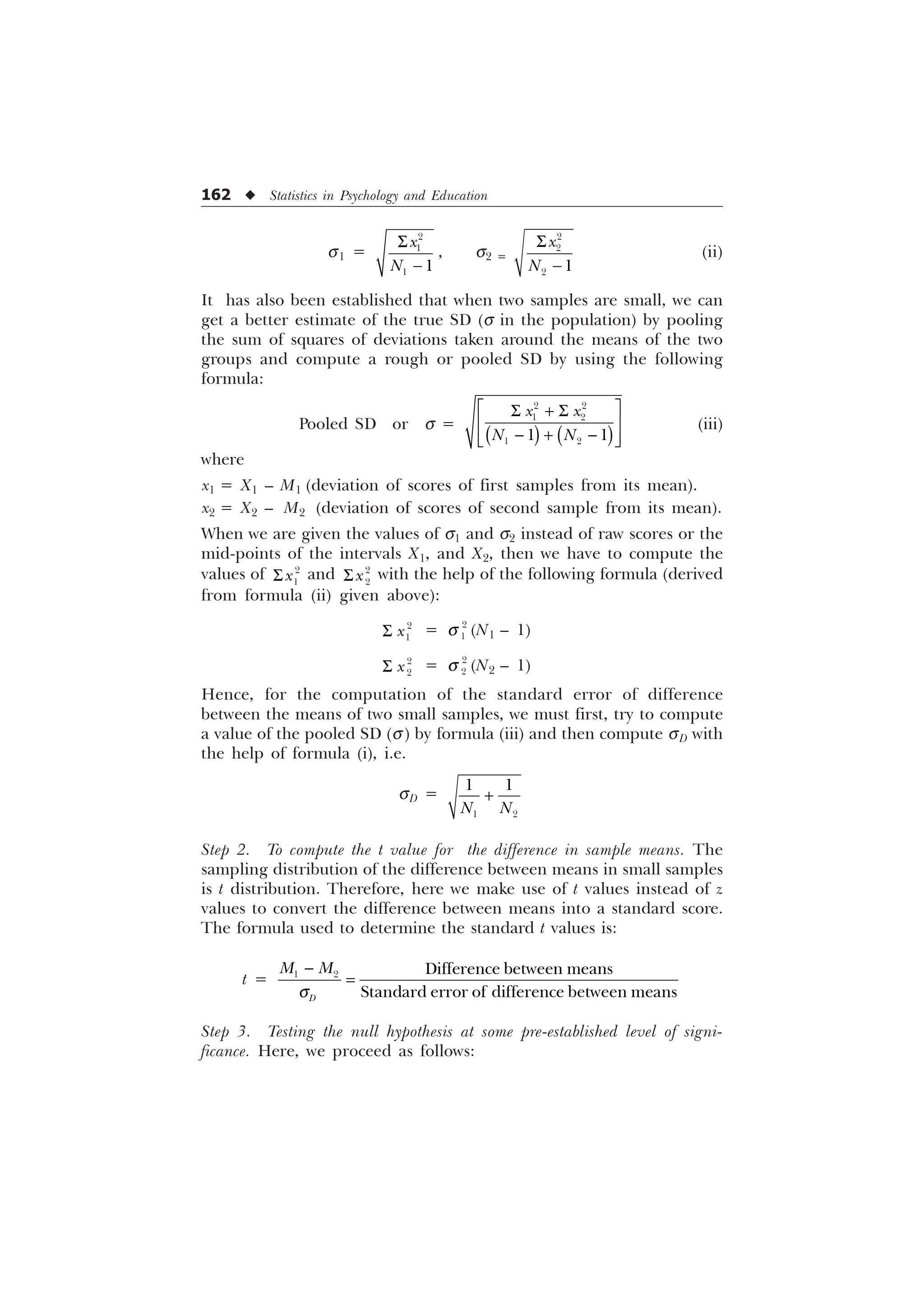 162 u Statistics in Psychology and Education
s1 =


 
[
1
6

, s2 =


 
[
1
6

(ii)
It has also been established that when two samples are small, we can
get a better estimate of the true SD (s in the population) by pooling
the sum of squares of deviations taken around the means of the two
groups and compute a rough or pooled SD by using the following
formula:
Pooled SD or s =
Ë Û
6  6
Ì Ü
  
Ì Ü
Í Ý
 
 
 
 
[ [
1 1
(iii)
where
x1 = X1 – M1 (deviation of scores of first samples from its mean).
x2 = X2 – M2 (deviation of scores of second sample from its mean).
When we are given the values of s1 and s2 instead of raw scores or the
mid-points of the intervals X1, and X2, then we have to compute the
values of 

[
6 and 

[
6 with the help of the following formula (derived
from formula (ii) given above):
6 

[ = 

T (N1 – 1)
6 

[ = 

T (N2 – 1)
Hence, for the computation of the standard error of difference
between the means of two small samples, we must first, try to compute
a value of the pooled SD (s) by formula (iii) and then compute sD with
the help of formula (i), i.e.
sD =
 
 
1 1

Step 2. To compute the t value for the difference in sample means. The
sampling distribution of the difference between means in small samples
is t distribution. Therefore, here we make use of t values instead of z
values to convert the difference between means into a standard score.
The formula used to determine the standard t values is:
t =
T

  'LIIHUHQFHEHWZHHQPHDQV
6WDQGDUGHUURURIGLIIHUHQFHEHWZHHQPHDQV
'
0 0
Step 3. Testing the null hypothesis at some pre-established level of signi-
ficance. Here, we proceed as follows:
 