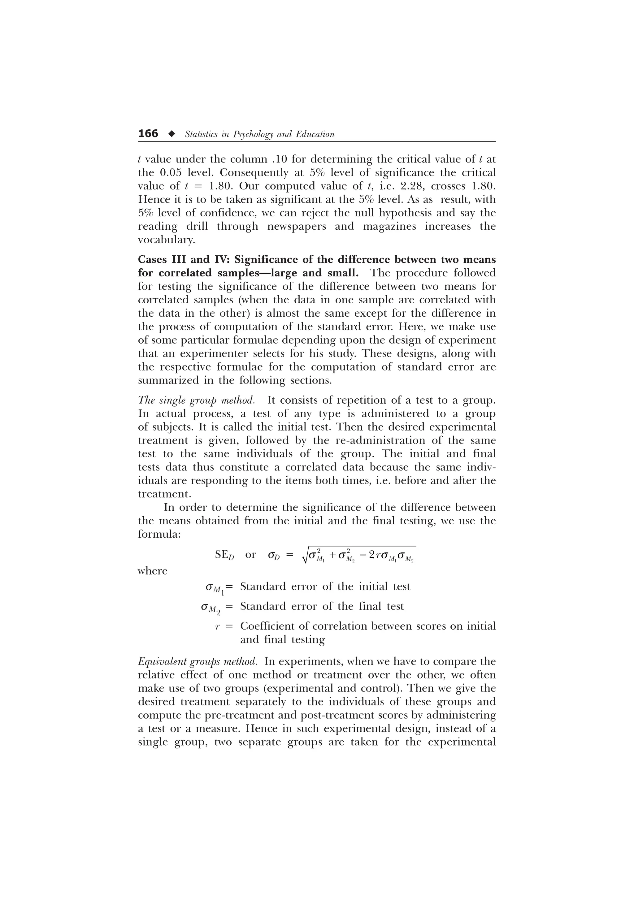 166 u Statistics in Psychology and Education
t value under the column .10 for determining the critical value of t at
the 0.05 level. Consequently at 5% level of significance the critical
value of t = 1.80. Our computed value of t, i.e. 2.28, crosses 1.80.
Hence it is to be taken as significant at the 5% level. As as result, with
5% level of confidence, we can reject the null hypothesis and say the
reading drill through newspapers and magazines increases the
vocabulary.
Cases III and IV: Significance of the difference between two means
for correlated samples—large and small. The procedure followed
for testing the significance of the difference between two means for
correlated samples (when the data in one sample are correlated with
the data in the other) is almost the same except for the difference in
the process of computation of the standard error. Here, we make use
of some particular formulae depending upon the design of experiment
that an experimenter selects for his study. These designs, along with
the respective formulae for the computation of standard error are
summarized in the following sections.
The single group method. It consists of repetition of a test to a group.
In actual process, a test of any type is administered to a group
of subjects. It is called the initial test. Then the desired experimental
treatment is given, followed by the re-administration of the same
test to the same individuals of the group. The initial and final
tests data thus constitute a correlated data because the same indiv-
iduals are responding to the items both times, i.e. before and after the
treatment.
In order to determine the significance of the difference between
the means obtained from the initial and the final testing, we use the
formula:
SED or sD = T T T T
 
   
 

0 0 0 0
U
where
sM1
= Standard error of the initial test
sM2
= Standard error of the final test
r = Coefficient of correlation between scores on initial
and final testing
Equivalent groups method. In experiments, when we have to compare the
relative effect of one method or treatment over the other, we often
make use of two groups (experimental and control). Then we give the
desired treatment separately to the individuals of these groups and
compute the pre-treatment and post-treatment scores by administering
a test or a measure. Hence in such experimental design, instead of a
single group, two separate groups are taken for the experimental
 