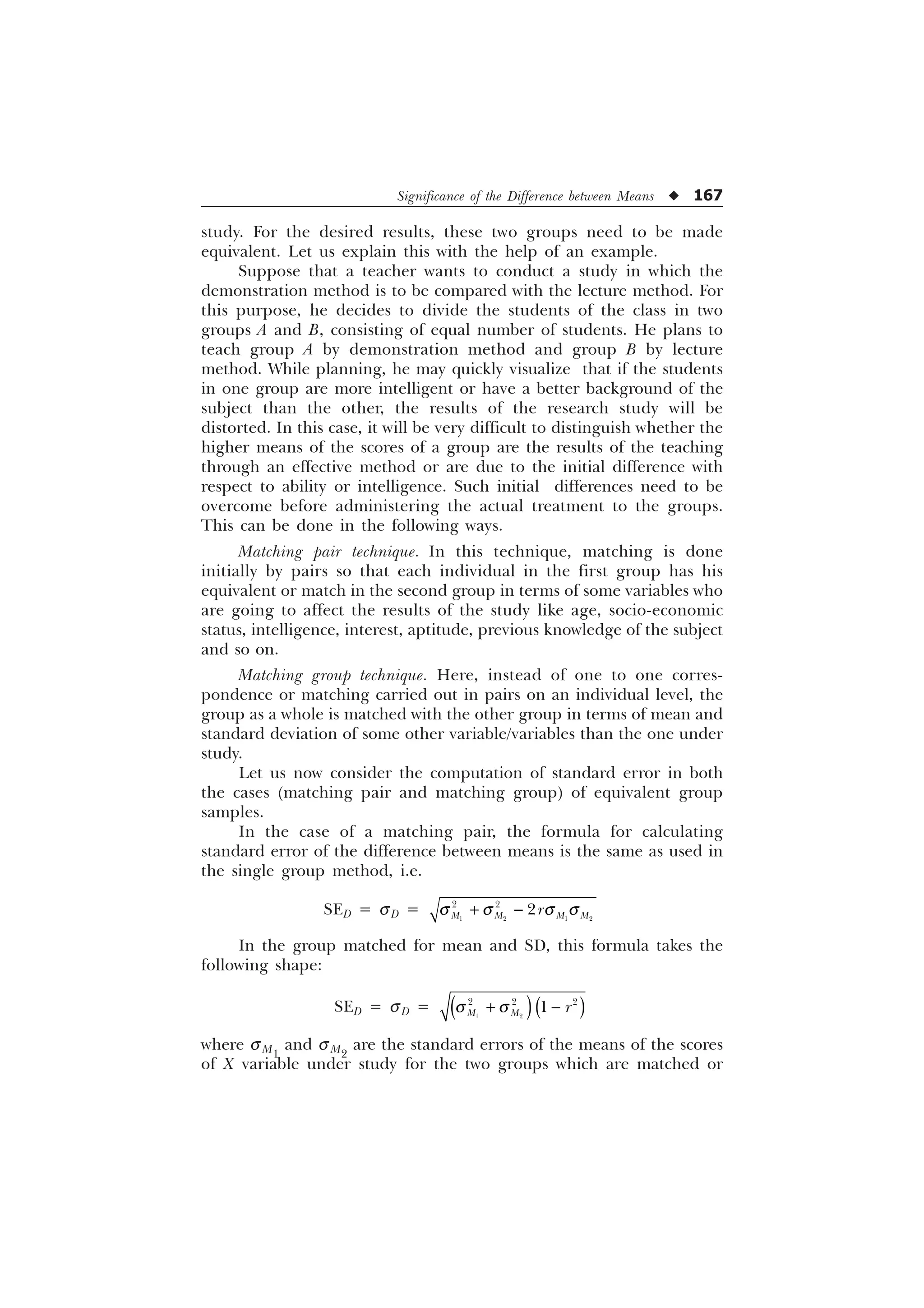 Significance of the Difference between Means u 167
study. For the desired results, these two groups need to be made
equivalent. Let us explain this with the help of an example.
Suppose that a teacher wants to conduct a study in which the
demonstration method is to be compared with the lecture method. For
this purpose, he decides to divide the students of the class in two
groups A and B, consisting of equal number of students. He plans to
teach group A by demonstration method and group B by lecture
method. While planning, he may quickly visualize that if the students
in one group are more intelligent or have a better background of the
subject than the other, the results of the research study will be
distorted. In this case, it will be very difficult to distinguish whether the
higher means of the scores of a group are the results of the teaching
through an effective method or are due to the initial difference with
respect to ability or intelligence. Such initial differences need to be
overcome before administering the actual treatment to the groups.
This can be done in the following ways.
Matching pair technique. In this technique, matching is done
initially by pairs so that each individual in the first group has his
equivalent or match in the second group in terms of some variables who
are going to affect the results of the study like age, socio-economic
status, intelligence, interest, aptitude, previous knowledge of the subject
and so on.
Matching group technique. Here, instead of one to one corres-
pondence or matching carried out in pairs on an individual level, the
group as a whole is matched with the other group in terms of mean and
standard deviation of some other variable/variables than the one under
study.
Let us now consider the computation of standard error in both
the cases (matching pair and matching group) of equivalent group
samples.
In the case of a matching pair, the formula for calculating
standard error of the difference between means is the same as used in
the single group method, i.e.
SED = sD =    
 

0 0 0 0
U
T T T T
 
In the group matched for mean and SD, this formula takes the
following shape:
SED = sD =  
  

0 0 U
T T
 
where sM1
and sM2
are the standard errors of the means of the scores
of X variable under study for the two groups which are matched or
 