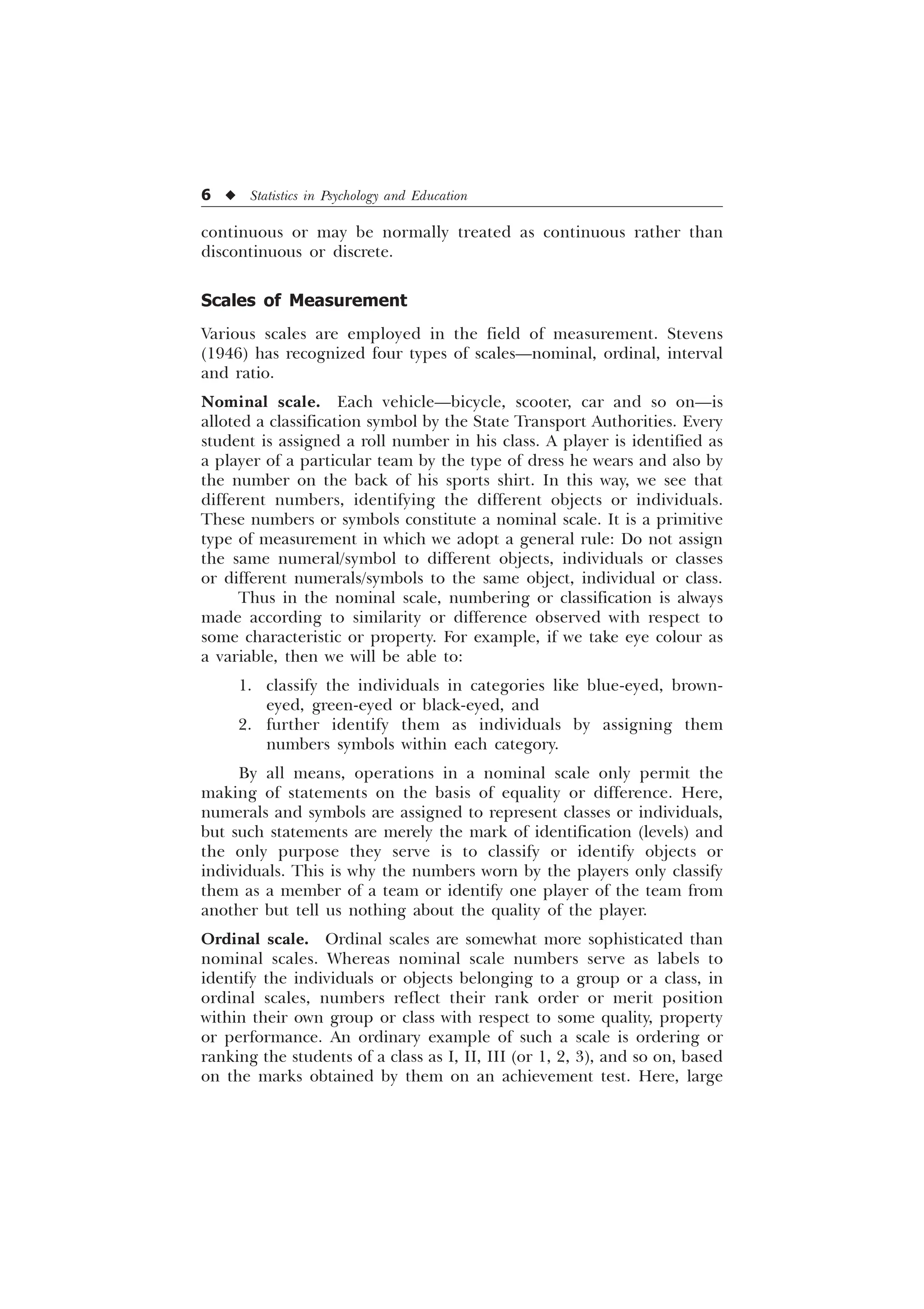 6 u Statistics in Psychology and Education
continuous or may be normally treated as continuous rather than
discontinuous or discrete.
Scales of Measurement
Various scales are employed in the field of measurement. Stevens
(1946) has recognized four types of scales—nominal, ordinal, interval
and ratio.
Nominal scale. Each vehicle—bicycle, scooter, car and so on—is
alloted a classification symbol by the State Transport Authorities. Every
student is assigned a roll number in his class. A player is identified as
a player of a particular team by the type of dress he wears and also by
the number on the back of his sports shirt. In this way, we see that
different numbers, identifying the different objects or individuals.
These numbers or symbols constitute a nominal scale. It is a primitive
type of measurement in which we adopt a general rule: Do not assign
the same numeral/symbol to different objects, individuals or classes
or different numerals/symbols to the same object, individual or class.
Thus in the nominal scale, numbering or classification is always
made according to similarity or difference observed with respect to
some characteristic or property. For example, if we take eye colour as
a variable, then we will be able to:
1. classify the individuals in categories like blue-eyed, brown-
eyed, green-eyed or black-eyed, and
2. further identify them as individuals by assigning them
numbers symbols within each category.
By all means, operations in a nominal scale only permit the
making of statements on the basis of equality or difference. Here,
numerals and symbols are assigned to represent classes or individuals,
but such statements are merely the mark of identification (levels) and
the only purpose they serve is to classify or identify objects or
individuals. This is why the numbers worn by the players only classify
them as a member of a team or identify one player of the team from
another but tell us nothing about the quality of the player.
Ordinal scale. Ordinal scales are somewhat more sophisticated than
nominal scales. Whereas nominal scale numbers serve as labels to
identify the individuals or objects belonging to a group or a class, in
ordinal scales, numbers reflect their rank order or merit position
within their own group or class with respect to some quality, property
or performance. An ordinary example of such a scale is ordering or
ranking the students of a class as I, II, III (or 1, 2, 3), and so on, based
on the marks obtained by them on an achievement test. Here, large
 