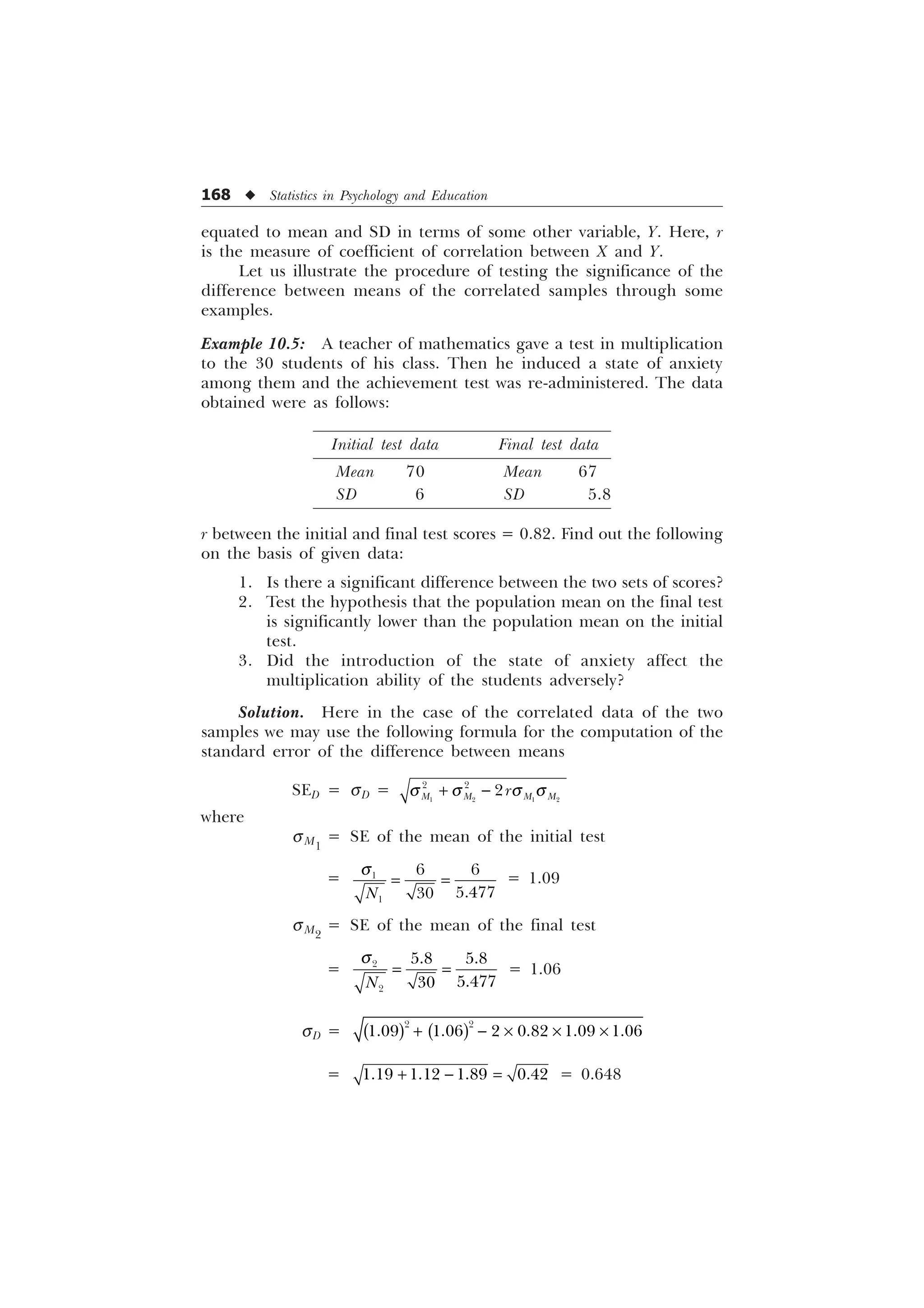 168 u Statistics in Psychology and Education
equated to mean and SD in terms of some other variable, Y. Here, r
is the measure of coefficient of correlation between X and Y.
Let us illustrate the procedure of testing the significance of the
difference between means of the correlated samples through some
examples.
Example 10.5: A teacher of mathematics gave a test in multiplication
to the 30 students of his class. Then he induced a state of anxiety
among them and the achievement test was re-administered. The data
obtained were as follows:
Initial test data Final test data
Mean 70 Mean 67
SD 6 SD 5.8
r between the initial and final test scores = 0.82. Find out the following
on the basis of given data:
1. Is there a significant difference between the two sets of scores?
2. Test the hypothesis that the population mean on the final test
is significantly lower than the population mean on the initial
test.
3. Did the introduction of the state of anxiety affect the
multiplication ability of the students adversely?
Solution. Here in the case of the correlated data of the two
samples we may use the following formula for the computation of the
standard error of the difference between means
SED = sD =    
 

0 0 0 0
U
T T T T
 
where
sM1
= SE of the mean of the initial test
= 

 


1
T = 1.09
sM2
= SE of the mean of the final test
= 

 


1
T
= 1.06
sD =
 
     
  – – –
=    
  = 0.648
 