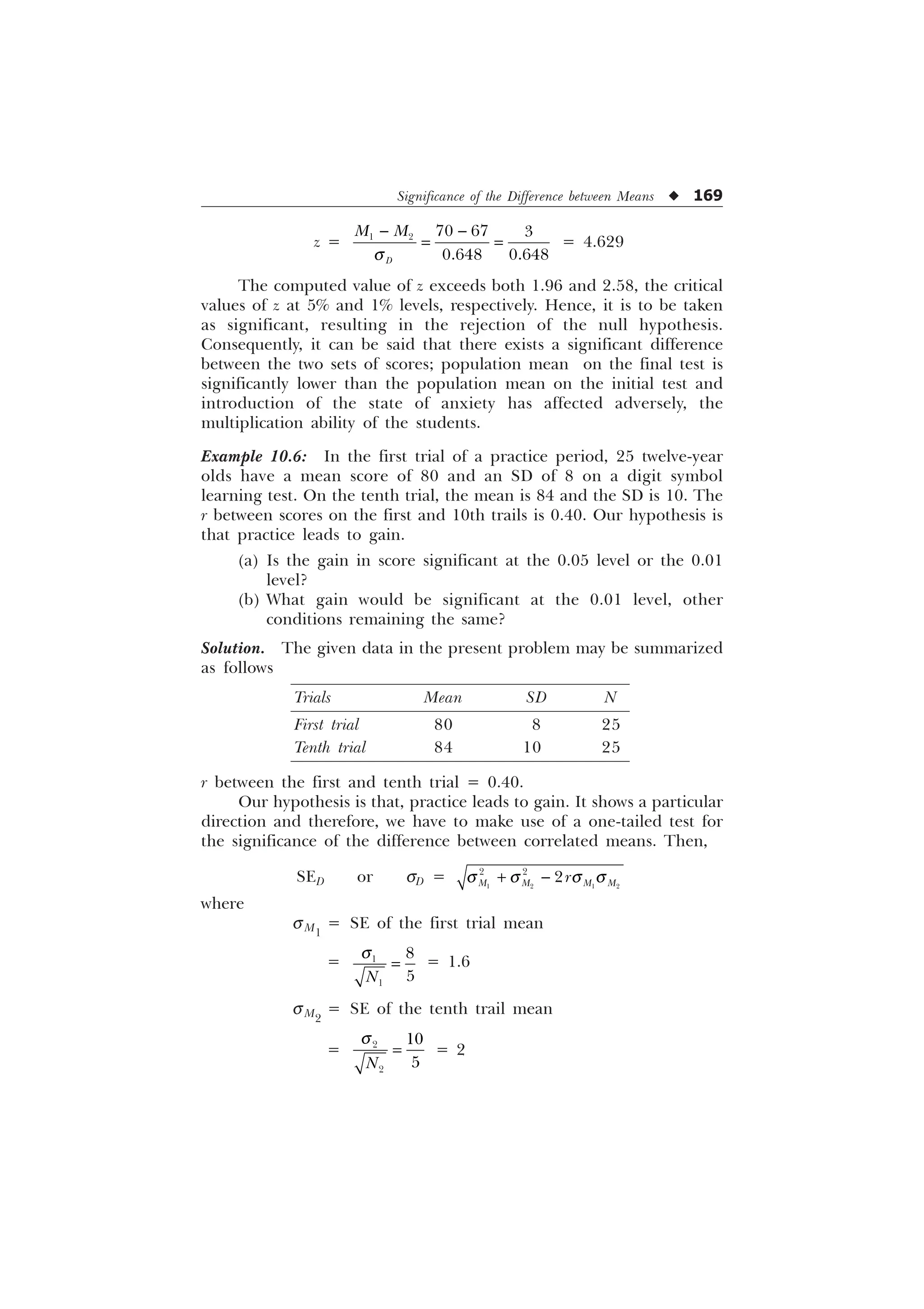 Significance of the Difference between Means u 169
z =     
 
'
0 0
T
 
= 4.629
The computed value of z exceeds both 1.96 and 2.58, the critical
values of z at 5% and 1% levels, respectively. Hence, it is to be taken
as significant, resulting in the rejection of the null hypothesis.
Consequently, it can be said that there exists a significant difference
between the two sets of scores; population mean on the final test is
significantly lower than the population mean on the initial test and
introduction of the state of anxiety has affected adversely, the
multiplication ability of the students.
Example 10.6: In the first trial of a practice period, 25 twelve-year
olds have a mean score of 80 and an SD of 8 on a digit symbol
learning test. On the tenth trial, the mean is 84 and the SD is 10. The
r between scores on the first and 10th trails is 0.40. Our hypothesis is
that practice leads to gain.
(a) Is the gain in score significant at the 0.05 level or the 0.01
level?
(b) What gain would be significant at the 0.01 level, other
conditions remaining the same?
Solution. The given data in the present problem may be summarized
as follows
Trials Mean SD N
First trial 80 8 25
Tenth trial 84 10 25
r between the first and tenth trial = 0.40.
Our hypothesis is that, practice leads to gain. It shows a particular
direction and therefore, we have to make use of a one-tailed test for
the significance of the difference between correlated means. Then,
SED or sD =    
 

0 0 0 0
U
T T T T
 
where
sM1
= SE of the first trial mean
= 



1
T = 1.6
sM2
= SE of the tenth trail mean
= 



1
T
= 2
 