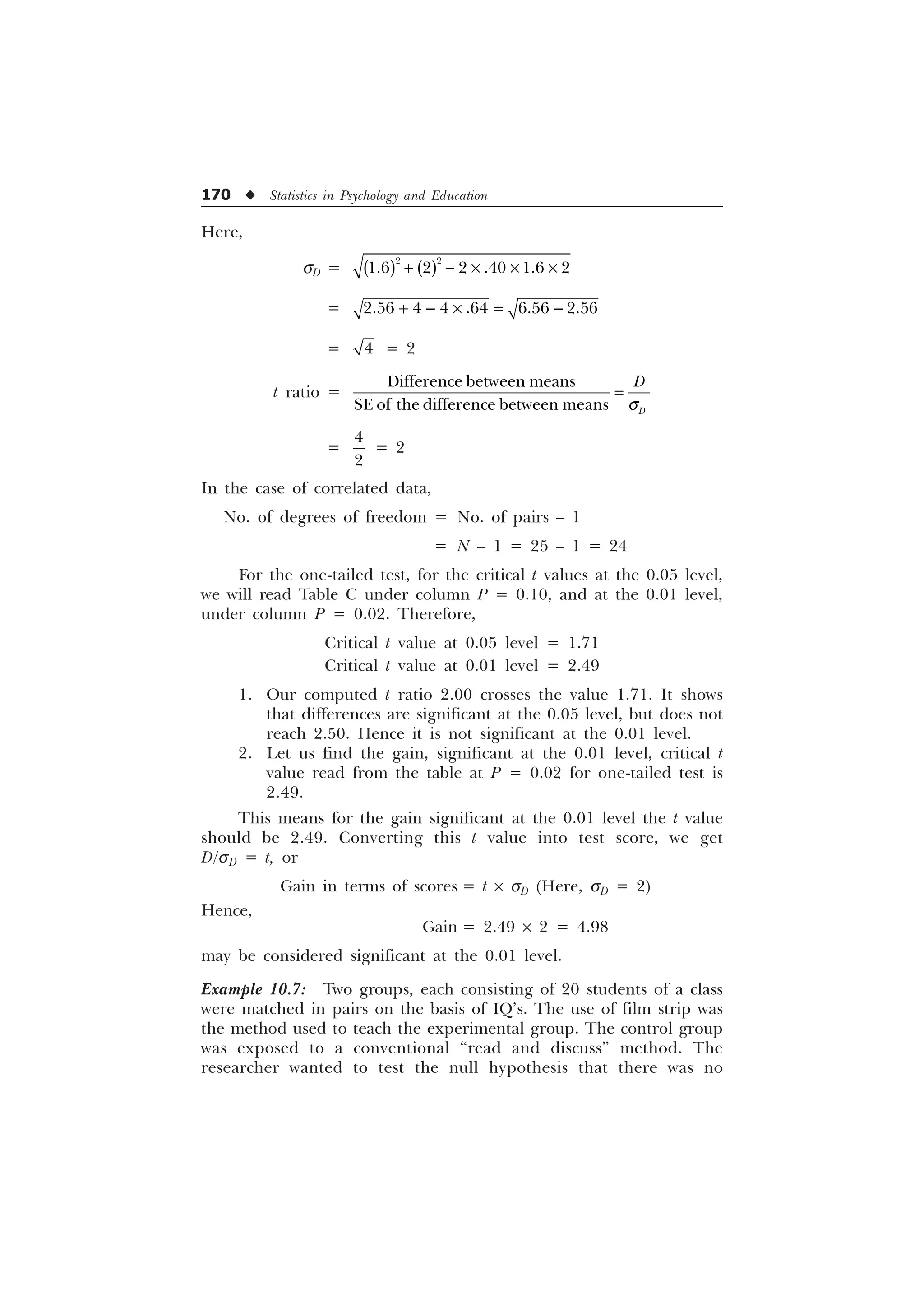170 u Statistics in Psychology and Education
Here,
sD =
 
     
  – – –
=      
  – 
=  = 2
t ratio =
'LIIHUHQFHEHWZHHQPHDQV
6(RIWKHGLIIHUHQFHEHWZHHQPHDQV '
'
T
=


= 2
In the case of correlated data,
No. of degrees of freedom = No. of pairs – 1
= N – 1 = 25 – 1 = 24
For the one-tailed test, for the critical t values at the 0.05 level,
we will read Table C under column P = 0.10, and at the 0.01 level,
under column P = 0.02. Therefore,
Critical t value at 0.05 level = 1.71
Critical t value at 0.01 level = 2.49
1. Our computed t ratio 2.00 crosses the value 1.71. It shows
that differences are significant at the 0.05 level, but does not
reach 2.50. Hence it is not significant at the 0.01 level.
2. Let us find the gain, significant at the 0.01 level, critical t
value read from the table at P = 0.02 for one-tailed test is
2.49.
This means for the gain significant at the 0.01 level the t value
should be 2.49. Converting this t value into test score, we get
D/sD = t, or
Gain in terms of scores = t ´ sD (Here, sD = 2)
Hence,
Gain = 2.49 ´ 2 = 4.98
may be considered significant at the 0.01 level.
Example 10.7: Two groups, each consisting of 20 students of a class
were matched in pairs on the basis of IQ’s. The use of film strip was
the method used to teach the experimental group. The control group
was exposed to a conventional “read and discuss” method. The
researcher wanted to test the null hypothesis that there was no
 