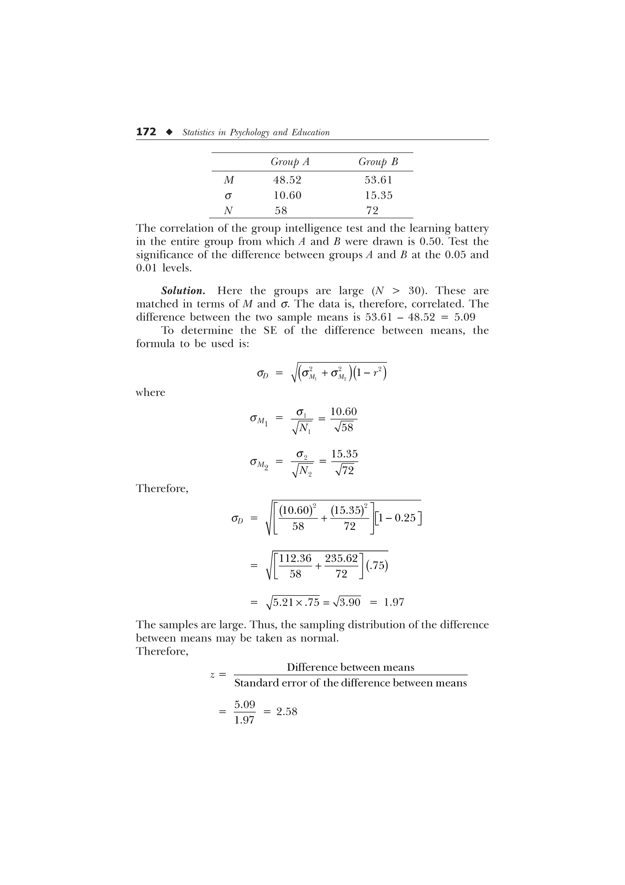 172 u Statistics in Psychology and Education
Group A Group B
M 48.52 53.61
s 10.60 15.35
N 58 72
The correlation of the group intelligence test and the learning battery
in the entire group from which A and B were drawn is 0.50. Test the
significance of the difference between groups A and B at the 0.05 and
0.01 levels.
Solution. Here the groups are large (N  30). These are
matched in terms of M and s. The data is, therefore, correlated. The
difference between the two sample means is 53.61 – 48.52 = 5.09
To determine the SE of the difference between means, the
formula to be used is:
sD = T T
 
 
  

0 0 U
where
sM1
=
T



1
sM2
=
T



1
Therefore,
sD =
 
 
 
 
Ë Û
 
Ë Û
Ì ÜÍ Ý
Ì Ü
Í Ý
=
Ë Û

Ì Ü
Í Ý
 

 
=   
– = 1.97
The samples are large. Thus, the sampling distribution of the difference
between means may be taken as normal.
Therefore,
z =
'LIIHUHQFHEHWZHHQPHDQV
6WDQGDUGHUURURIWKHGLIIHUHQFHEHWZHHQPHDQV
=


= 2.58
 