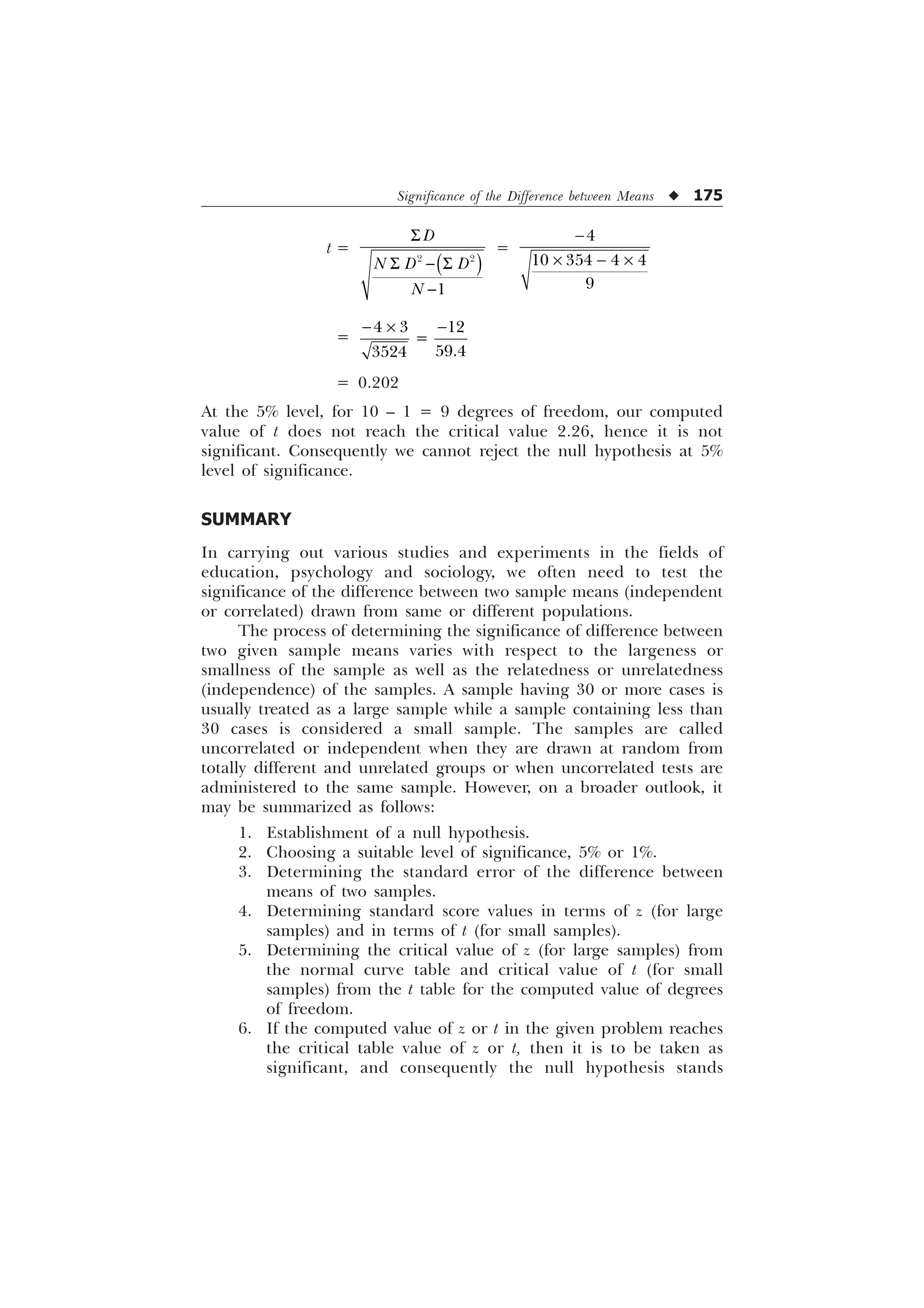 Significance of the Difference between Means u 175
t =
6
6  6

 

'
1 ' '
1
=

–  –

   

=
 – 
  


= 0.202
At the 5% level, for 10 – 1 = 9 degrees of freedom, our computed
value of t does not reach the critical value 2.26, hence it is not
significant. Consequently we cannot reject the null hypothesis at 5%
level of significance.
SUMMARY
In carrying out various studies and experiments in the fields of
education, psychology and sociology, we often need to test the
significance of the difference between two sample means (independent
or correlated) drawn from same or different populations.
The process of determining the significance of difference between
two given sample means varies with respect to the largeness or
smallness of the sample as well as the relatedness or unrelatedness
(independence) of the samples. A sample having 30 or more cases is
usually treated as a large sample while a sample containing less than
30 cases is considered a small sample. The samples are called
uncorrelated or independent when they are drawn at random from
totally different and unrelated groups or when uncorrelated tests are
administered to the same sample. However, on a broader outlook, it
may be summarized as follows:
1. Establishment of a null hypothesis.
2. Choosing a suitable level of significance, 5% or 1%.
3. Determining the standard error of the difference between
means of two samples.
4. Determining standard score values in terms of z (for large
samples) and in terms of t (for small samples).
5. Determining the critical value of z (for large samples) from
the normal curve table and critical value of t (for small
samples) from the t table for the computed value of degrees
of freedom.
6. If the computed value of z or t in the given problem reaches
the critical table value of z or t, then it is to be taken as
significant, and consequently the null hypothesis stands
 