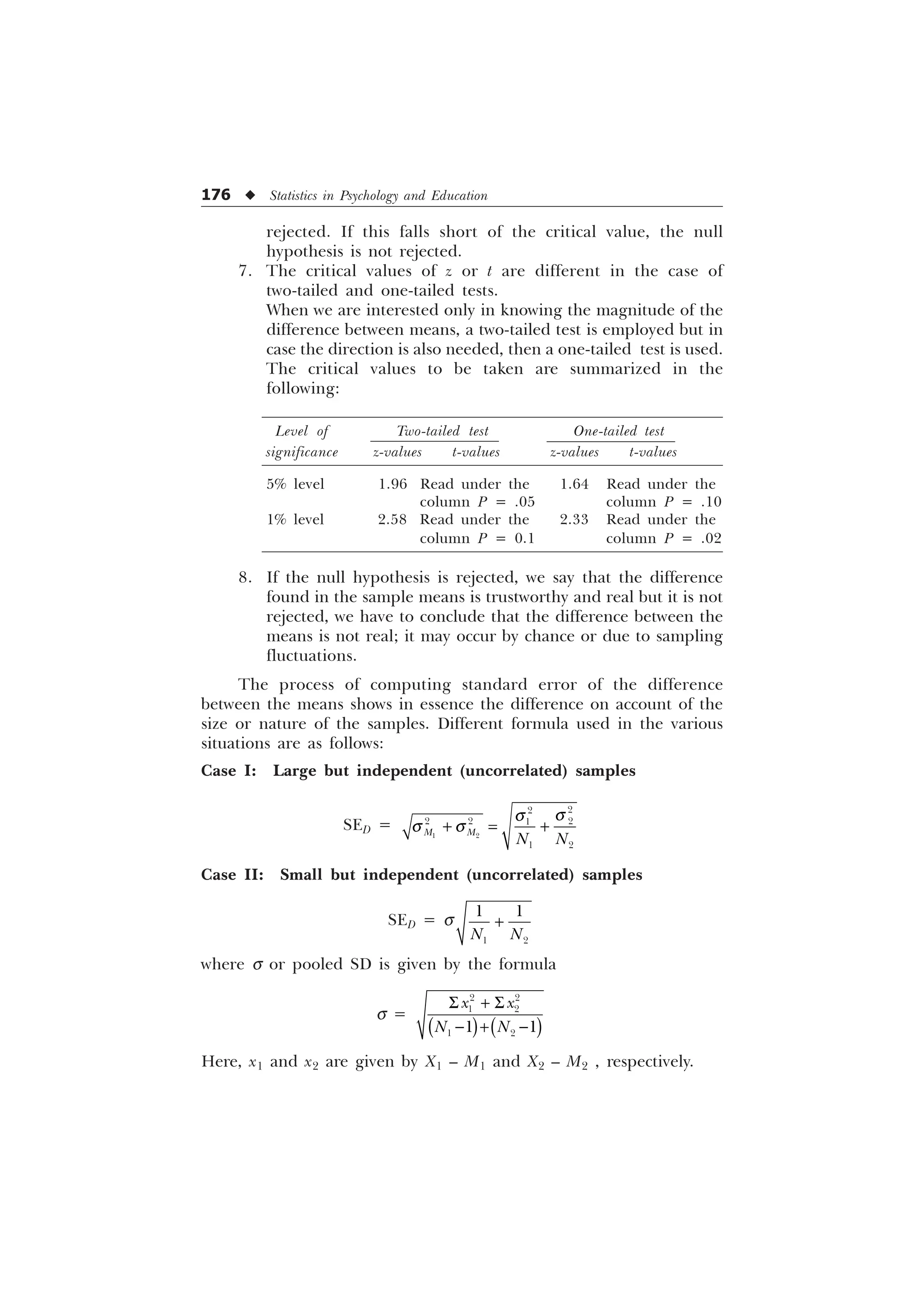 176 u Statistics in Psychology and Education
rejected. If this falls short of the critical value, the null
hypothesis is not rejected.
7. The critical values of z or t are different in the case of
two-tailed and one-tailed tests.
When we are interested only in knowing the magnitude of the
difference between means, a two-tailed test is employed but in
case the direction is also needed, then a one-tailed test is used.
The critical values to be taken are summarized in the
following:
Level of Two-tailed test One-tailed test
significance z-values t-values z-values t-values
5% level 1.96 Read under the 1.64 Read under the
column P = .05 column P = .10
1% level 2.58 Read under the 2.33 Read under the
column P = 0.1 column P = .02
8. If the null hypothesis is rejected, we say that the difference
found in the sample means is trustworthy and real but it is not
rejected, we have to conclude that the difference between the
means is not real; it may occur by chance or due to sampling
fluctuations.
The process of computing standard error of the difference
between the means shows in essence the difference on account of the
size or nature of the samples. Different formula used in the various
situations are as follows:
Case I: Large but independent (uncorrelated) samples
SED =
T
T
T T
 
 


  

 
0 0 1 1
Case II: Small but independent (uncorrelated) samples
SED = s
 
 
1 1

where s or pooled SD is given by the formula
s =
 
 
 
 
[ [
1 1
6  6
  
Here, x1 and x2 are given by X1 – M1 and X2 – M2 , respectively.
 