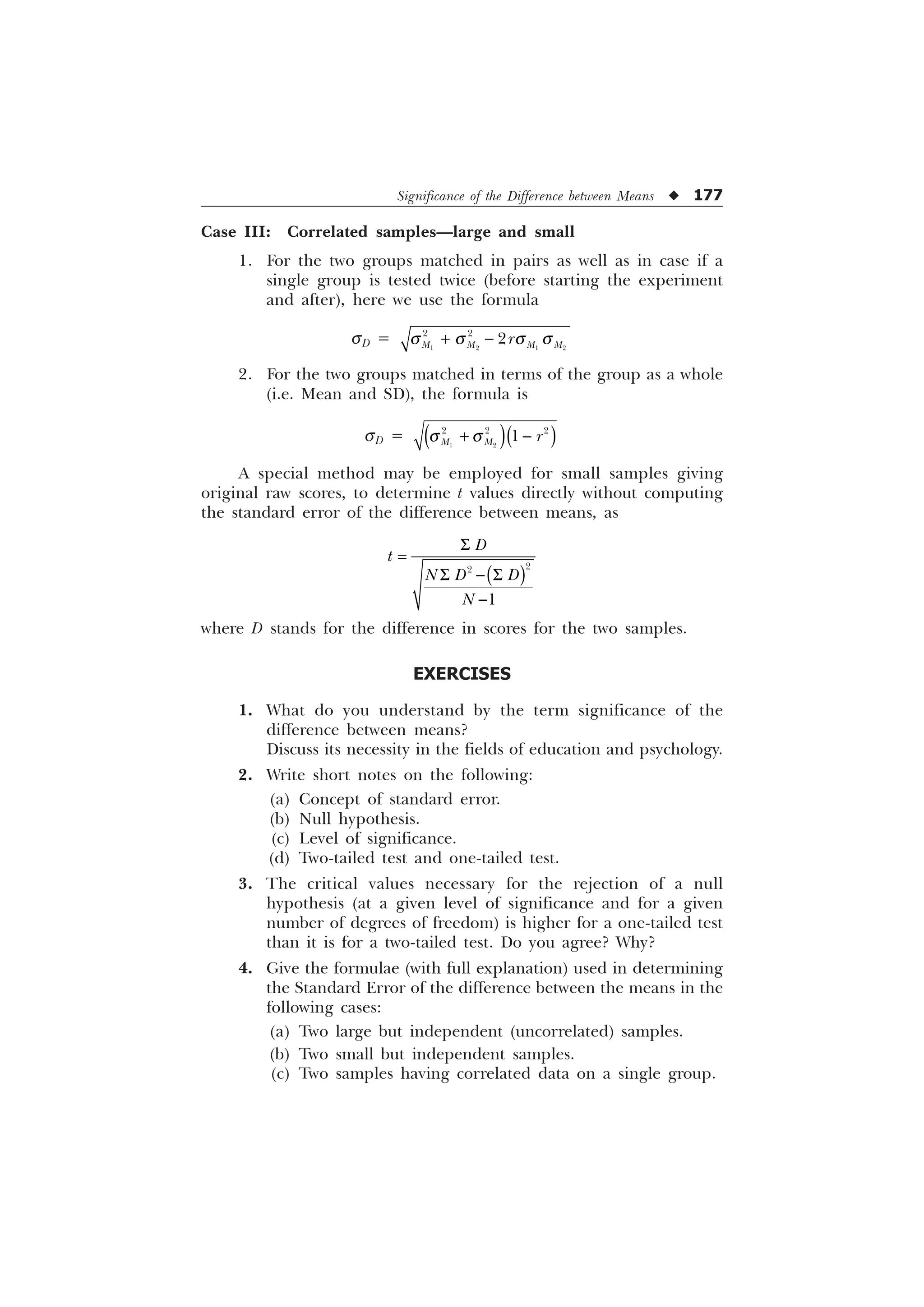 Significance of the Difference between Means u 177
Case III: Correlated samples—large and small
1. For the two groups matched in pairs as well as in case if a
single group is tested twice (before starting the experiment
and after), here we use the formula
sD =    
 

0 0 0 0
U
T T T T
 
2. For the two groups matched in terms of the group as a whole
(i.e. Mean and SD), the formula is
sD =  
  

0 0 U
T T
 
A special method may be employed for small samples giving
original raw scores, to determine t values directly without computing
the standard error of the difference between means, as
6
6  6




'
W
1 ' '
1
where D stands for the difference in scores for the two samples.
EXERCISES
1. What do you understand by the term significance of the
difference between means?
Discuss its necessity in the fields of education and psychology.
2. Write short notes on the following:
(a) Concept of standard error.
(b) Null hypothesis.
(c) Level of significance.
(d) Two-tailed test and one-tailed test.
3. The critical values necessary for the rejection of a null
hypothesis (at a given level of significance and for a given
number of degrees of freedom) is higher for a one-tailed test
than it is for a two-tailed test. Do you agree? Why?
4. Give the formulae (with full explanation) used in determining
the Standard Error of the difference between the means in the
following cases:
(a) Two large but independent (uncorrelated) samples.
(b) Two small but independent samples.
(c) Two samples having correlated data on a single group.
 
