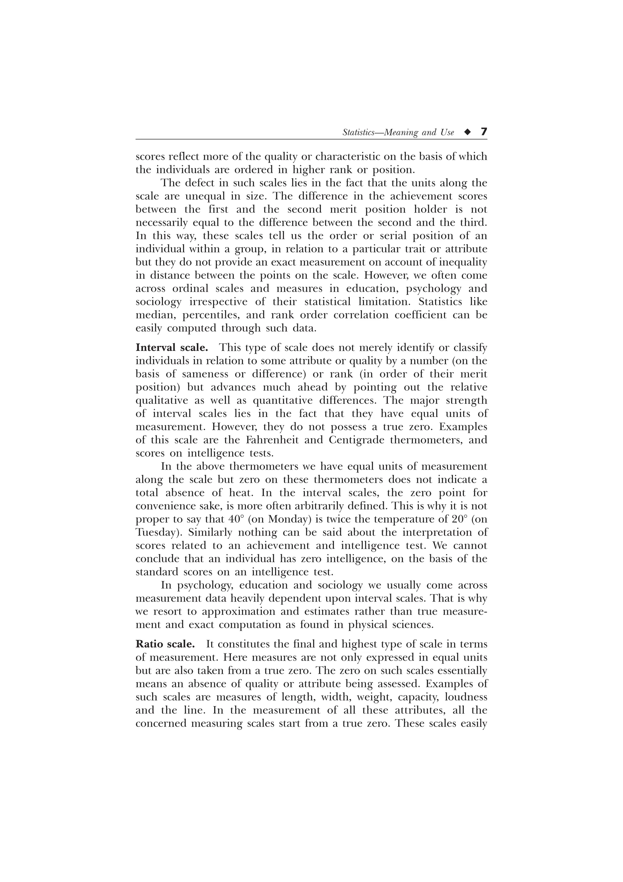 Statistics—Meaning and Use u 7
scores reflect more of the quality or characteristic on the basis of which
the individuals are ordered in higher rank or position.
The defect in such scales lies in the fact that the units along the
scale are unequal in size. The difference in the achievement scores
between the first and the second merit position holder is not
necessarily equal to the difference between the second and the third.
In this way, these scales tell us the order or serial position of an
individual within a group, in relation to a particular trait or attribute
but they do not provide an exact measurement on account of inequality
in distance between the points on the scale. However, we often come
across ordinal scales and measures in education, psychology and
sociology irrespective of their statistical limitation. Statistics like
median, percentiles, and rank order correlation coefficient can be
easily computed through such data.
Interval scale. This type of scale does not merely identify or classify
individuals in relation to some attribute or quality by a number (on the
basis of sameness or difference) or rank (in order of their merit
position) but advances much ahead by pointing out the relative
qualitative as well as quantitative differences. The major strength
of interval scales lies in the fact that they have equal units of
measurement. However, they do not possess a true zero. Examples
of this scale are the Fahrenheit and Centigrade thermometers, and
scores on intelligence tests.
In the above thermometers we have equal units of measurement
along the scale but zero on these thermometers does not indicate a
total absence of heat. In the interval scales, the zero point for
convenience sake, is more often arbitrarily defined. This is why it is not
proper to say that 40° (on Monday) is twice the temperature of 20° (on
Tuesday). Similarly nothing can be said about the interpretation of
scores related to an achievement and intelligence test. We cannot
conclude that an individual has zero intelligence, on the basis of the
standard scores on an intelligence test.
In psychology, education and sociology we usually come across
measurement data heavily dependent upon interval scales. That is why
we resort to approximation and estimates rather than true measure-
ment and exact computation as found in physical sciences.
Ratio scale. It constitutes the final and highest type of scale in terms
of measurement. Here measures are not only expressed in equal units
but are also taken from a true zero. The zero on such scales essentially
means an absence of quality or attribute being assessed. Examples of
such scales are measures of length, width, weight, capacity, loudness
and the line. In the measurement of all these attributes, all the
concerned measuring scales start from a true zero. These scales easily
 