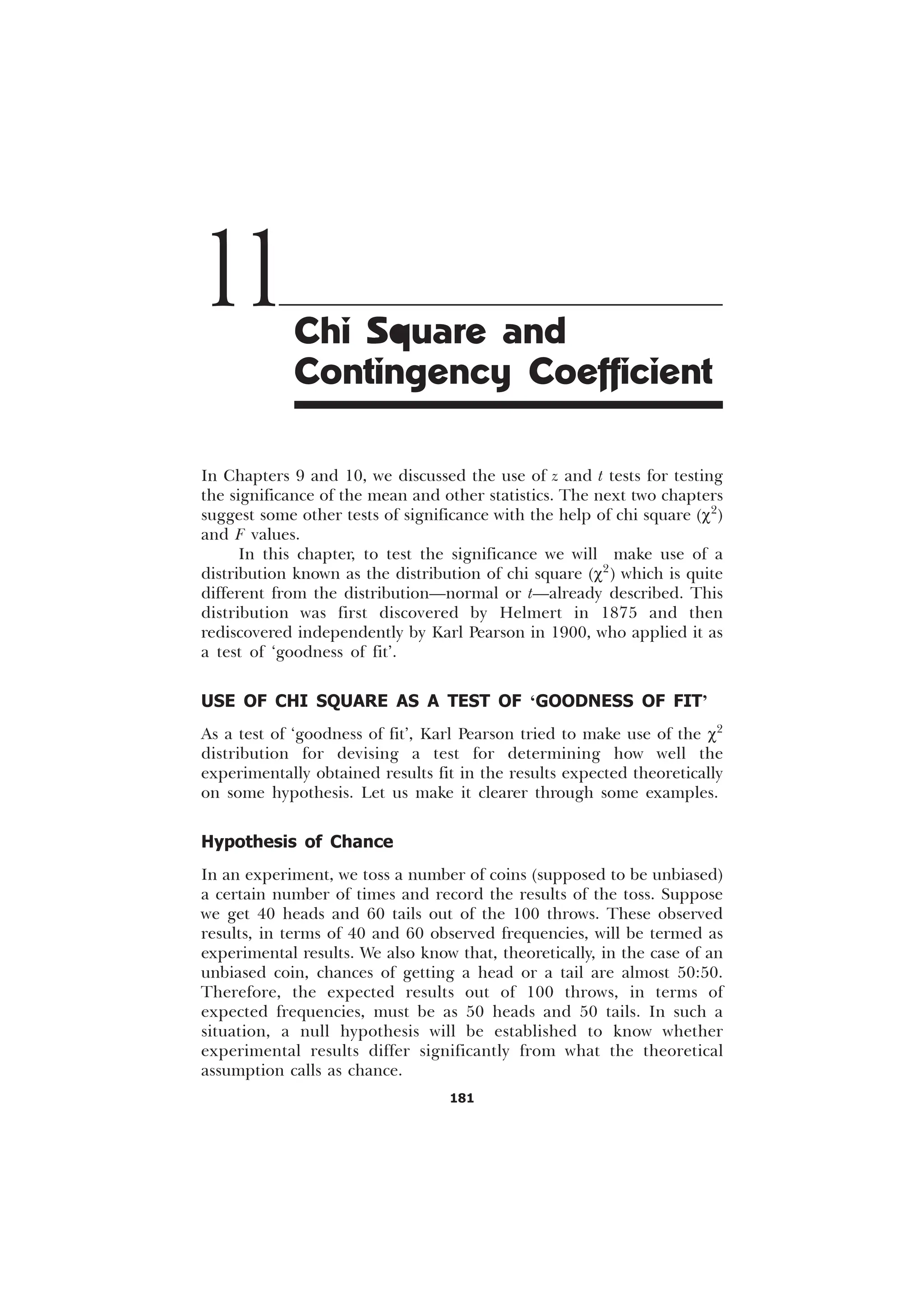 181
In Chapters 9 and 10, we discussed the use of z and t tests for testing
the significance of the mean and other statistics. The next two chapters
suggest some other tests of significance with the help of chi square (c2
)
and F values.
In this chapter, to test the significance we will make use of a
distribution known as the distribution of chi square (c2
) which is quite
different from the distribution—normal or t—already described. This
distribution was first discovered by Helmert in 1875 and then
rediscovered independently by Karl Pearson in 1900, who applied it as
a test of ‘goodness of fit’.
USE OF CHI SQUARE AS A TEST OF ‘GOODNESS OF FIT’
As a test of ‘goodness of fit’, Karl Pearson tried to make use of the c2
distribution for devising a test for determining how well the
experimentally obtained results fit in the results expected theoretically
on some hypothesis. Let us make it clearer through some examples.
Hypothesis of Chance
In an experiment, we toss a number of coins (supposed to be unbiased)
a certain number of times and record the results of the toss. Suppose
we get 40 heads and 60 tails out of the 100 throws. These observed
results, in terms of 40 and 60 observed frequencies, will be termed as
experimental results. We also know that, theoretically, in the case of an
unbiased coin, chances of getting a head or a tail are almost 50:50.
Therefore, the expected results out of 100 throws, in terms of
expected frequencies, must be as 50 heads and 50 tails. In such a
situation, a null hypothesis will be established to know whether
experimental results differ significantly from what the theoretical
assumption calls as chance.
11Chi Square and
Contingency Coefficient
 