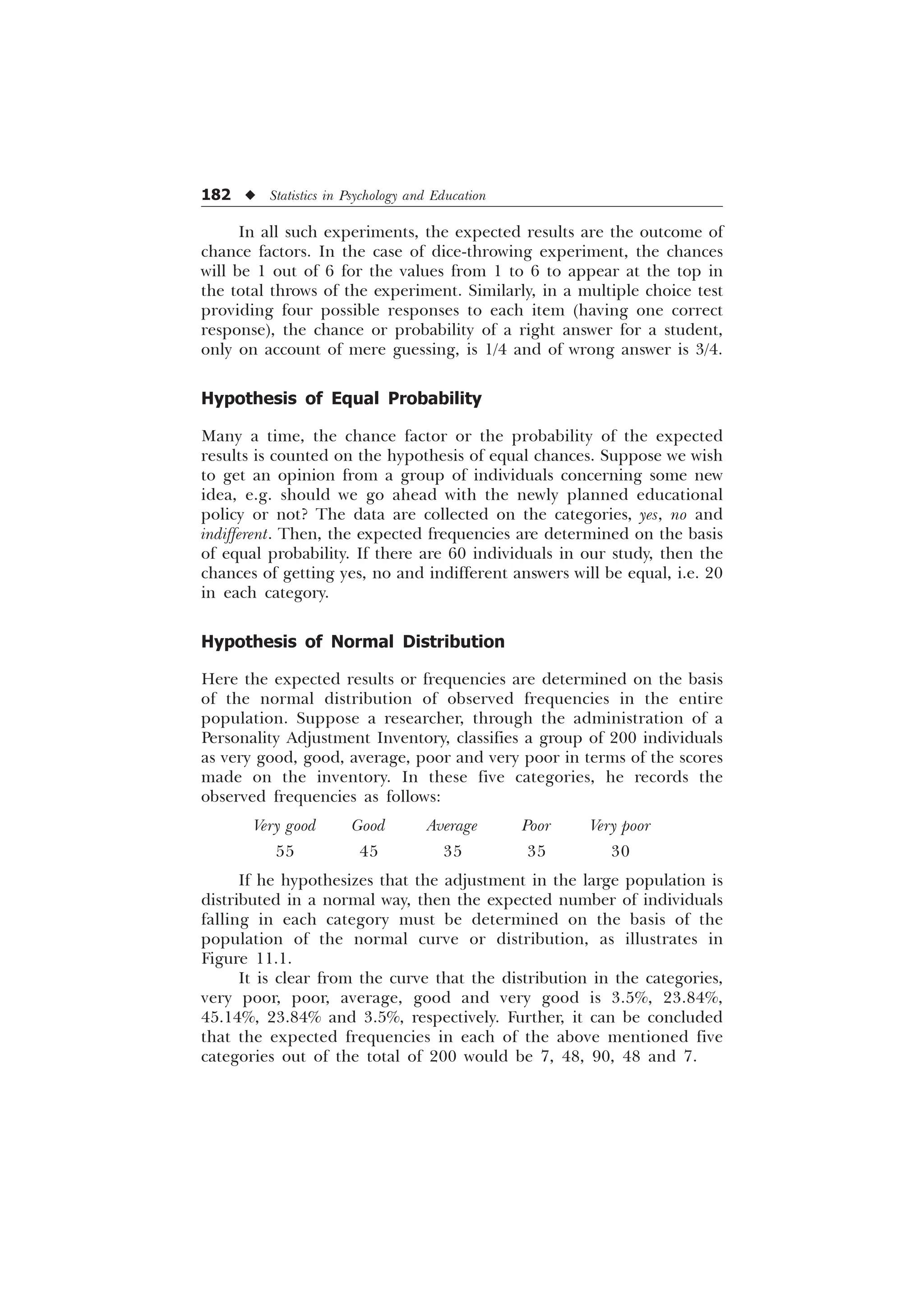 182 u Statistics in Psychology and Education
In all such experiments, the expected results are the outcome of
chance factors. In the case of dice-throwing experiment, the chances
will be 1 out of 6 for the values from 1 to 6 to appear at the top in
the total throws of the experiment. Similarly, in a multiple choice test
providing four possible responses to each item (having one correct
response), the chance or probability of a right answer for a student,
only on account of mere guessing, is 1/4 and of wrong answer is 3/4.
Hypothesis of Equal Probability
Many a time, the chance factor or the probability of the expected
results is counted on the hypothesis of equal chances. Suppose we wish
to get an opinion from a group of individuals concerning some new
idea, e.g. should we go ahead with the newly planned educational
policy or not? The data are collected on the categories, yes, no and
indifferent. Then, the expected frequencies are determined on the basis
of equal probability. If there are 60 individuals in our study, then the
chances of getting yes, no and indifferent answers will be equal, i.e. 20
in each category.
Hypothesis of Normal Distribution
Here the expected results or frequencies are determined on the basis
of the normal distribution of observed frequencies in the entire
population. Suppose a researcher, through the administration of a
Personality Adjustment Inventory, classifies a group of 200 individuals
as very good, good, average, poor and very poor in terms of the scores
made on the inventory. In these five categories, he records the
observed frequencies as follows:
Very good Good Average Poor Very poor
55 45 35 35 30
If he hypothesizes that the adjustment in the large population is
distributed in a normal way, then the expected number of individuals
falling in each category must be determined on the basis of the
population of the normal curve or distribution, as illustrates in
Figure 11.1.
It is clear from the curve that the distribution in the categories,
very poor, poor, average, good and very good is 3.5%, 23.84%,
45.14%, 23.84% and 3.5%, respectively. Further, it can be concluded
that the expected frequencies in each of the above mentioned five
categories out of the total of 200 would be 7, 48, 90, 48 and 7.
 