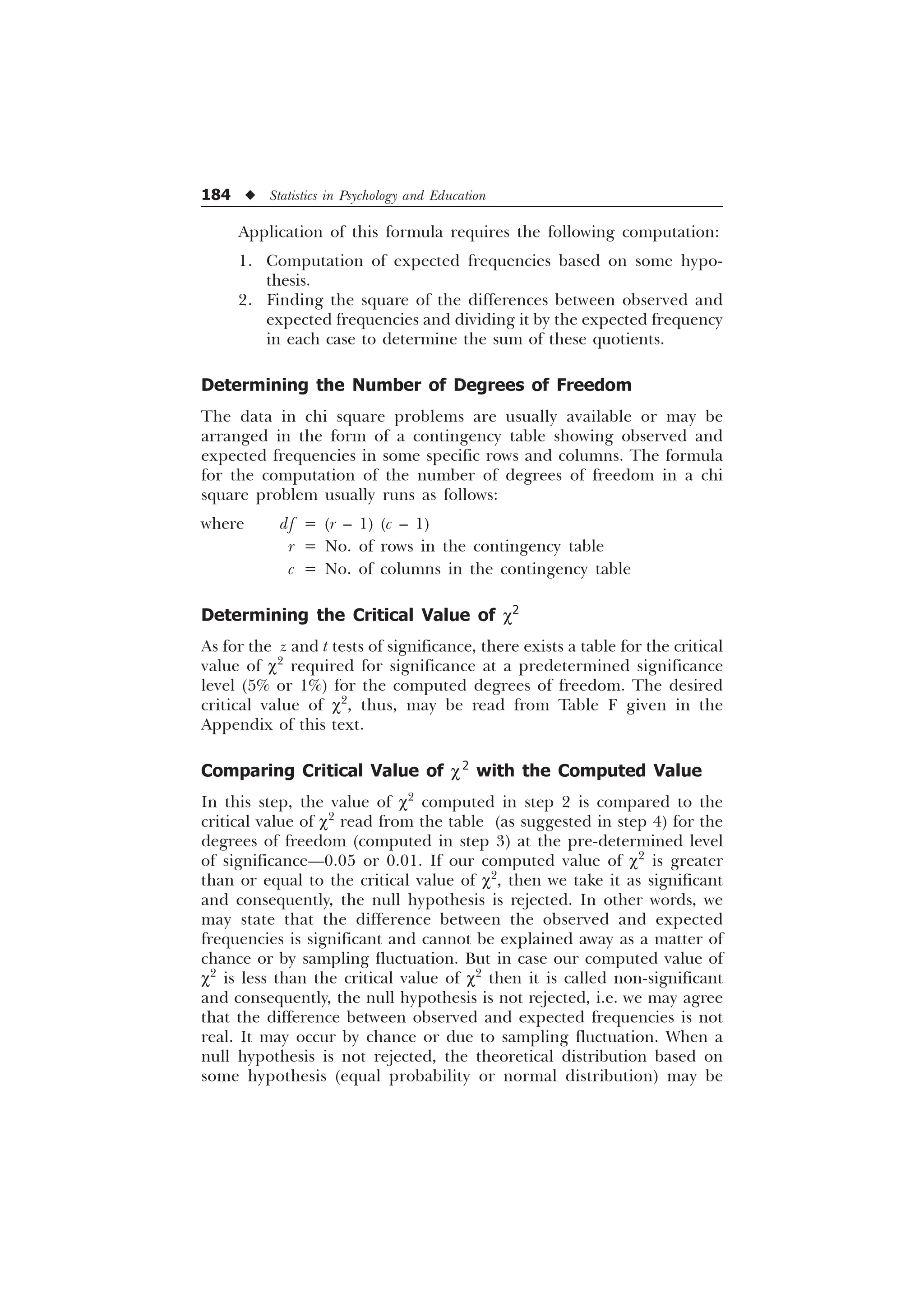 184 u Statistics in Psychology and Education
Application of this formula requires the following computation:
1. Computation of expected frequencies based on some hypo-
thesis.
2. Finding the square of the differences between observed and
expected frequencies and dividing it by the expected frequency
in each case to determine the sum of these quotients.
Determining the Number of Degrees of Freedom
The data in chi square problems are usually available or may be
arranged in the form of a contingency table showing observed and
expected frequencies in some specific rows and columns. The formula
for the computation of the number of degrees of freedom in a chi
square problem usually runs as follows:
where df = (r – 1) (c – 1)
r = No. of rows in the contingency table
c = No. of columns in the contingency table
Determining the Critical Value of c2
As for the z and t tests of significance, there exists a table for the critical
value of c2
required for significance at a predetermined significance
level (5% or 1%) for the computed degrees of freedom. The desired
critical value of c2
, thus, may be read from Table F given in the
Appendix of this text.
Comparing Critical Value of c2
with the Computed Value
In this step, the value of c2
computed in step 2 is compared to the
critical value of c2
read from the table (as suggested in step 4) for the
degrees of freedom (computed in step 3) at the pre-determined level
of significance—0.05 or 0.01. If our computed value of c2
is greater
than or equal to the critical value of c2
, then we take it as significant
and consequently, the null hypothesis is rejected. In other words, we
may state that the difference between the observed and expected
frequencies is significant and cannot be explained away as a matter of
chance or by sampling fluctuation. But in case our computed value of
c2
is less than the critical value of c2
then it is called non-significant
and consequently, the null hypothesis is not rejected, i.e. we may agree
that the difference between observed and expected frequencies is not
real. It may occur by chance or due to sampling fluctuation. When a
null hypothesis is not rejected, the theoretical distribution based on
some hypothesis (equal probability or normal distribution) may be
 
