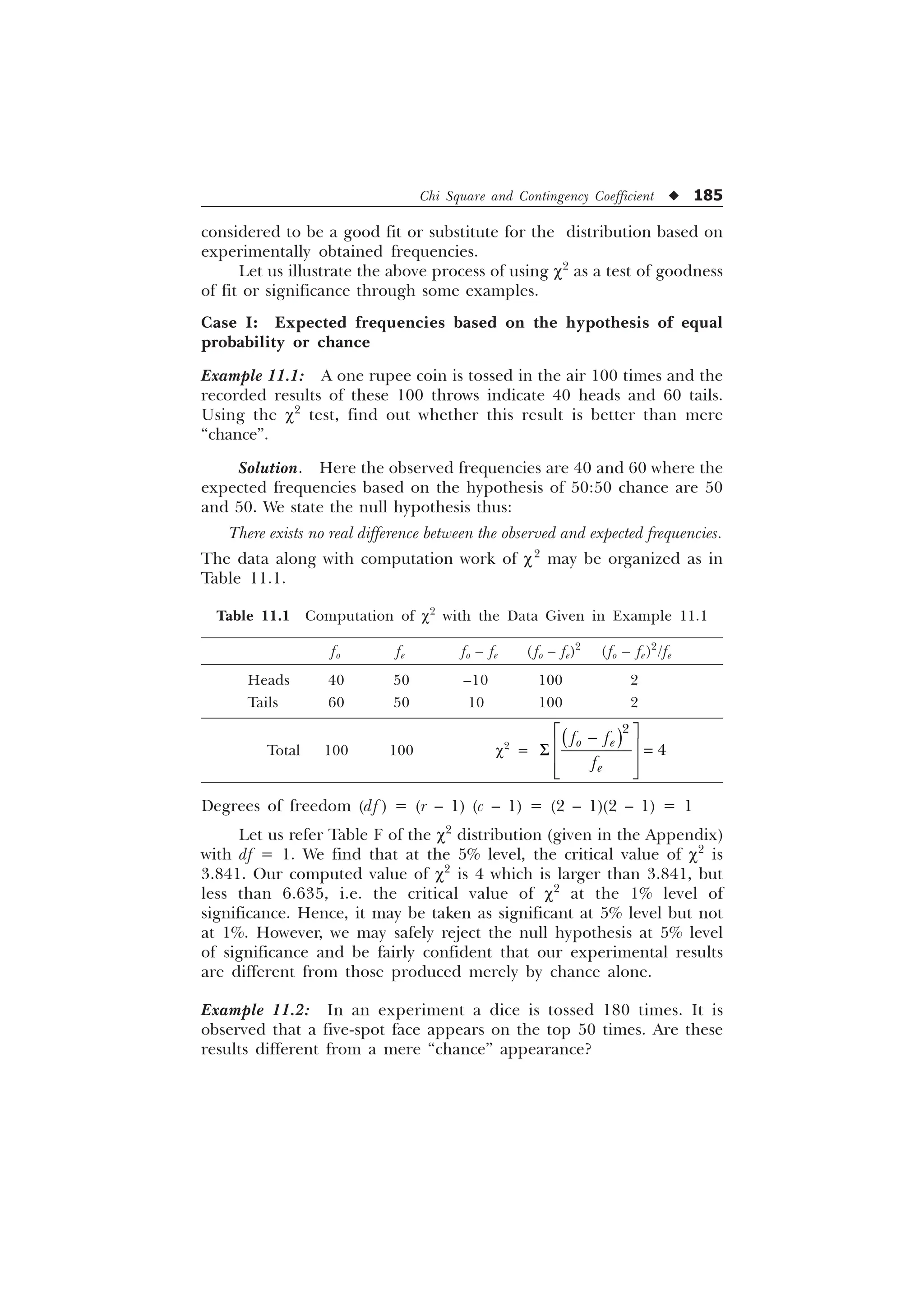 Chi Square and Contingency Coefficient u 185
considered to be a good fit or substitute for the distribution based on
experimentally obtained frequencies.
Let us illustrate the above process of using c2
as a test of goodness
of fit or significance through some examples.
Case I: Expected frequencies based on the hypothesis of equal
probability or chance
Example 11.1: A one rupee coin is tossed in the air 100 times and the
recorded results of these 100 throws indicate 40 heads and 60 tails.
Using the c2
test, find out whether this result is better than mere
“chance”.
Solution. Here the observed frequencies are 40 and 60 where the
expected frequencies based on the hypothesis of 50:50 chance are 50
and 50. We state the null hypothesis thus:
There exists no real difference between the observed and expected frequencies.
The data along with computation work of c2
may be organized as in
Table 11.1.
Table 11.1 Computation of c2
with the Data Given in Example 11.1
fo fe fo – fe ( fo – fe)2
(fo – fe)2
/fe
Heads 40 50 –10 100 2
Tails 60 50 10 100 2
Total 100 100 c2
=


R H
H
I I
I
Ë Û

Ì Ü
6
Ì Ü
Í Ý
Degrees of freedom (df ) = (r – 1) (c – 1) = (2 – 1)(2 – 1) = 1
Let us refer Table F of the c2
distribution (given in the Appendix)
with df = 1. We find that at the 5% level, the critical value of c2
is
3.841. Our computed value of c2
is 4 which is larger than 3.841, but
less than 6.635, i.e. the critical value of c2
at the 1% level of
significance. Hence, it may be taken as significant at 5% level but not
at 1%. However, we may safely reject the null hypothesis at 5% level
of significance and be fairly confident that our experimental results
are different from those produced merely by chance alone.
Example 11.2: In an experiment a dice is tossed 180 times. It is
observed that a five-spot face appears on the top 50 times. Are these
results different from a mere “chance” appearance?
 