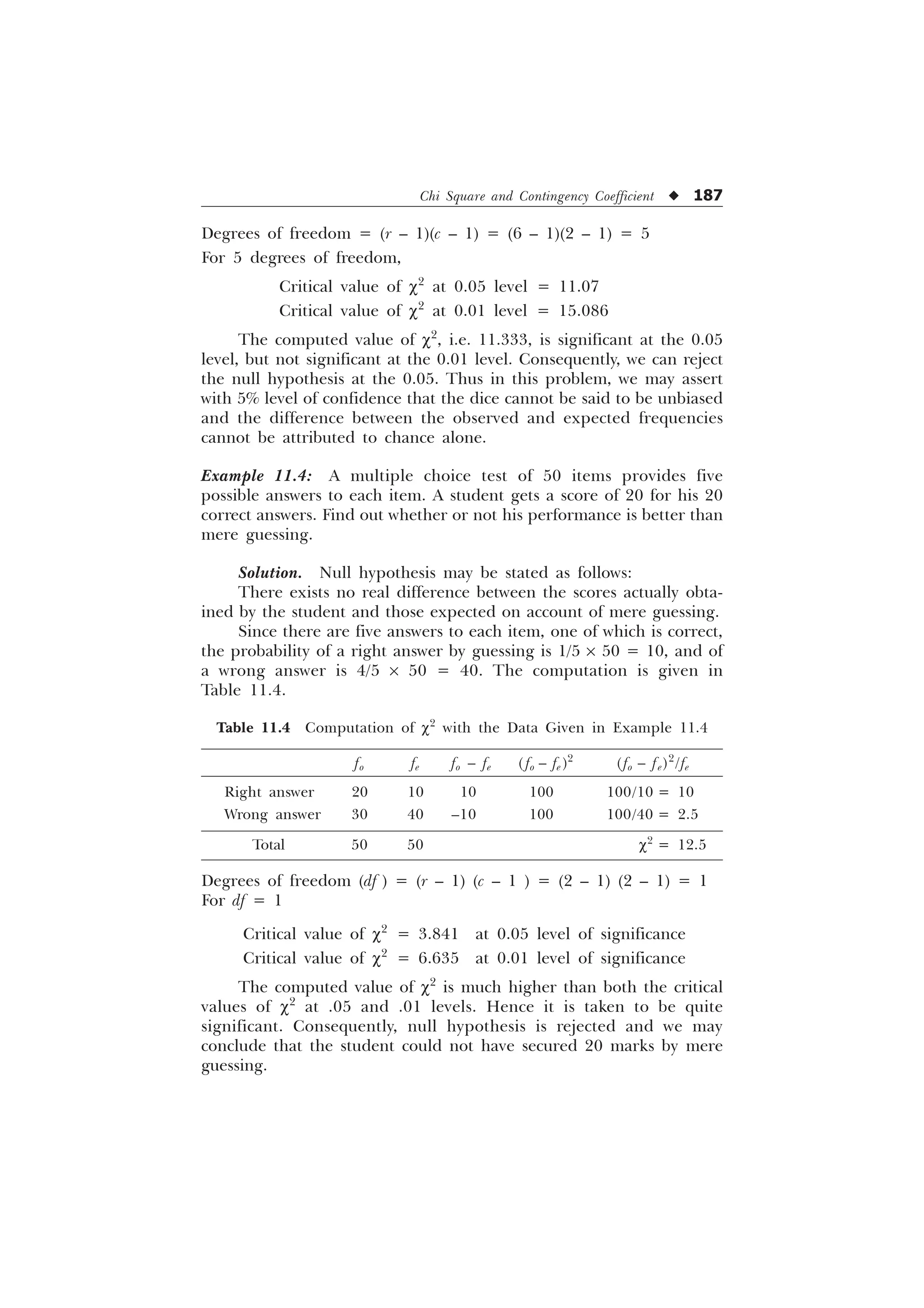 Chi Square and Contingency Coefficient u 187
Degrees of freedom = (r – 1)(c – 1) = (6 – 1)(2 – 1) = 5
For 5 degrees of freedom,
Critical value of c2
at 0.05 level = 11.07
Critical value of c2
at 0.01 level = 15.086
The computed value of c2
, i.e. 11.333, is significant at the 0.05
level, but not significant at the 0.01 level. Consequently, we can reject
the null hypothesis at the 0.05. Thus in this problem, we may assert
with 5% level of confidence that the dice cannot be said to be unbiased
and the difference between the observed and expected frequencies
cannot be attributed to chance alone.
Example 11.4: A multiple choice test of 50 items provides five
possible answers to each item. A student gets a score of 20 for his 20
correct answers. Find out whether or not his performance is better than
mere guessing.
Solution. Null hypothesis may be stated as follows:
There exists no real difference between the scores actually obta-
ined by the student and those expected on account of mere guessing.
Since there are five answers to each item, one of which is correct,
the probability of a right answer by guessing is 1/5 ´ 50 = 10, and of
a wrong answer is 4/5 ´ 50 = 40. The computation is given in
Table 11.4.
Table 11.4 Computation of c2
with the Data Given in Example 11.4
fo fe fo – fe ( fo – fe )2
(fo – fe)2
/fe
Right answer 20 10 10 100 100/10 = 10
Wrong answer 30 40 –10 100 100/40 = 2.5
Total 50 50 c2
= 12.5
Degrees of freedom (df ) = (r – 1) (c – 1 ) = (2 – 1) (2 – 1) = 1
For df = 1
Critical value of c2
= 3.841 at 0.05 level of significance
Critical value of c2
= 6.635 at 0.01 level of significance
The computed value of c2
is much higher than both the critical
values of c2
at .05 and .01 levels. Hence it is taken to be quite
significant. Consequently, null hypothesis is rejected and we may
conclude that the student could not have secured 20 marks by mere
guessing.
 