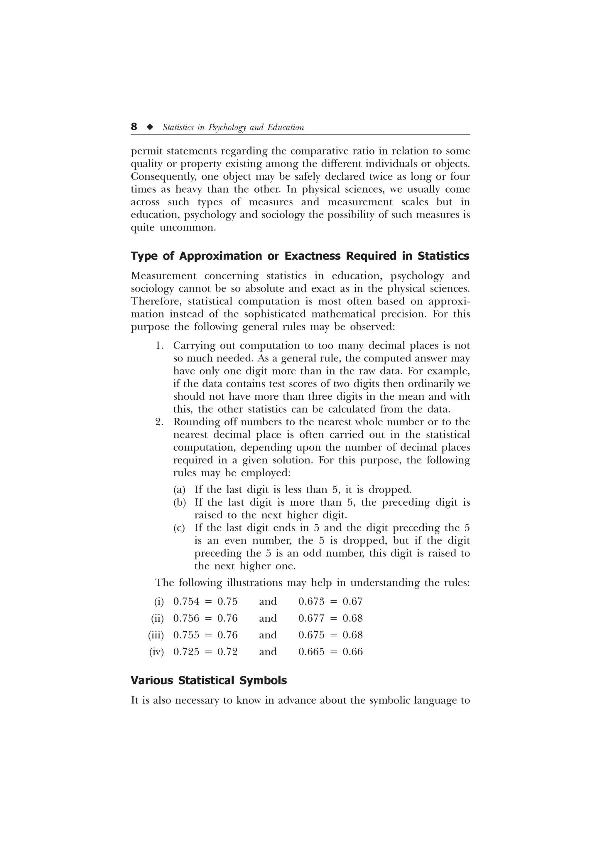 8 u Statistics in Psychology and Education
permit statements regarding the comparative ratio in relation to some
quality or property existing among the different individuals or objects.
Consequently, one object may be safely declared twice as long or four
times as heavy than the other. In physical sciences, we usually come
across such types of measures and measurement scales but in
education, psychology and sociology the possibility of such measures is
quite uncommon.
Type of Approximation or Exactness Required in Statistics
Measurement concerning statistics in education, psychology and
sociology cannot be so absolute and exact as in the physical sciences.
Therefore, statistical computation is most often based on approxi-
mation instead of the sophisticated mathematical precision. For this
purpose the following general rules may be observed:
1. Carrying out computation to too many decimal places is not
so much needed. As a general rule, the computed answer may
have only one digit more than in the raw data. For example,
if the data contains test scores of two digits then ordinarily we
should not have more than three digits in the mean and with
this, the other statistics can be calculated from the data.
2. Rounding off numbers to the nearest whole number or to the
nearest decimal place is often carried out in the statistical
computation, depending upon the number of decimal places
required in a given solution. For this purpose, the following
rules may be employed:
(a) If the last digit is less than 5, it is dropped.
(b) If the last digit is more than 5, the preceding digit is
raised to the next higher digit.
(c) If the last digit ends in 5 and the digit preceding the 5
is an even number, the 5 is dropped, but if the digit
preceding the 5 is an odd number, this digit is raised to
the next higher one.
The following illustrations may help in understanding the rules:
(i) 0.754 = 0.75 and 0.673 = 0.67
(ii) 0.756 = 0.76 and 0.677 = 0.68
(iii) 0.755 = 0.76 and 0.675 = 0.68
(iv) 0.725 = 0.72 and 0.665 = 0.66
Various Statistical Symbols
It is also necessary to know in advance about the symbolic language to
 