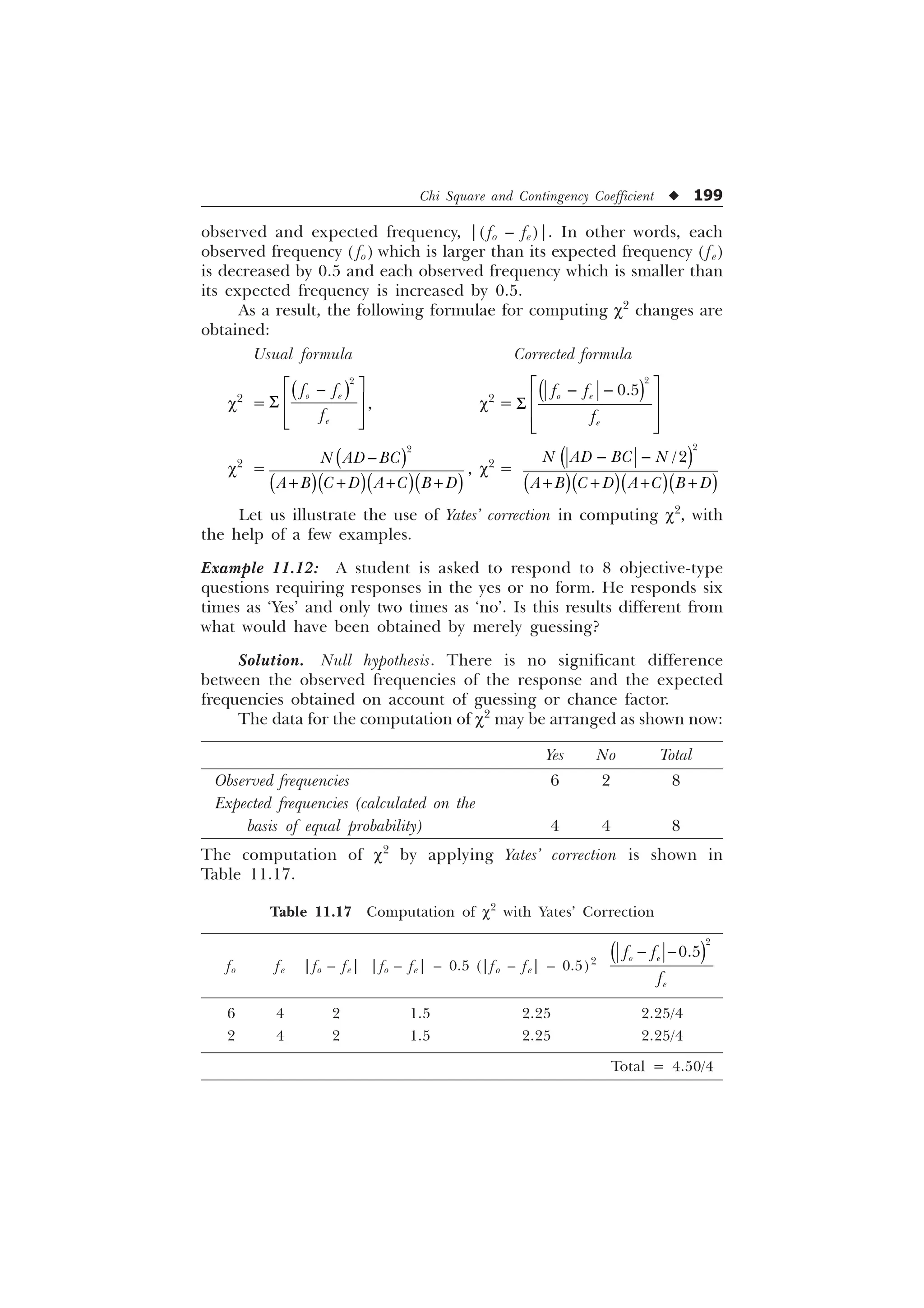 Chi Square and Contingency Coefficient u 199
observed and expected frequency, |( fo – fe)|. In other words, each
observed frequency ( fo) which is larger than its expected frequency ( fe)
is decreased by 0.5 and each observed frequency which is smaller than
its expected frequency is increased by 0.5.
As a result, the following formulae for computing c2
changes are
obtained:
Usual formula Corrected formula
c2
=

R H
H
I I
I
Ë Û

Ì Ü
6
Ì Ü
Í Ý
, c2
=


R H
H
I I
I
Ë Û
 
Ì Ü
6
Ì Ü
Í Ý
c2
=

1 $' %
$ %  ' $  % '

   
, c2
=


1 $' % 1
$ %  ' $  % '
 
   
Let us illustrate the use of Yates’ correction in computing c2
, with
the help of a few examples.
Example 11.12: A student is asked to respond to 8 objective-type
questions requiring responses in the yes or no form. He responds six
times as ‘Yes’ and only two times as ‘no’. Is this results different from
what would have been obtained by merely guessing?
Solution. Null hypothesis. There is no significant difference
between the observed frequencies of the response and the expected
frequencies obtained on account of guessing or chance factor.
The data for the computation of c2
may be arranged as shown now:
Yes No Total
Observed frequencies 6 2 8
Expected frequencies (calculated on the
basis of equal probability) 4 4 8
The computation of c2
by applying Yates’ correction is shown in
Table 11.17.
Table 11.17 Computation of c2
with Yates’ Correction
fo fe |fo – fe| |fo – fe| – 0.5 (|fo – fe| – 0.5)2


R H
H
I I
I
 
6 4 2 1.5 2.25 2.25/4
2 4 2 1.5 2.25 2.25/4
Total = 4.50/4
 