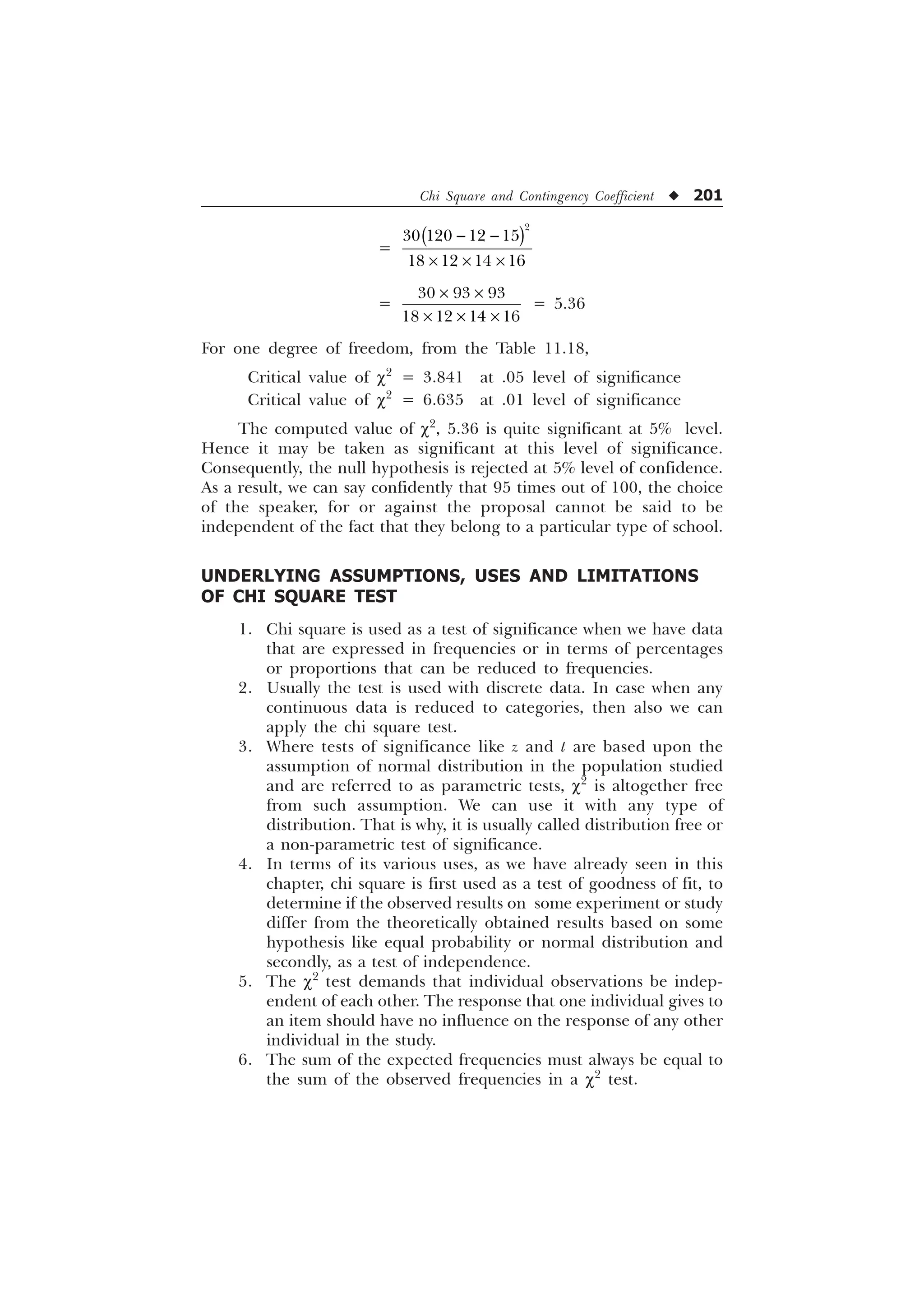 Chi Square and Contingency Coefficient u 201
=

   
   
 
– – –
=
  
   
– –
– – –
= 5.36
For one degree of freedom, from the Table 11.18,
Critical value of c2
= 3.841 at .05 level of significance
Critical value of c2
= 6.635 at .01 level of significance
The computed value of c2
, 5.36 is quite significant at 5% level.
Hence it may be taken as significant at this level of significance.
Consequently, the null hypothesis is rejected at 5% level of confidence.
As a result, we can say confidently that 95 times out of 100, the choice
of the speaker, for or against the proposal cannot be said to be
independent of the fact that they belong to a particular type of school.
UNDERLYING ASSUMPTIONS, USES AND LIMITATIONS
OF CHI SQUARE TEST
1. Chi square is used as a test of significance when we have data
that are expressed in frequencies or in terms of percentages
or proportions that can be reduced to frequencies.
2. Usually the test is used with discrete data. In case when any
continuous data is reduced to categories, then also we can
apply the chi square test.
3. Where tests of significance like z and t are based upon the
assumption of normal distribution in the population studied
and are referred to as parametric tests, c2
is altogether free
from such assumption. We can use it with any type of
distribution. That is why, it is usually called distribution free or
a non-parametric test of significance.
4. In terms of its various uses, as we have already seen in this
chapter, chi square is first used as a test of goodness of fit, to
determine if the observed results on some experiment or study
differ from the theoretically obtained results based on some
hypothesis like equal probability or normal distribution and
secondly, as a test of independence.
5. The c2
test demands that individual observations be indep-
endent of each other. The response that one individual gives to
an item should have no influence on the response of any other
individual in the study.
6. The sum of the expected frequencies must always be equal to
the sum of the observed frequencies in a c2
test.
 