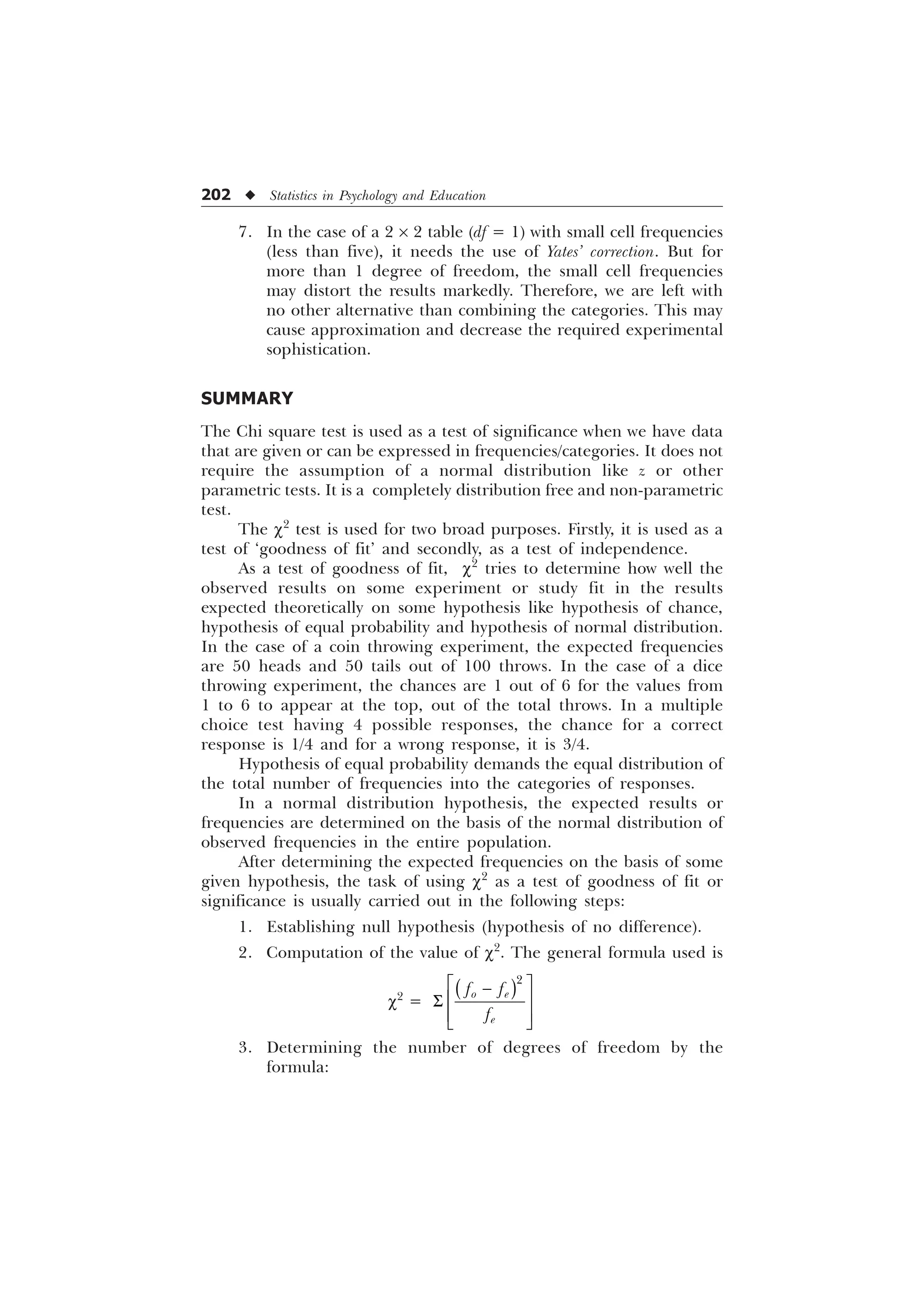 202 u Statistics in Psychology and Education
7. In the case of a 2 ´ 2 table (df = 1) with small cell frequencies
(less than five), it needs the use of Yates’ correction. But for
more than 1 degree of freedom, the small cell frequencies
may distort the results markedly. Therefore, we are left with
no other alternative than combining the categories. This may
cause approximation and decrease the required experimental
sophistication.
SUMMARY
The Chi square test is used as a test of significance when we have data
that are given or can be expressed in frequencies/categories. It does not
require the assumption of a normal distribution like z or other
parametric tests. It is a completely distribution free and non-parametric
test.
The c2
test is used for two broad purposes. Firstly, it is used as a
test of ‘goodness of fit’ and secondly, as a test of independence.
As a test of goodness of fit, c2
tries to determine how well the
observed results on some experiment or study fit in the results
expected theoretically on some hypothesis like hypothesis of chance,
hypothesis of equal probability and hypothesis of normal distribution.
In the case of a coin throwing experiment, the expected frequencies
are 50 heads and 50 tails out of 100 throws. In the case of a dice
throwing experiment, the chances are 1 out of 6 for the values from
1 to 6 to appear at the top, out of the total throws. In a multiple
choice test having 4 possible responses, the chance for a correct
response is 1/4 and for a wrong response, it is 3/4.
Hypothesis of equal probability demands the equal distribution of
the total number of frequencies into the categories of responses.
In a normal distribution hypothesis, the expected results or
frequencies are determined on the basis of the normal distribution of
observed frequencies in the entire population.
After determining the expected frequencies on the basis of some
given hypothesis, the task of using c2
as a test of goodness of fit or
significance is usually carried out in the following steps:
1. Establishing null hypothesis (hypothesis of no difference).
2. Computation of the value of c2
. The general formula used is
c2
=

R H
H
I I
I
Ë Û

Ì Ü
6
Ì Ü
Í Ý
3. Determining the number of degrees of freedom by the
formula:
 