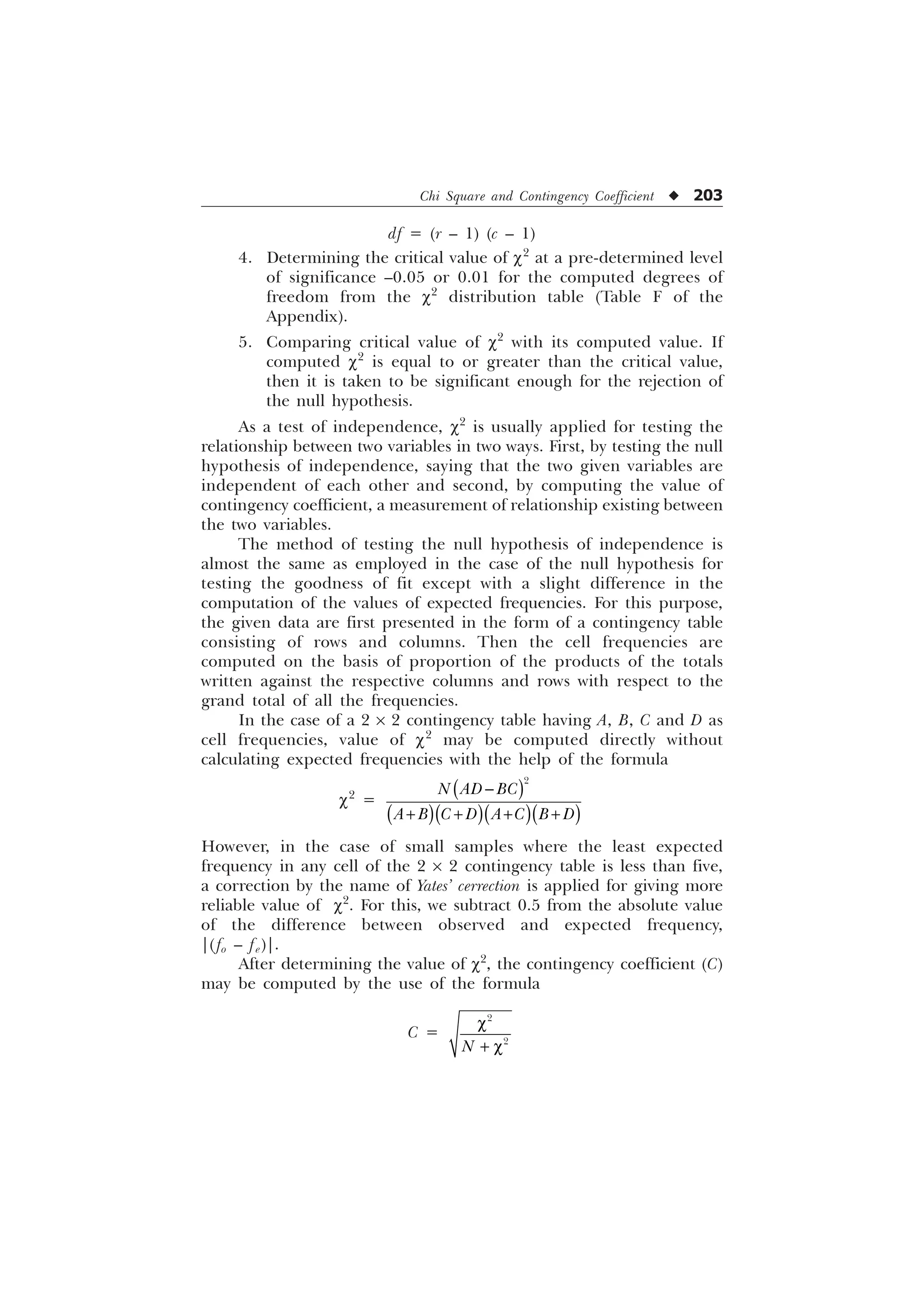 Chi Square and Contingency Coefficient u 203
df = (r – 1) (c – 1)
4. Determining the critical value of c2
at a pre-determined level
of significance –0.05 or 0.01 for the computed degrees of
freedom from the c2
distribution table (Table F of the
Appendix).
5. Comparing critical value of c2
with its computed value. If
computed c2
is equal to or greater than the critical value,
then it is taken to be significant enough for the rejection of
the null hypothesis.
As a test of independence, c2
is usually applied for testing the
relationship between two variables in two ways. First, by testing the null
hypothesis of independence, saying that the two given variables are
independent of each other and second, by computing the value of
contingency coefficient, a measurement of relationship existing between
the two variables.
The method of testing the null hypothesis of independence is
almost the same as employed in the case of the null hypothesis for
testing the goodness of fit except with a slight difference in the
computation of the values of expected frequencies. For this purpose,
the given data are first presented in the form of a contingency table
consisting of rows and columns. Then the cell frequencies are
computed on the basis of proportion of the products of the totals
written against the respective columns and rows with respect to the
grand total of all the frequencies.
In the case of a 2 ´ 2 contingency table having A, B, C and D as
cell frequencies, value of c2
may be computed directly without
calculating expected frequencies with the help of the formula
c2
=

1 $' %
$ %  ' $  % '

   
However, in the case of small samples where the least expected
frequency in any cell of the 2 ´ 2 contingency table is less than five,
a correction by the name of Yates’ cerrection is applied for giving more
reliable value of c2
. For this, we subtract 0.5 from the absolute value
of the difference between observed and expected frequency,
|(fo – fe)|.
After determining the value of c2
, the contingency coefficient (C)
may be computed by the use of the formula
C =


1
F
 F
 