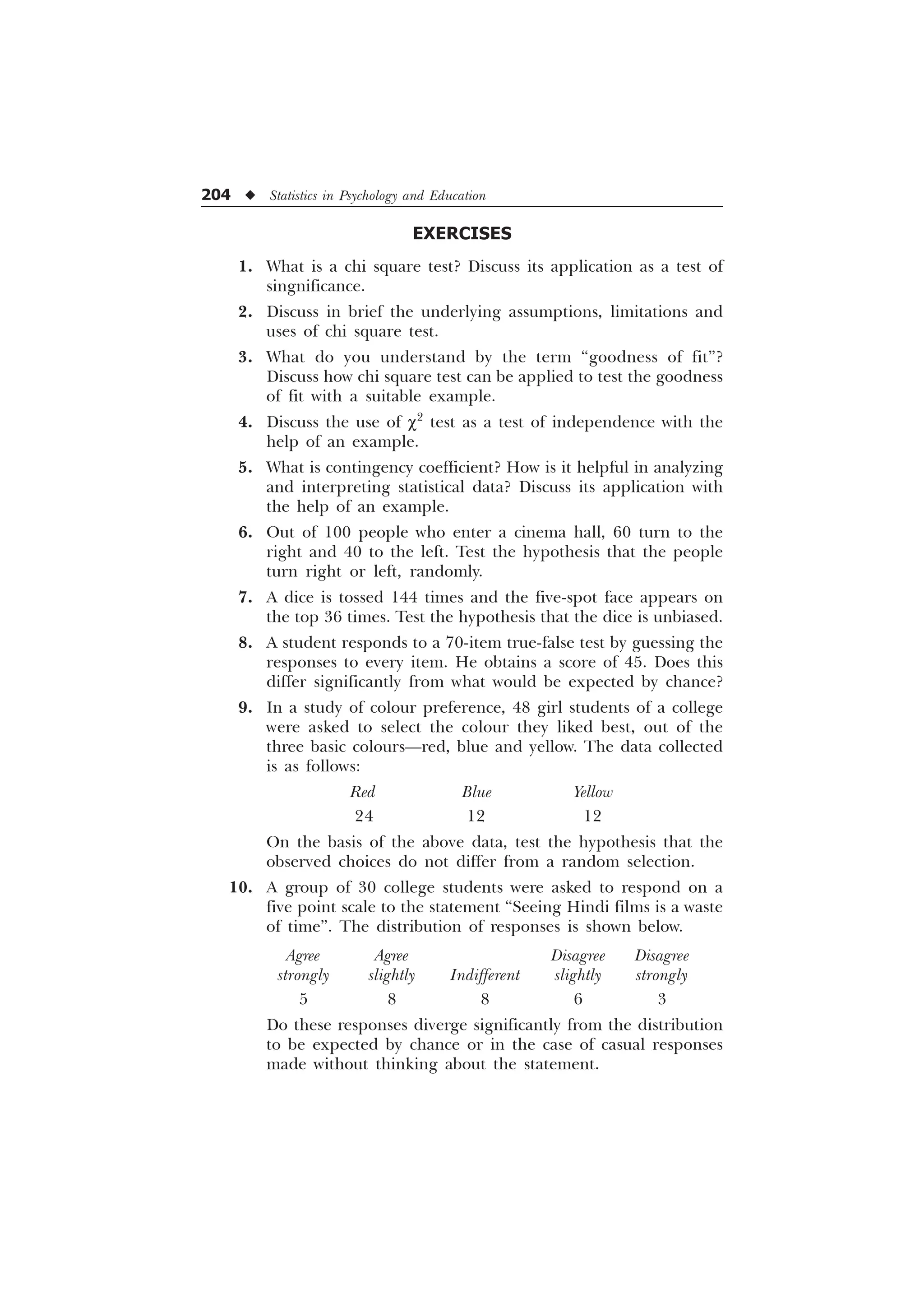 204 u Statistics in Psychology and Education
EXERCISES
1. What is a chi square test? Discuss its application as a test of
singnificance.
2. Discuss in brief the underlying assumptions, limitations and
uses of chi square test.
3. What do you understand by the term “goodness of fit”?
Discuss how chi square test can be applied to test the goodness
of fit with a suitable example.
4. Discuss the use of c2
test as a test of independence with the
help of an example.
5. What is contingency coefficient? How is it helpful in analyzing
and interpreting statistical data? Discuss its application with
the help of an example.
6. Out of 100 people who enter a cinema hall, 60 turn to the
right and 40 to the left. Test the hypothesis that the people
turn right or left, randomly.
7. A dice is tossed 144 times and the five-spot face appears on
the top 36 times. Test the hypothesis that the dice is unbiased.
8. A student responds to a 70-item true-false test by guessing the
responses to every item. He obtains a score of 45. Does this
differ significantly from what would be expected by chance?
9. In a study of colour preference, 48 girl students of a college
were asked to select the colour they liked best, out of the
three basic colours—red, blue and yellow. The data collected
is as follows:
Red Blue Yellow
24 12 12
On the basis of the above data, test the hypothesis that the
observed choices do not differ from a random selection.
10. A group of 30 college students were asked to respond on a
five point scale to the statement “Seeing Hindi films is a waste
of time”. The distribution of responses is shown below.
Agree Agree Disagree Disagree
strongly slightly Indifferent slightly strongly
5 8 8 6 3
Do these responses diverge significantly from the distribution
to be expected by chance or in the case of casual responses
made without thinking about the statement.
 