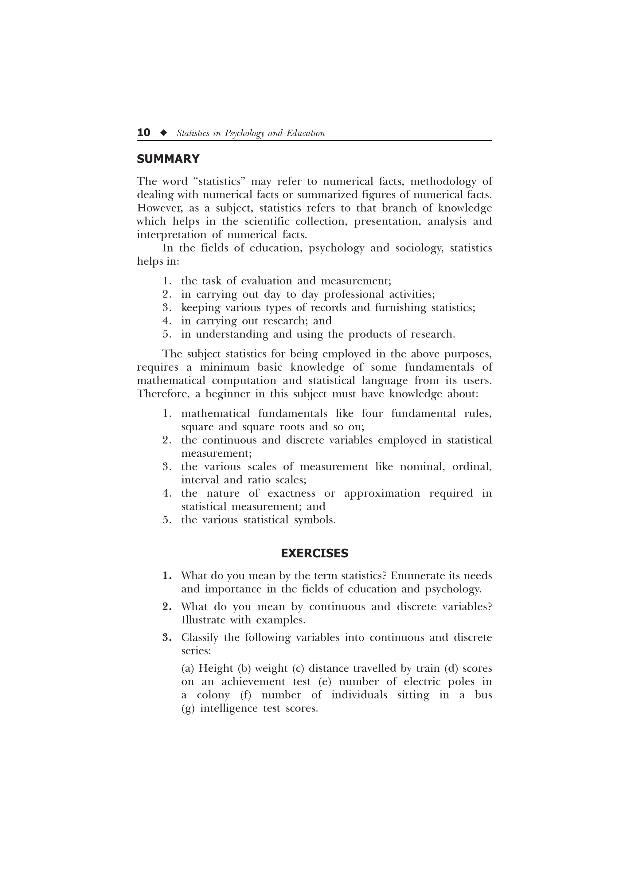 10 u Statistics in Psychology and Education
SUMMARY
The word “statistics” may refer to numerical facts, methodology of
dealing with numerical facts or summarized figures of numerical facts.
However, as a subject, statistics refers to that branch of knowledge
which helps in the scientific collection, presentation, analysis and
interpretation of numerical facts.
In the fields of education, psychology and sociology, statistics
helps in:
1. the task of evaluation and measurement;
2. in carrying out day to day professional activities;
3. keeping various types of records and furnishing statistics;
4. in carrying out research; and
5. in understanding and using the products of research.
The subject statistics for being employed in the above purposes,
requires a minimum basic knowledge of some fundamentals of
mathematical computation and statistical language from its users.
Therefore, a beginner in this subject must have knowledge about:
1. mathematical fundamentals like four fundamental rules,
square and square roots and so on;
2. the continuous and discrete variables employed in statistical
measurement;
3. the various scales of measurement like nominal, ordinal,
interval and ratio scales;
4. the nature of exactness or approximation required in
statistical measurement; and
5. the various statistical symbols.
EXERCISES
1. What do you mean by the term statistics? Enumerate its needs
and importance in the fields of education and psychology.
2. What do you mean by continuous and discrete variables?
Illustrate with examples.
3. Classify the following variables into continuous and discrete
series:
(a) Height (b) weight (c) distance travelled by train (d) scores
on an achievement test (e) number of electric poles in
a colony (f) number of individuals sitting in a bus
(g) intelligence test scores.
 