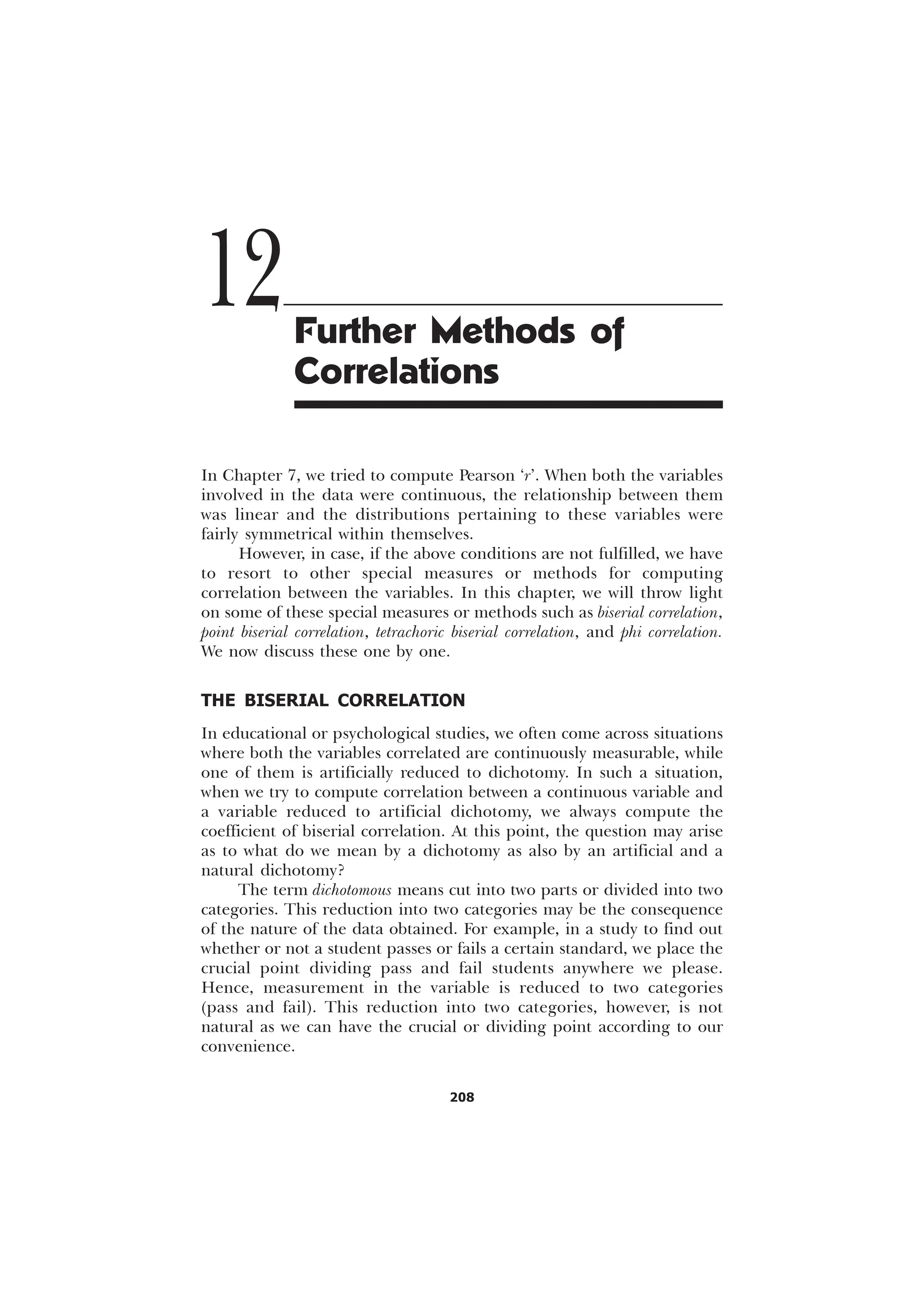208
In Chapter 7, we tried to compute Pearson ‘r’. When both the variables
involved in the data were continuous, the relationship between them
was linear and the distributions pertaining to these variables were
fairly symmetrical within themselves.
However, in case, if the above conditions are not fulfilled, we have
to resort to other special measures or methods for computing
correlation between the variables. In this chapter, we will throw light
on some of these special measures or methods such as biserial correlation,
point biserial correlation, tetrachoric biserial correlation, and phi correlation.
We now discuss these one by one.
THE BISERIAL CORRELATION
In educational or psychological studies, we often come across situations
where both the variables correlated are continuously measurable, while
one of them is artificially reduced to dichotomy. In such a situation,
when we try to compute correlation between a continuous variable and
a variable reduced to artificial dichotomy, we always compute the
coefficient of biserial correlation. At this point, the question may arise
as to what do we mean by a dichotomy as also by an artificial and a
natural dichotomy?
The term dichotomous means cut into two parts or divided into two
categories. This reduction into two categories may be the consequence
of the nature of the data obtained. For example, in a study to find out
whether or not a student passes or fails a certain standard, we place the
crucial point dividing pass and fail students anywhere we please.
Hence, measurement in the variable is reduced to two categories
(pass and fail). This reduction into two categories, however, is not
natural as we can have the crucial or dividing point according to our
convenience.
12Further Methods of
Correlations
 