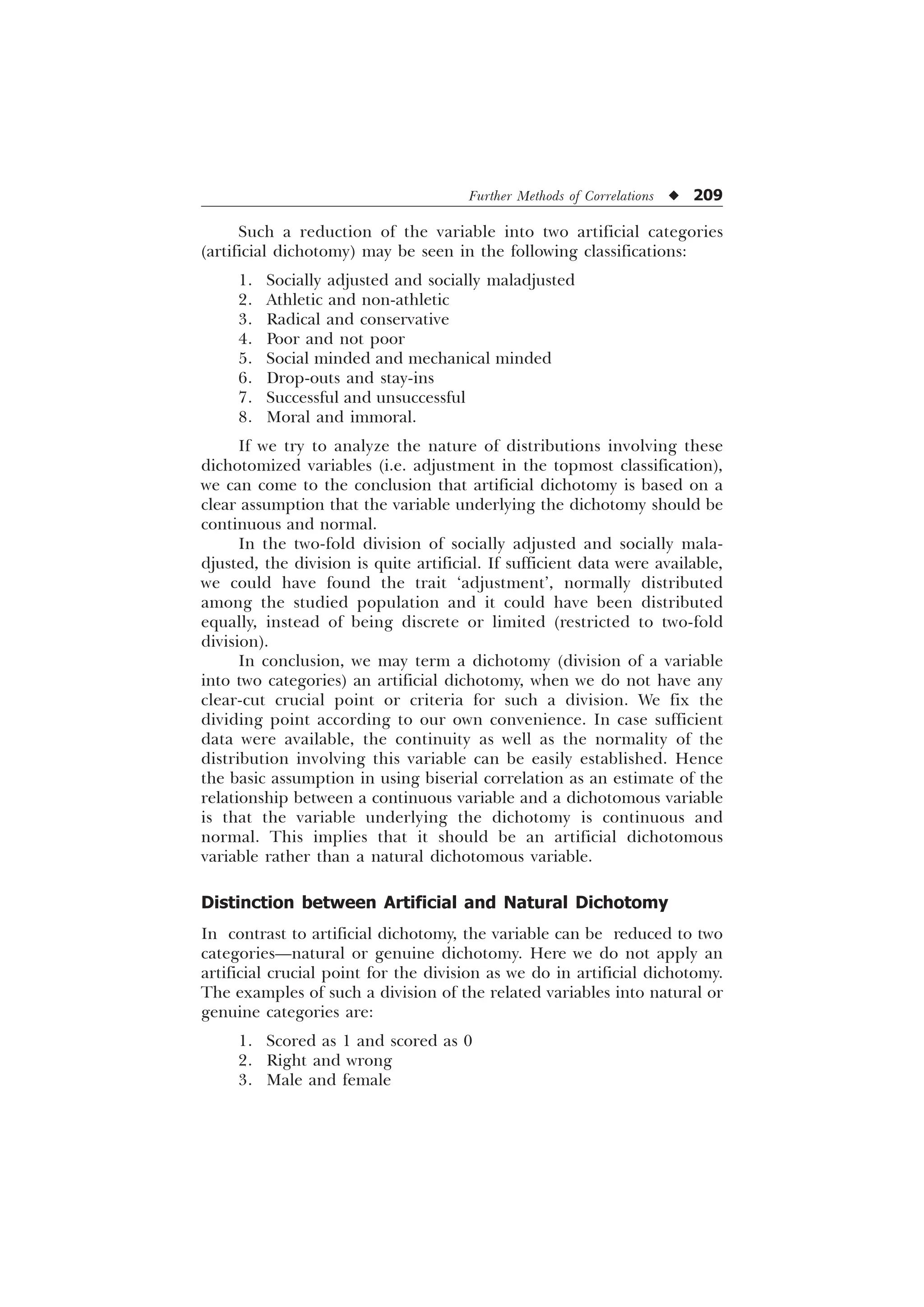 Further Methods of Correlations u 209
Such a reduction of the variable into two artificial categories
(artificial dichotomy) may be seen in the following classifications:
1. Socially adjusted and socially maladjusted
2. Athletic and non-athletic
3. Radical and conservative
4. Poor and not poor
5. Social minded and mechanical minded
6. Drop-outs and stay-ins
7. Successful and unsuccessful
8. Moral and immoral.
If we try to analyze the nature of distributions involving these
dichotomized variables (i.e. adjustment in the topmost classification),
we can come to the conclusion that artificial dichotomy is based on a
clear assumption that the variable underlying the dichotomy should be
continuous and normal.
In the two-fold division of socially adjusted and socially mala-
djusted, the division is quite artificial. If sufficient data were available,
we could have found the trait ‘adjustment’, normally distributed
among the studied population and it could have been distributed
equally, instead of being discrete or limited (restricted to two-fold
division).
In conclusion, we may term a dichotomy (division of a variable
into two categories) an artificial dichotomy, when we do not have any
clear-cut crucial point or criteria for such a division. We fix the
dividing point according to our own convenience. In case sufficient
data were available, the continuity as well as the normality of the
distribution involving this variable can be easily established. Hence
the basic assumption in using biserial correlation as an estimate of the
relationship between a continuous variable and a dichotomous variable
is that the variable underlying the dichotomy is continuous and
normal. This implies that it should be an artificial dichotomous
variable rather than a natural dichotomous variable.
Distinction between Artificial and Natural Dichotomy
In contrast to artificial dichotomy, the variable can be reduced to two
categories—natural or genuine dichotomy. Here we do not apply an
artificial crucial point for the division as we do in artificial dichotomy.
The examples of such a division of the related variables into natural or
genuine categories are:
1. Scored as 1 and scored as 0
2. Right and wrong
3. Male and female
 
