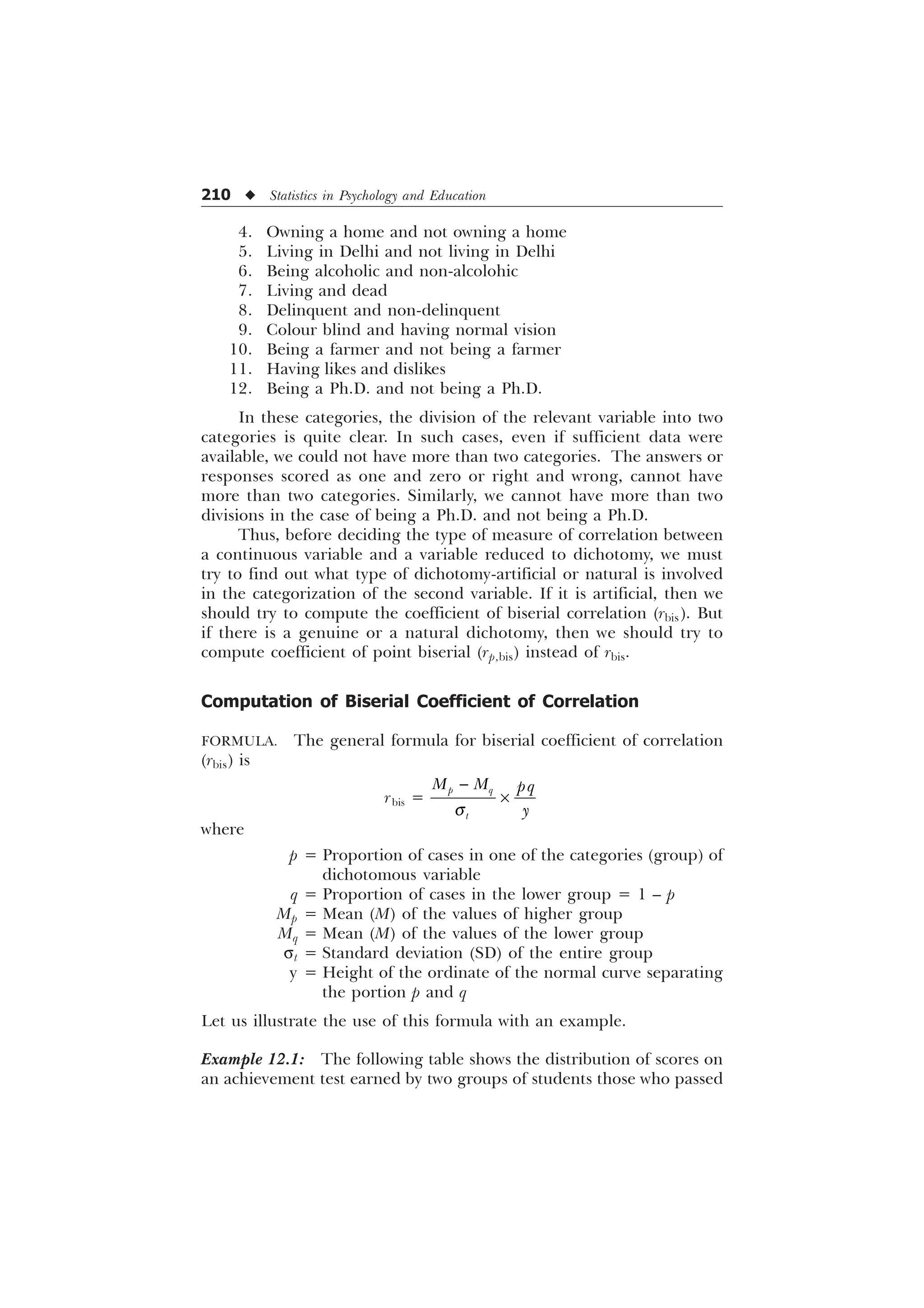 210 u Statistics in Psychology and Education
4. Owning a home and not owning a home
5. Living in Delhi and not living in Delhi
6. Being alcoholic and non-alcolohic
7. Living and dead
8. Delinquent and non-delinquent
9. Colour blind and having normal vision
10. Being a farmer and not being a farmer
11. Having likes and dislikes
12. Being a Ph.D. and not being a Ph.D.
In these categories, the division of the relevant variable into two
categories is quite clear. In such cases, even if sufficient data were
available, we could not have more than two categories. The answers or
responses scored as one and zero or right and wrong, cannot have
more than two categories. Similarly, we cannot have more than two
divisions in the case of being a Ph.D. and not being a Ph.D.
Thus, before deciding the type of measure of correlation between
a continuous variable and a variable reduced to dichotomy, we must
try to find out what type of dichotomy-artificial or natural is involved
in the categorization of the second variable. If it is artificial, then we
should try to compute the coefficient of biserial correlation (rbis). But
if there is a genuine or a natural dichotomy, then we should try to
compute coefficient of point biserial (rp,bis) instead of rbis.
Computation of Biserial Coefficient of Correlation
FORMULA. The general formula for biserial coefficient of correlation
(rbis) is
rbis =
S T
W
0 0 ST

T

–
where
p = Proportion of cases in one of the categories (group) of
dichotomous variable
q = Proportion of cases in the lower group = 1 – p
Mp = Mean (M) of the values of higher group
Mq = Mean (M) of the values of the lower group
st = Standard deviation (SD) of the entire group
y = Height of the ordinate of the normal curve separating
the portion p and q
Let us illustrate the use of this formula with an example.
Example 12.1: The following table shows the distribution of scores on
an achievement test earned by two groups of students those who passed
 