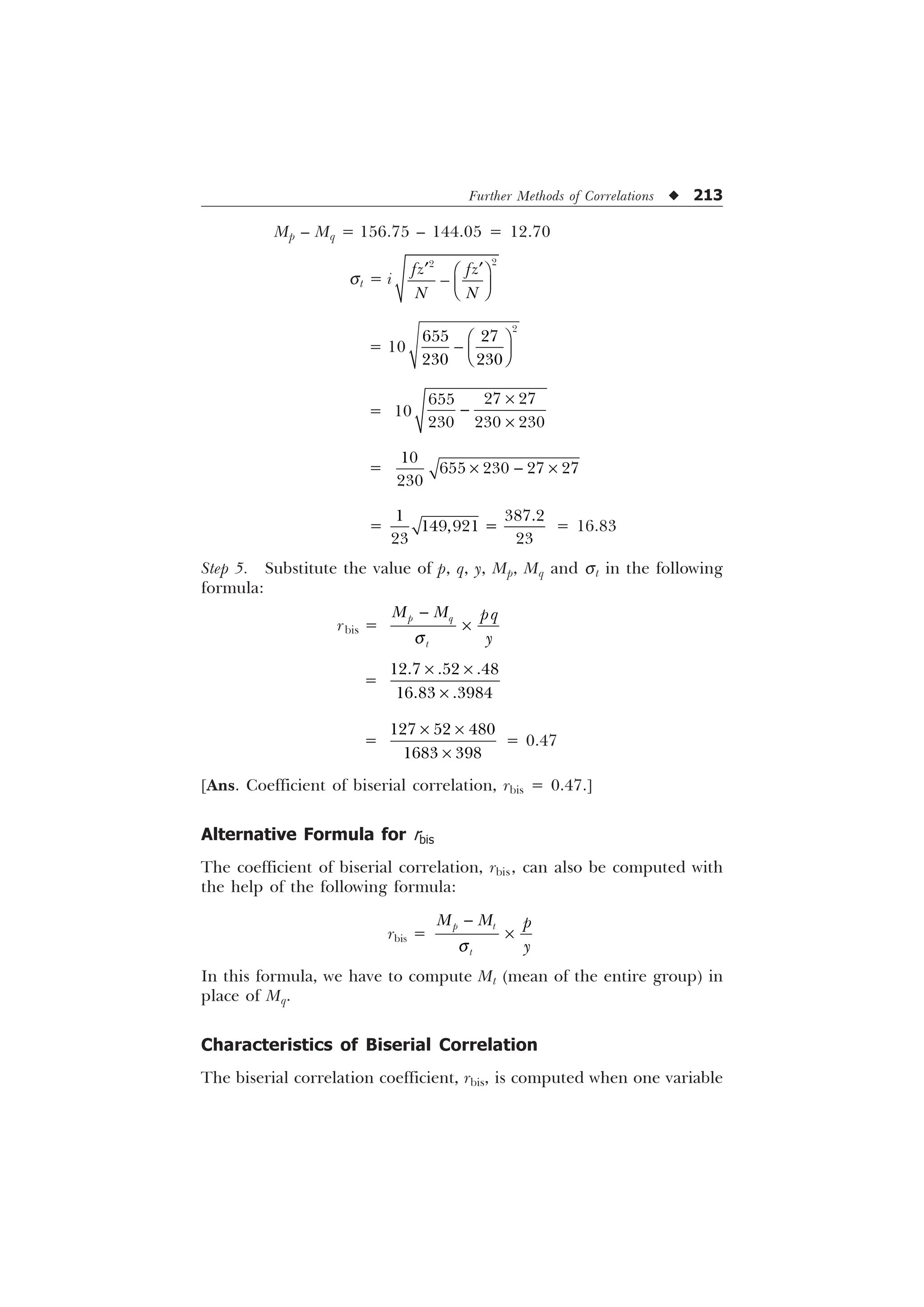 Further Methods of Correlations u 213
Mp – Mq = 156.75 – 144.05 = 12.70
st = i
„ „
È Ø
 É Ù
Ê Ú


I] I]
1 1
= 10

 
 
È Ø
 É Ù
Ê Ú
= 10
 

  
–

–
=

   

–  –
=
 

 
= 16.83
Step 5. Substitute the value of p, q, y, Mp, Mq and st in the following
formula:
rbis =
S T
W
0 0 ST

T

–
=
  
 
– –
–
=
  
 
– –
–
= 0.47
[Ans. Coefficient of biserial correlation, rbis = 0.47.]
Alternative Formula for rbis
The coefficient of biserial correlation, rbis, can also be computed with
the help of the following formula:
rbis =
S W
W
0 0 S

T

–
In this formula, we have to compute Mt (mean of the entire group) in
place of Mq.
Characteristics of Biserial Correlation
The biserial correlation coefficient, rbis, is computed when one variable
 