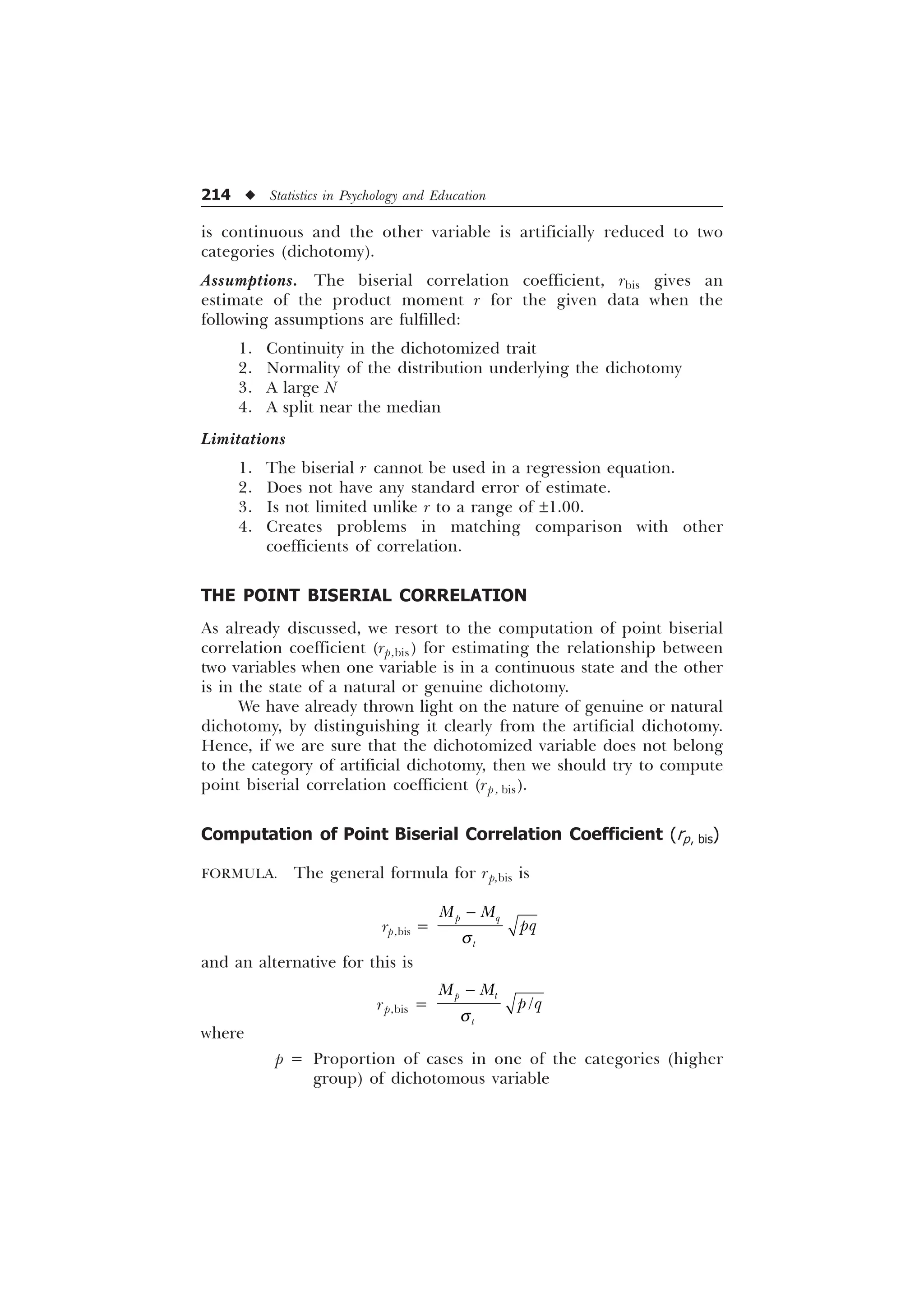 214 u Statistics in Psychology and Education
is continuous and the other variable is artificially reduced to two
categories (dichotomy).
Assumptions. The biserial correlation coefficient, rbis gives an
estimate of the product moment r for the given data when the
following assumptions are fulfilled:
1. Continuity in the dichotomized trait
2. Normality of the distribution underlying the dichotomy
3. A large N
4. A split near the median
Limitations
1. The biserial r cannot be used in a regression equation.
2. Does not have any standard error of estimate.
3. Is not limited unlike r to a range of ±1.00.
4. Creates problems in matching comparison with other
coefficients of correlation.
THE POINT BISERIAL CORRELATION
As already discussed, we resort to the computation of point biserial
correlation coefficient (rp,bis) for estimating the relationship between
two variables when one variable is in a continuous state and the other
is in the state of a natural or genuine dichotomy.
We have already thrown light on the nature of genuine or natural
dichotomy, by distinguishing it clearly from the artificial dichotomy.
Hence, if we are sure that the dichotomized variable does not belong
to the category of artificial dichotomy, then we should try to compute
point biserial correlation coefficient (rp , bis).
Computation of Point Biserial Correlation Coefficient (rp, bis)
FORMULA. The general formula for rp,bis is
rp,bis =
S T
W
0 0
ST
T

and an alternative for this is
rp,bis = 
S W
W
0 0
S T
T

where
p = Proportion of cases in one of the categories (higher
group) of dichotomous variable
 