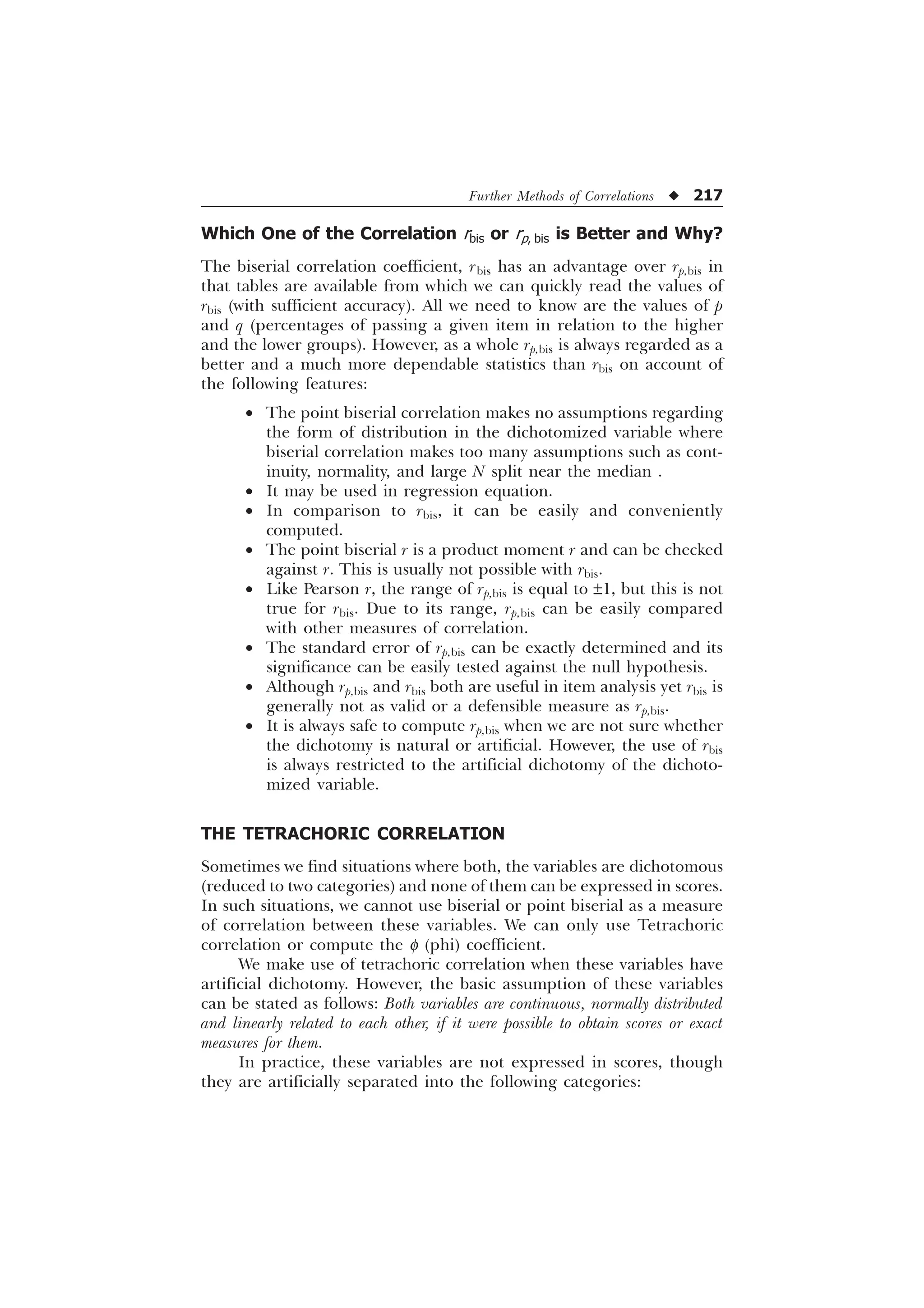 Further Methods of Correlations u 217
Which One of the Correlation rbis or rp, bis is Better and Why?
The biserial correlation coefficient, rbis has an advantage over rp,bis in
that tables are available from which we can quickly read the values of
rbis (with sufficient accuracy). All we need to know are the values of p
and q (percentages of passing a given item in relation to the higher
and the lower groups). However, as a whole rp,bis is always regarded as a
better and a much more dependable statistics than rbis on account of
the following features:
· The point biserial correlation makes no assumptions regarding
the form of distribution in the dichotomized variable where
biserial correlation makes too many assumptions such as cont-
inuity, normality, and large N split near the median .
· It may be used in regression equation.
· In comparison to rbis, it can be easily and conveniently
computed.
· The point biserial r is a product moment r and can be checked
against r. This is usually not possible with rbis.
· Like Pearson r, the range of rp,bis is equal to ±1, but this is not
true for rbis. Due to its range, rp,bis can be easily compared
with other measures of correlation.
· The standard error of rp,bis can be exactly determined and its
significance can be easily tested against the null hypothesis.
· Although rp,bis and rbis both are useful in item analysis yet rbis is
generally not as valid or a defensible measure as rp,bis.
· It is always safe to compute rp,bis when we are not sure whether
the dichotomy is natural or artificial. However, the use of rbis
is always restricted to the artificial dichotomy of the dichoto-
mized variable.
THE TETRACHORIC CORRELATION
Sometimes we find situations where both, the variables are dichotomous
(reduced to two categories) and none of them can be expressed in scores.
In such situations, we cannot use biserial or point biserial as a measure
of correlation between these variables. We can only use Tetrachoric
correlation or compute the f (phi) coefficient.
We make use of tetrachoric correlation when these variables have
artificial dichotomy. However, the basic assumption of these variables
can be stated as follows: Both variables are continuous, normally distributed
and linearly related to each other, if it were possible to obtain scores or exact
measures for them.
In practice, these variables are not expressed in scores, though
they are artificially separated into the following categories:
 