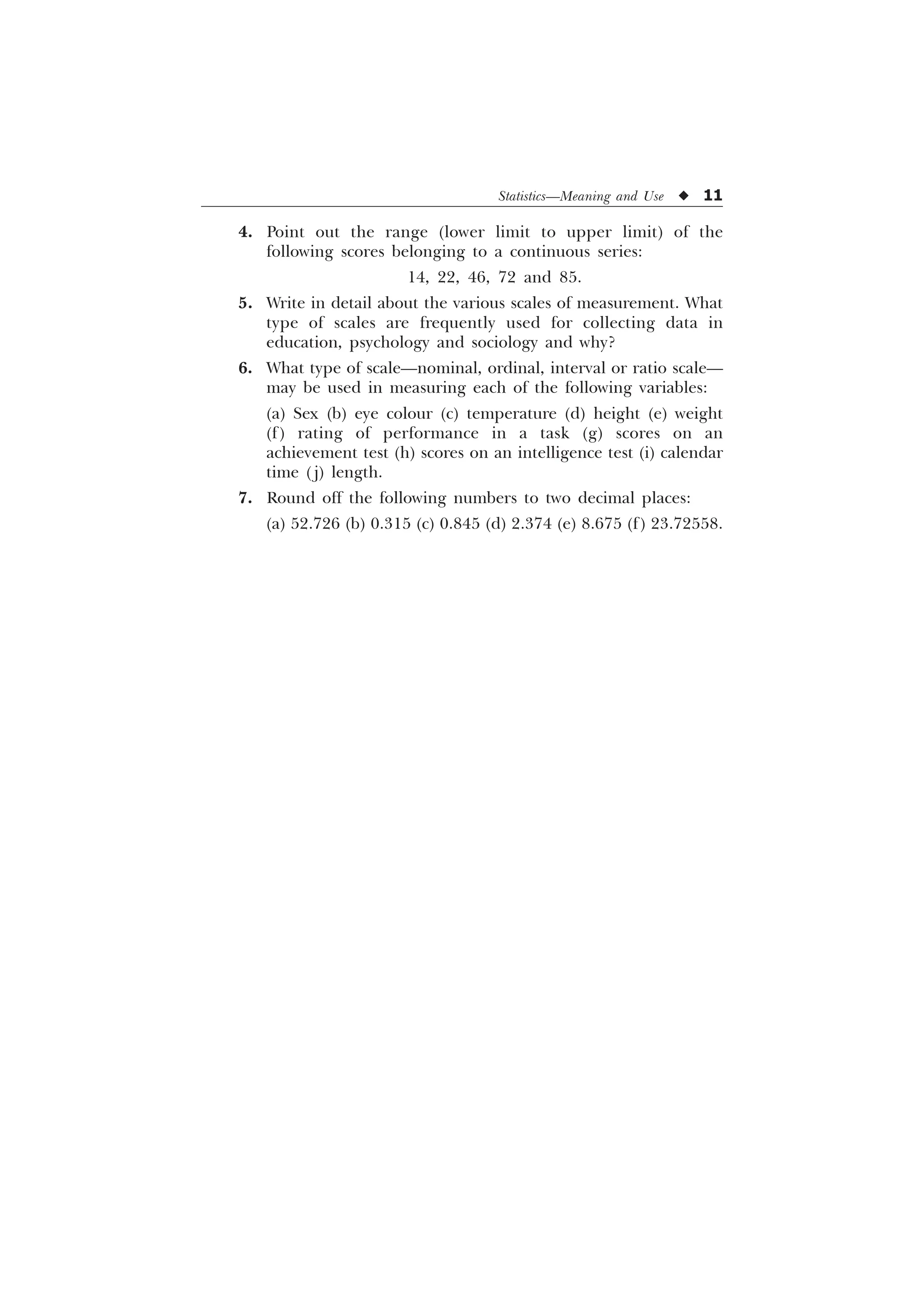 Statistics—Meaning and Use u 11
4. Point out the range (lower limit to upper limit) of the
following scores belonging to a continuous series:
14, 22, 46, 72 and 85.
5. Write in detail about the various scales of measurement. What
type of scales are frequently used for collecting data in
education, psychology and sociology and why?
6. What type of scale—nominal, ordinal, interval or ratio scale—
may be used in measuring each of the following variables:
(a) Sex (b) eye colour (c) temperature (d) height (e) weight
(f) rating of performance in a task (g) scores on an
achievement test (h) scores on an intelligence test (i) calendar
time ( j) length.
7. Round off the following numbers to two decimal places:
(a) 52.726 (b) 0.315 (c) 0.845 (d) 2.374 (e) 8.675 (f) 23.72558.
 