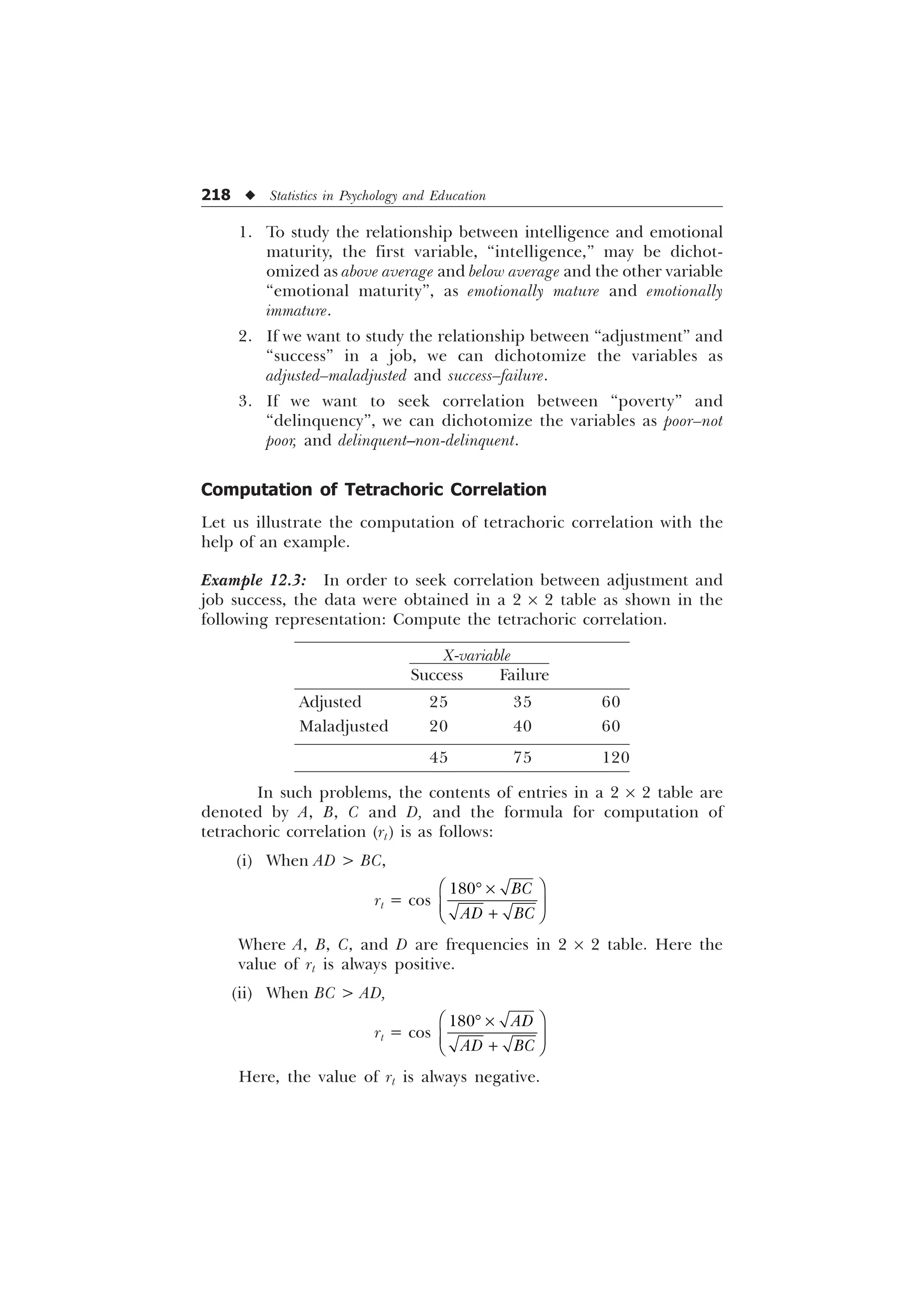 218 u Statistics in Psychology and Education
1. To study the relationship between intelligence and emotional
maturity, the first variable, “intelligence,” may be dichot-
omized as above average and below average and the other variable
“emotional maturity”, as emotionally mature and emotionally
immature.
2. If we want to study the relationship between “adjustment” and
“success” in a job, we can dichotomize the variables as
adjusted–maladjusted and success–failure.
3. If we want to seek correlation between “poverty” and
“delinquency”, we can dichotomize the variables as poor–not
poor, and delinquent–non-delinquent.
Computation of Tetrachoric Correlation
Let us illustrate the computation of tetrachoric correlation with the
help of an example.
Example 12.3: In order to seek correlation between adjustment and
job success, the data were obtained in a 2 ´ 2 table as shown in the
following representation: Compute the tetrachoric correlation.
X-variable
Success Failure
Adjusted 25 35 60
Maladjusted 20 40 60
45 75 120
In such problems, the contents of entries in a 2 ´ 2 table are
denoted by A, B, C and D, and the formula for computation of
tetrachoric correlation (rt) is as follows:
(i) When AD  BC,
rt = cos
 %
$' %
È Ø
’ –
É Ù

Ê Ú
Where A, B, C, and D are frequencies in 2 ´ 2 table. Here the
value of rt is always positive.
(ii) When BC  AD,
rt = cos
 $'
$' %
È Ø
’ –
É Ù

Ê Ú
Here, the value of rt is always negative.
 