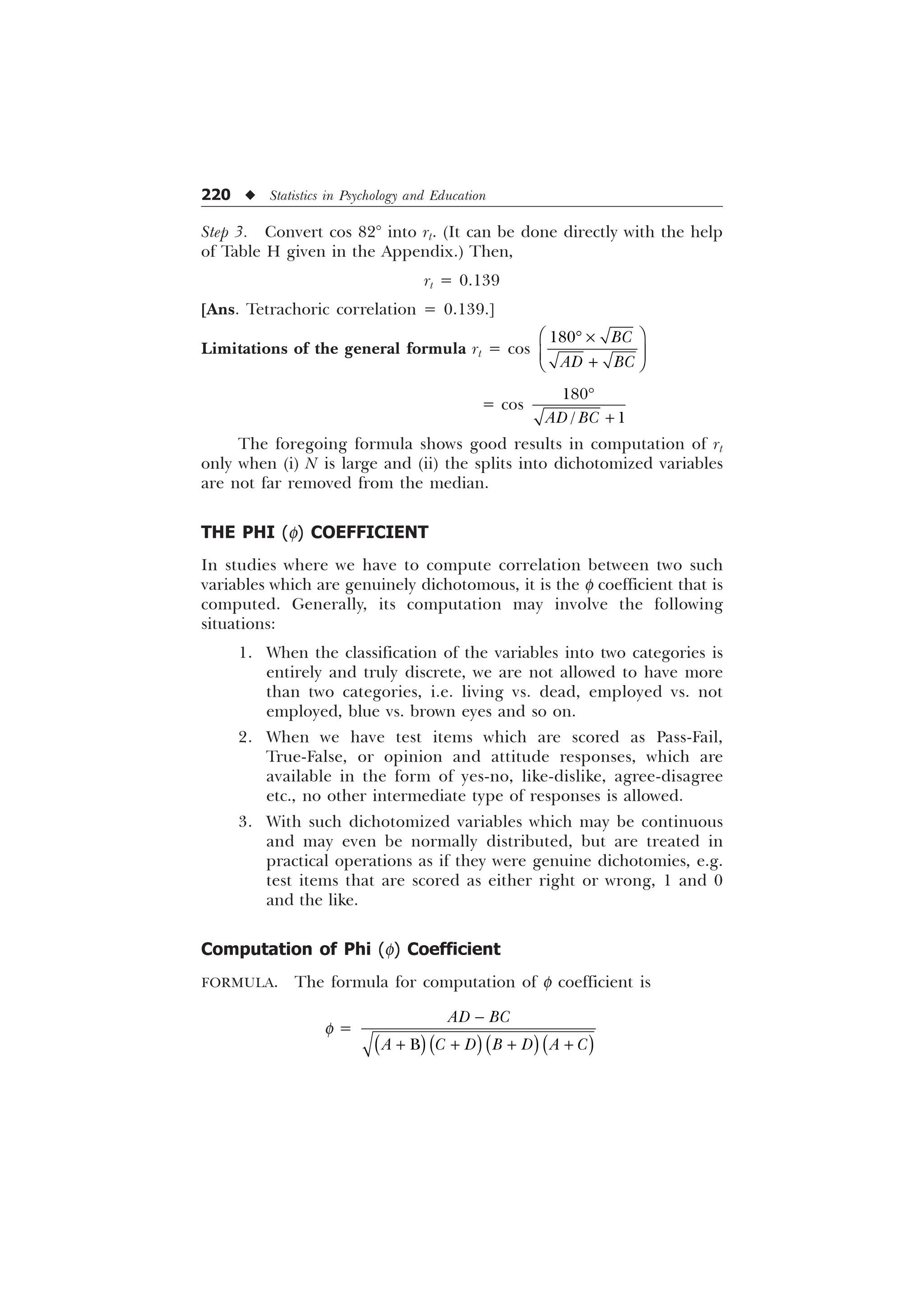 220 u Statistics in Psychology and Education
Step 3. Convert cos 82° into rt. (It can be done directly with the help
of Table H given in the Appendix.) Then,
rt = 0.139
[Ans. Tetrachoric correlation = 0.139.]
Limitations of the general formula rt = cos
 %
$' %
È Ø
’ –
É Ù

Ê Ú
= cos

 
$' %
’

The foregoing formula shows good results in computation of rt
only when (i) N is large and (ii) the splits into dichotomized variables
are not far removed from the median.
THE PHI (f) COEFFICIENT
In studies where we have to compute correlation between two such
variables which are genuinely dichotomous, it is the f coefficient that is
computed. Generally, its computation may involve the following
situations:
1. When the classification of the variables into two categories is
entirely and truly discrete, we are not allowed to have more
than two categories, i.e. living vs. dead, employed vs. not
employed, blue vs. brown eyes and so on.
2. When we have test items which are scored as Pass-Fail,
True-False, or opinion and attitude responses, which are
available in the form of yes-no, like-dislike, agree-disagree
etc., no other intermediate type of responses is allowed.
3. With such dichotomized variables which may be continuous
and may even be normally distributed, but are treated in
practical operations as if they were genuine dichotomies, e.g.
test items that are scored as either right or wrong, 1 and 0
and the like.
Computation of Phi (f) Coefficient
FORMULA. The formula for computation of f coefficient is
f =
%
$' %
$  ' % ' $ 

   
 